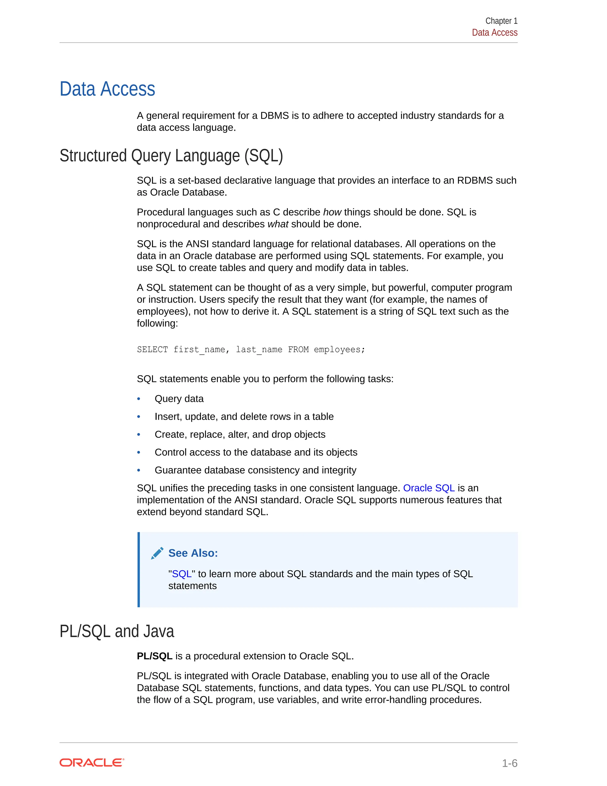 Data Access A general requirement for a DBMS is to adhere to accepted industry standards for a data access language. Structured Query Language (SQL) SQL is a set-based declarative language that provides an interface to an RDBMS such as Oracle Database. Procedural languages such as C describe how things should be done. SQL is nonprocedural and describes what should be done. SQL is the ANSI standard language for relational databases. All operations on the data in an Oracle database are performed using SQL statements. For example, you use SQL to create tables and query and modify data in tables. A SQL statement can be thought of as a very simple, but powerful, computer program or instruction. Users specify the result that they want (for example, the names of employees), not how to derive it. A SQL statement is a string of SQL text such as the following: SELECT first_name, last_name FROM employees; SQL statements enable you to perform the following tasks: • Query data • Insert, update, and delete rows in a table • Create, replace, alter, and drop objects • Control access to the database and its objects • Guarantee database consistency and integrity SQL unifies the preceding tasks in one consistent language. Oracle SQL is an implementation of the ANSI standard. Oracle SQL supports numerous features that extend beyond standard SQL. See Also: "SQL" to learn more about SQL standards and the main types of SQL statements PL/SQL and Java PL/SQL is a procedural extension to Oracle SQL. PL/SQL is integrated with Oracle Database, enabling you to use all of the Oracle Database SQL statements, functions, and data types. You can use PL/SQL to control the flow of a SQL program, use variables, and write error-handling procedures. Chapter 1 Data Access 1-6 