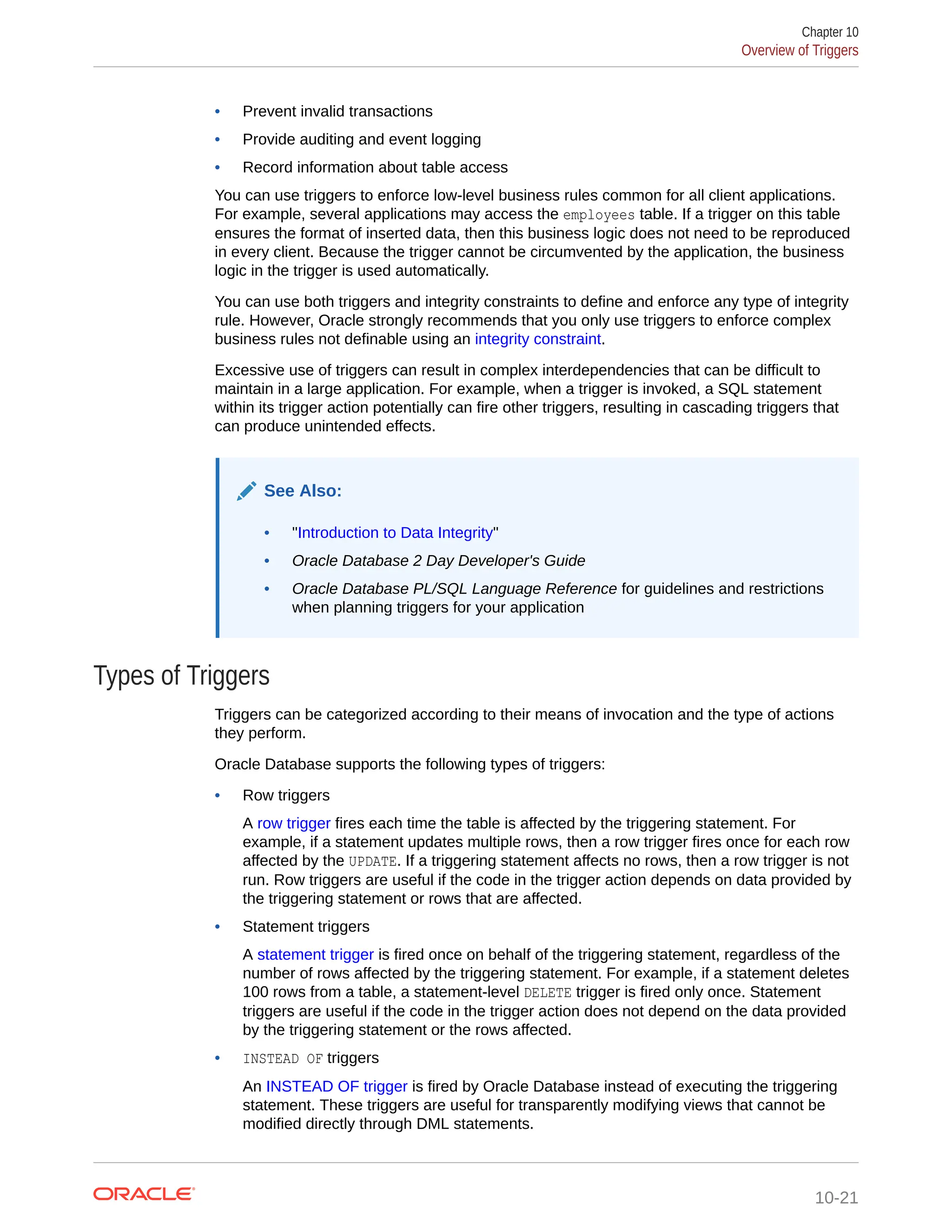• Prevent invalid transactions • Provide auditing and event logging • Record information about table access You can use triggers to enforce low-level business rules common for all client applications. For example, several applications may access the employees table. If a trigger on this table ensures the format of inserted data, then this business logic does not need to be reproduced in every client. Because the trigger cannot be circumvented by the application, the business logic in the trigger is used automatically. You can use both triggers and integrity constraints to define and enforce any type of integrity rule. However, Oracle strongly recommends that you only use triggers to enforce complex business rules not definable using an integrity constraint. Excessive use of triggers can result in complex interdependencies that can be difficult to maintain in a large application. For example, when a trigger is invoked, a SQL statement within its trigger action potentially can fire other triggers, resulting in cascading triggers that can produce unintended effects. See Also: • "Introduction to Data Integrity" • Oracle Database 2 Day Developer's Guide • Oracle Database PL/SQL Language Reference for guidelines and restrictions when planning triggers for your application Types of Triggers Triggers can be categorized according to their means of invocation and the type of actions they perform. Oracle Database supports the following types of triggers: • Row triggers A row trigger fires each time the table is affected by the triggering statement. For example, if a statement updates multiple rows, then a row trigger fires once for each row affected by the UPDATE. If a triggering statement affects no rows, then a row trigger is not run. Row triggers are useful if the code in the trigger action depends on data provided by the triggering statement or rows that are affected. • Statement triggers A statement trigger is fired once on behalf of the triggering statement, regardless of the number of rows affected by the triggering statement. For example, if a statement deletes 100 rows from a table, a statement-level DELETE trigger is fired only once. Statement triggers are useful if the code in the trigger action does not depend on the data provided by the triggering statement or the rows affected. • INSTEAD OF triggers An INSTEAD OF trigger is fired by Oracle Database instead of executing the triggering statement. These triggers are useful for transparently modifying views that cannot be modified directly through DML statements. Chapter 10 Overview of Triggers 10-21 