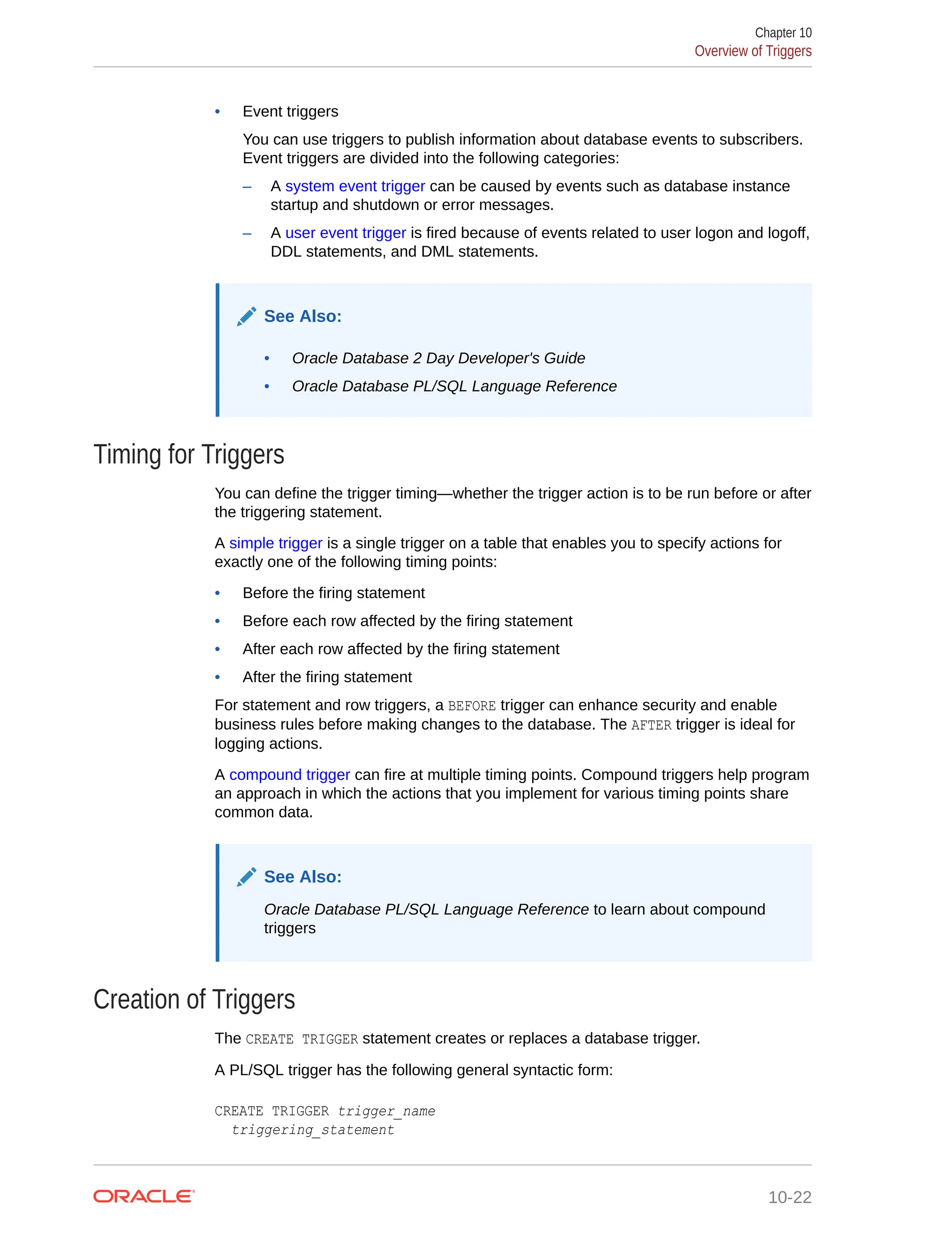 • Event triggers You can use triggers to publish information about database events to subscribers. Event triggers are divided into the following categories: – A system event trigger can be caused by events such as database instance startup and shutdown or error messages. – A user event trigger is fired because of events related to user logon and logoff, DDL statements, and DML statements. See Also: • Oracle Database 2 Day Developer's Guide • Oracle Database PL/SQL Language Reference Timing for Triggers You can define the trigger timing—whether the trigger action is to be run before or after the triggering statement. A simple trigger is a single trigger on a table that enables you to specify actions for exactly one of the following timing points: • Before the firing statement • Before each row affected by the firing statement • After each row affected by the firing statement • After the firing statement For statement and row triggers, a BEFORE trigger can enhance security and enable business rules before making changes to the database. The AFTER trigger is ideal for logging actions. A compound trigger can fire at multiple timing points. Compound triggers help program an approach in which the actions that you implement for various timing points share common data. See Also: Oracle Database PL/SQL Language Reference to learn about compound triggers Creation of Triggers The CREATE TRIGGER statement creates or replaces a database trigger. A PL/SQL trigger has the following general syntactic form: CREATE TRIGGER trigger_name triggering_statement Chapter 10 Overview of Triggers 10-22 
