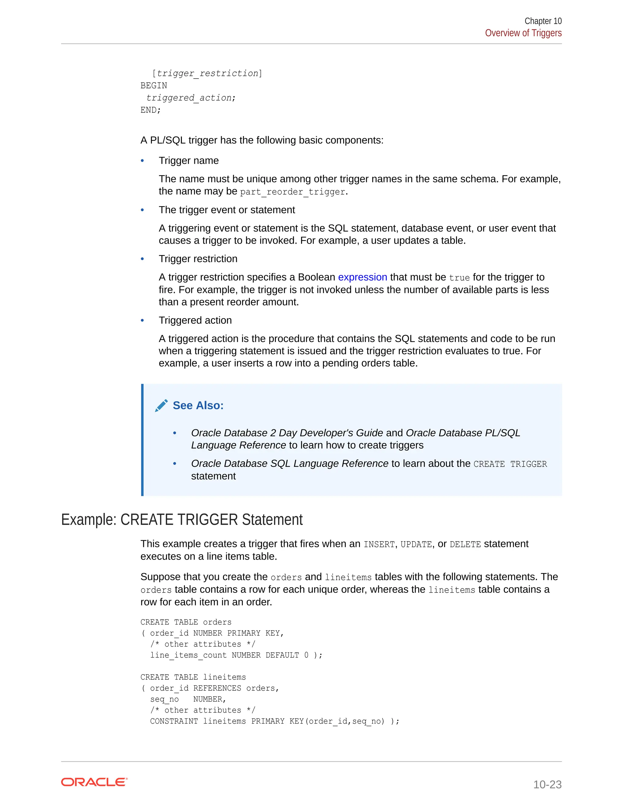 [trigger_restriction] BEGIN triggered_action; END; A PL/SQL trigger has the following basic components: • Trigger name The name must be unique among other trigger names in the same schema. For example, the name may be part_reorder_trigger. • The trigger event or statement A triggering event or statement is the SQL statement, database event, or user event that causes a trigger to be invoked. For example, a user updates a table. • Trigger restriction A trigger restriction specifies a Boolean expression that must be true for the trigger to fire. For example, the trigger is not invoked unless the number of available parts is less than a present reorder amount. • Triggered action A triggered action is the procedure that contains the SQL statements and code to be run when a triggering statement is issued and the trigger restriction evaluates to true. For example, a user inserts a row into a pending orders table. See Also: • Oracle Database 2 Day Developer's Guide and Oracle Database PL/SQL Language Reference to learn how to create triggers • Oracle Database SQL Language Reference to learn about the CREATE TRIGGER statement Example: CREATE TRIGGER Statement This example creates a trigger that fires when an INSERT, UPDATE, or DELETE statement executes on a line items table. Suppose that you create the orders and lineitems tables with the following statements. The orders table contains a row for each unique order, whereas the lineitems table contains a row for each item in an order. CREATE TABLE orders ( order_id NUMBER PRIMARY KEY, /* other attributes */ line_items_count NUMBER DEFAULT 0 ); CREATE TABLE lineitems ( order_id REFERENCES orders, seq_no NUMBER, /* other attributes */ CONSTRAINT lineitems PRIMARY KEY(order_id,seq_no) ); Chapter 10 Overview of Triggers 10-23 