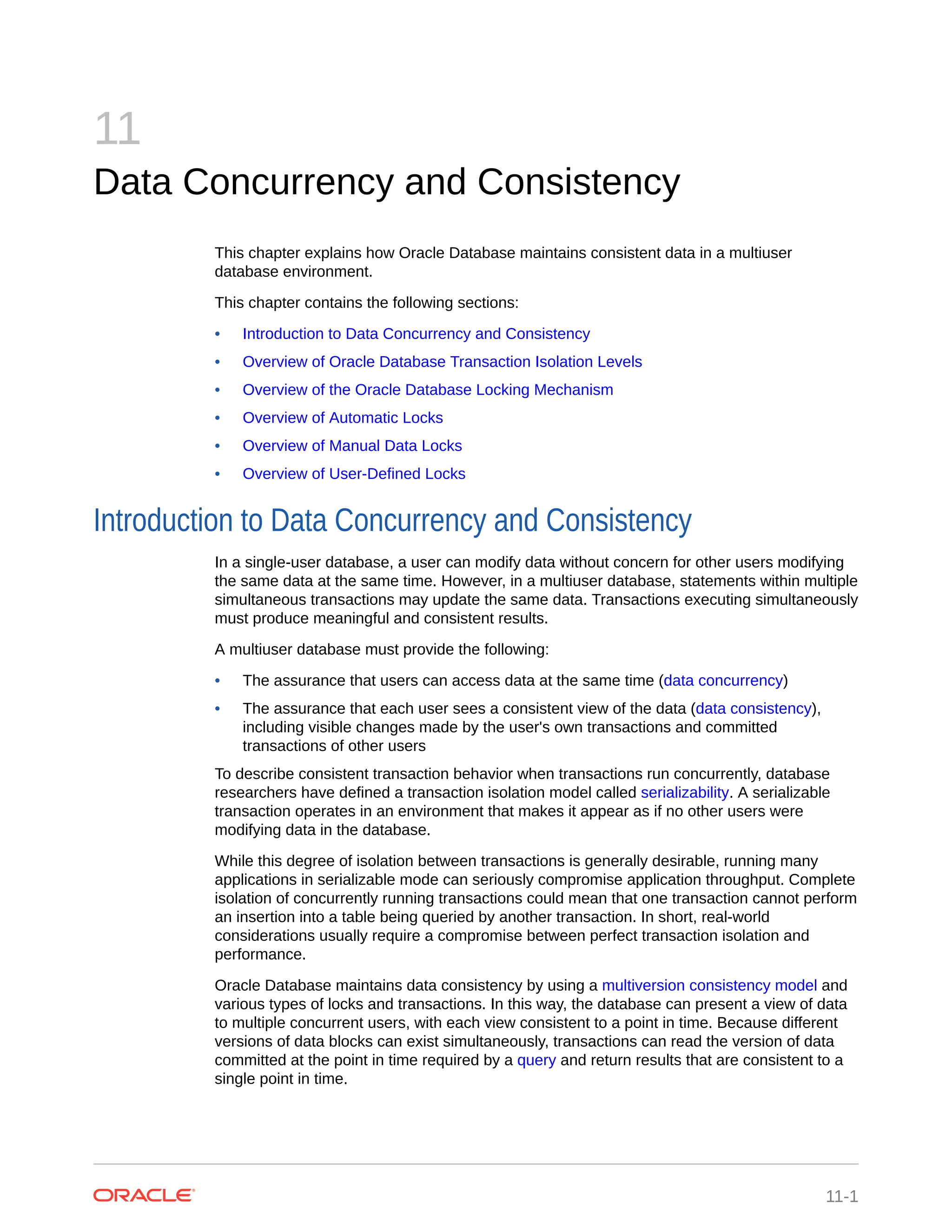 11 Data Concurrency and Consistency This chapter explains how Oracle Database maintains consistent data in a multiuser database environment. This chapter contains the following sections: • Introduction to Data Concurrency and Consistency • Overview of Oracle Database Transaction Isolation Levels • Overview of the Oracle Database Locking Mechanism • Overview of Automatic Locks • Overview of Manual Data Locks • Overview of User-Defined Locks Introduction to Data Concurrency and Consistency In a single-user database, a user can modify data without concern for other users modifying the same data at the same time. However, in a multiuser database, statements within multiple simultaneous transactions may update the same data. Transactions executing simultaneously must produce meaningful and consistent results. A multiuser database must provide the following: • The assurance that users can access data at the same time (data concurrency) • The assurance that each user sees a consistent view of the data (data consistency), including visible changes made by the user's own transactions and committed transactions of other users To describe consistent transaction behavior when transactions run concurrently, database researchers have defined a transaction isolation model called serializability. A serializable transaction operates in an environment that makes it appear as if no other users were modifying data in the database. While this degree of isolation between transactions is generally desirable, running many applications in serializable mode can seriously compromise application throughput. Complete isolation of concurrently running transactions could mean that one transaction cannot perform an insertion into a table being queried by another transaction. In short, real-world considerations usually require a compromise between perfect transaction isolation and performance. Oracle Database maintains data consistency by using a multiversion consistency model and various types of locks and transactions. In this way, the database can present a view of data to multiple concurrent users, with each view consistent to a point in time. Because different versions of data blocks can exist simultaneously, transactions can read the version of data committed at the point in time required by a query and return results that are consistent to a single point in time. 11-1 
