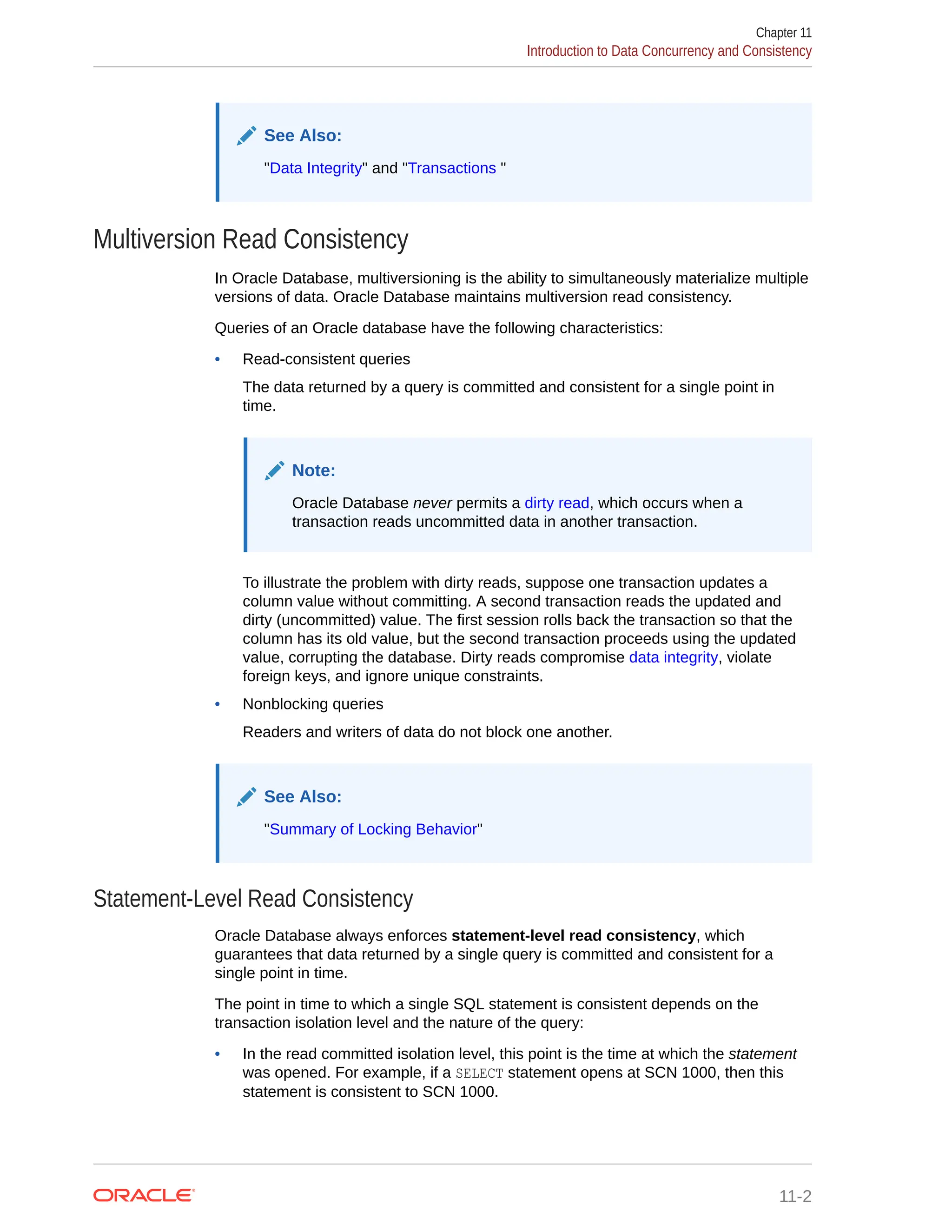 See Also: "Data Integrity" and "Transactions " Multiversion Read Consistency In Oracle Database, multiversioning is the ability to simultaneously materialize multiple versions of data. Oracle Database maintains multiversion read consistency. Queries of an Oracle database have the following characteristics: • Read-consistent queries The data returned by a query is committed and consistent for a single point in time. Note: Oracle Database never permits a dirty read, which occurs when a transaction reads uncommitted data in another transaction. To illustrate the problem with dirty reads, suppose one transaction updates a column value without committing. A second transaction reads the updated and dirty (uncommitted) value. The first session rolls back the transaction so that the column has its old value, but the second transaction proceeds using the updated value, corrupting the database. Dirty reads compromise data integrity, violate foreign keys, and ignore unique constraints. • Nonblocking queries Readers and writers of data do not block one another. See Also: "Summary of Locking Behavior" Statement-Level Read Consistency Oracle Database always enforces statement-level read consistency, which guarantees that data returned by a single query is committed and consistent for a single point in time. The point in time to which a single SQL statement is consistent depends on the transaction isolation level and the nature of the query: • In the read committed isolation level, this point is the time at which the statement was opened. For example, if a SELECT statement opens at SCN 1000, then this statement is consistent to SCN 1000. Chapter 11 Introduction to Data Concurrency and Consistency 11-2 