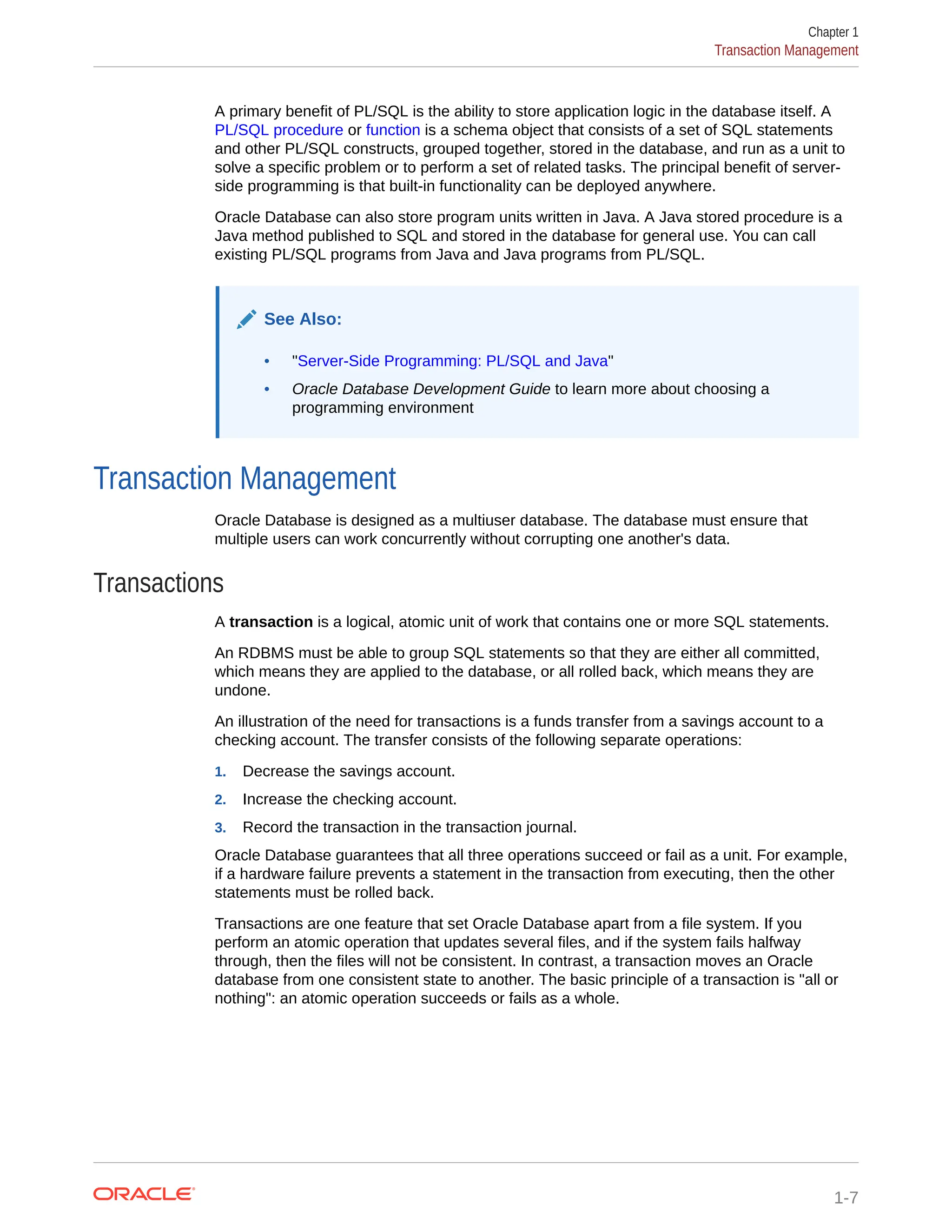 A primary benefit of PL/SQL is the ability to store application logic in the database itself. A PL/SQL procedure or function is a schema object that consists of a set of SQL statements and other PL/SQL constructs, grouped together, stored in the database, and run as a unit to solve a specific problem or to perform a set of related tasks. The principal benefit of server- side programming is that built-in functionality can be deployed anywhere. Oracle Database can also store program units written in Java. A Java stored procedure is a Java method published to SQL and stored in the database for general use. You can call existing PL/SQL programs from Java and Java programs from PL/SQL. See Also: • "Server-Side Programming: PL/SQL and Java" • Oracle Database Development Guide to learn more about choosing a programming environment Transaction Management Oracle Database is designed as a multiuser database. The database must ensure that multiple users can work concurrently without corrupting one another's data. Transactions A transaction is a logical, atomic unit of work that contains one or more SQL statements. An RDBMS must be able to group SQL statements so that they are either all committed, which means they are applied to the database, or all rolled back, which means they are undone. An illustration of the need for transactions is a funds transfer from a savings account to a checking account. The transfer consists of the following separate operations: 1. Decrease the savings account. 2. Increase the checking account. 3. Record the transaction in the transaction journal. Oracle Database guarantees that all three operations succeed or fail as a unit. For example, if a hardware failure prevents a statement in the transaction from executing, then the other statements must be rolled back. Transactions are one feature that set Oracle Database apart from a file system. If you perform an atomic operation that updates several files, and if the system fails halfway through, then the files will not be consistent. In contrast, a transaction moves an Oracle database from one consistent state to another. The basic principle of a transaction is "all or nothing": an atomic operation succeeds or fails as a whole. Chapter 1 Transaction Management 1-7 