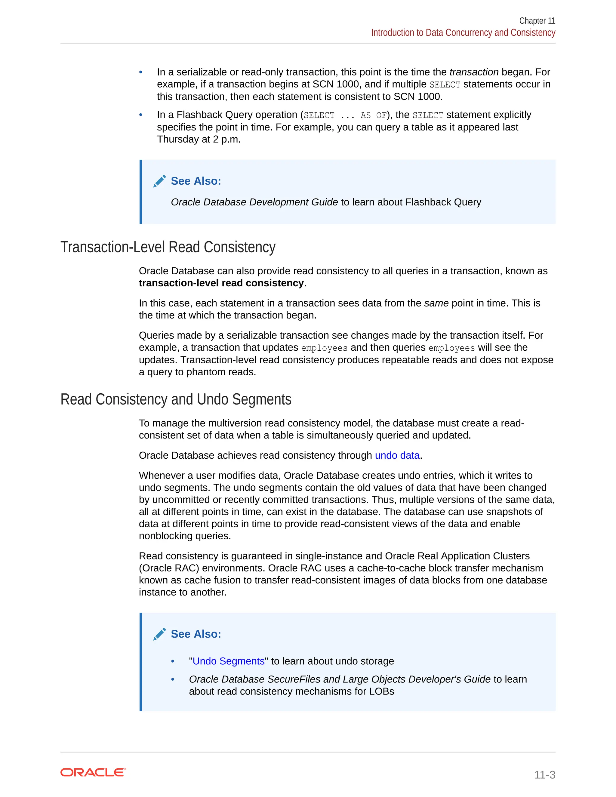 • In a serializable or read-only transaction, this point is the time the transaction began. For example, if a transaction begins at SCN 1000, and if multiple SELECT statements occur in this transaction, then each statement is consistent to SCN 1000. • In a Flashback Query operation (SELECT ... AS OF), the SELECT statement explicitly specifies the point in time. For example, you can query a table as it appeared last Thursday at 2 p.m. See Also: Oracle Database Development Guide to learn about Flashback Query Transaction-Level Read Consistency Oracle Database can also provide read consistency to all queries in a transaction, known as transaction-level read consistency. In this case, each statement in a transaction sees data from the same point in time. This is the time at which the transaction began. Queries made by a serializable transaction see changes made by the transaction itself. For example, a transaction that updates employees and then queries employees will see the updates. Transaction-level read consistency produces repeatable reads and does not expose a query to phantom reads. Read Consistency and Undo Segments To manage the multiversion read consistency model, the database must create a read- consistent set of data when a table is simultaneously queried and updated. Oracle Database achieves read consistency through undo data. Whenever a user modifies data, Oracle Database creates undo entries, which it writes to undo segments. The undo segments contain the old values of data that have been changed by uncommitted or recently committed transactions. Thus, multiple versions of the same data, all at different points in time, can exist in the database. The database can use snapshots of data at different points in time to provide read-consistent views of the data and enable nonblocking queries. Read consistency is guaranteed in single-instance and Oracle Real Application Clusters (Oracle RAC) environments. Oracle RAC uses a cache-to-cache block transfer mechanism known as cache fusion to transfer read-consistent images of data blocks from one database instance to another. See Also: • "Undo Segments" to learn about undo storage • Oracle Database SecureFiles and Large Objects Developer's Guide to learn about read consistency mechanisms for LOBs Chapter 11 Introduction to Data Concurrency and Consistency 11-3 