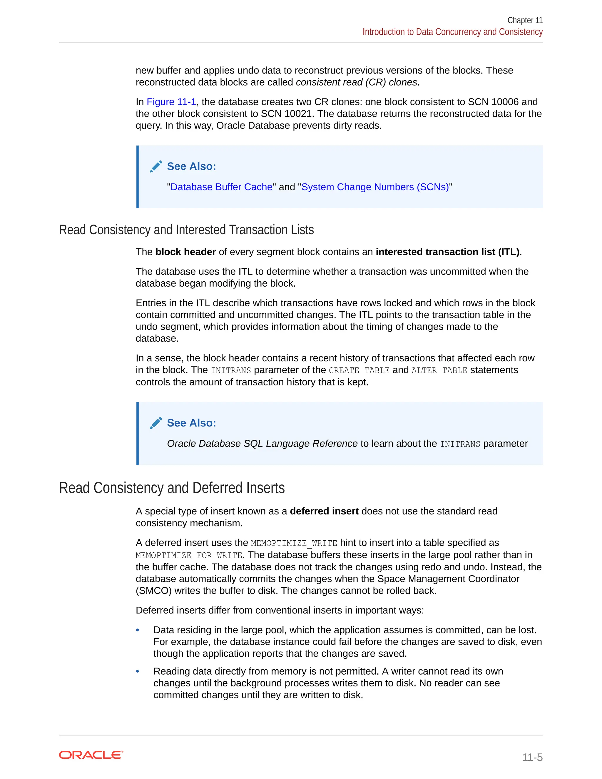 new buffer and applies undo data to reconstruct previous versions of the blocks. These reconstructed data blocks are called consistent read (CR) clones. In Figure 11-1, the database creates two CR clones: one block consistent to SCN 10006 and the other block consistent to SCN 10021. The database returns the reconstructed data for the query. In this way, Oracle Database prevents dirty reads. See Also: "Database Buffer Cache" and "System Change Numbers (SCNs)" Read Consistency and Interested Transaction Lists The block header of every segment block contains an interested transaction list (ITL). The database uses the ITL to determine whether a transaction was uncommitted when the database began modifying the block. Entries in the ITL describe which transactions have rows locked and which rows in the block contain committed and uncommitted changes. The ITL points to the transaction table in the undo segment, which provides information about the timing of changes made to the database. In a sense, the block header contains a recent history of transactions that affected each row in the block. The INITRANS parameter of the CREATE TABLE and ALTER TABLE statements controls the amount of transaction history that is kept. See Also: Oracle Database SQL Language Reference to learn about the INITRANS parameter Read Consistency and Deferred Inserts A special type of insert known as a deferred insert does not use the standard read consistency mechanism. A deferred insert uses the MEMOPTIMIZE_WRITE hint to insert into a table specified as MEMOPTIMIZE FOR WRITE. The database buffers these inserts in the large pool rather than in the buffer cache. The database does not track the changes using redo and undo. Instead, the database automatically commits the changes when the Space Management Coordinator (SMCO) writes the buffer to disk. The changes cannot be rolled back. Deferred inserts differ from conventional inserts in important ways: • Data residing in the large pool, which the application assumes is committed, can be lost. For example, the database instance could fail before the changes are saved to disk, even though the application reports that the changes are saved. • Reading data directly from memory is not permitted. A writer cannot read its own changes until the background processes writes them to disk. No reader can see committed changes until they are written to disk. Chapter 11 Introduction to Data Concurrency and Consistency 11-5 
