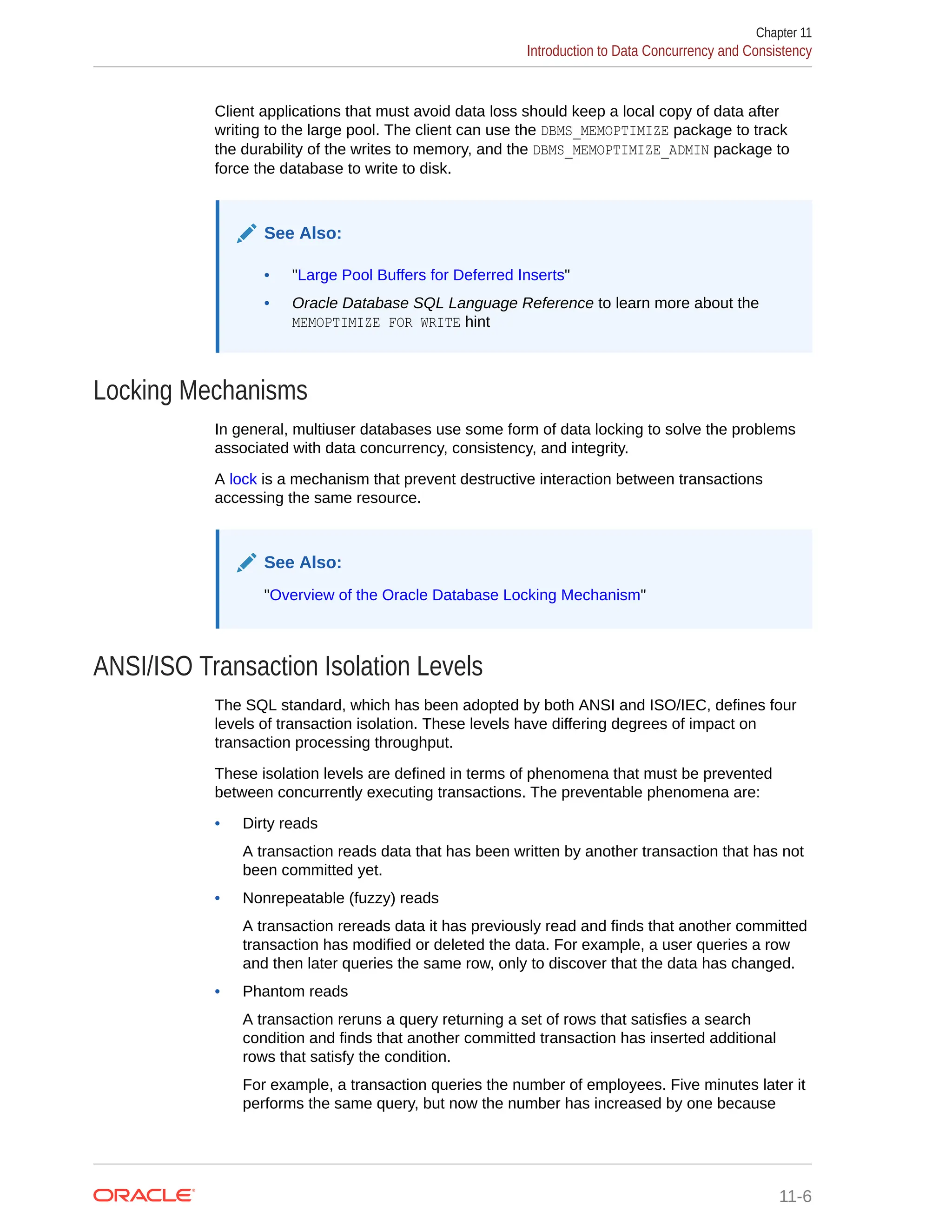 Client applications that must avoid data loss should keep a local copy of data after writing to the large pool. The client can use the DBMS_MEMOPTIMIZE package to track the durability of the writes to memory, and the DBMS_MEMOPTIMIZE_ADMIN package to force the database to write to disk. See Also: • "Large Pool Buffers for Deferred Inserts" • Oracle Database SQL Language Reference to learn more about the MEMOPTIMIZE FOR WRITE hint Locking Mechanisms In general, multiuser databases use some form of data locking to solve the problems associated with data concurrency, consistency, and integrity. A lock is a mechanism that prevent destructive interaction between transactions accessing the same resource. See Also: "Overview of the Oracle Database Locking Mechanism" ANSI/ISO Transaction Isolation Levels The SQL standard, which has been adopted by both ANSI and ISO/IEC, defines four levels of transaction isolation. These levels have differing degrees of impact on transaction processing throughput. These isolation levels are defined in terms of phenomena that must be prevented between concurrently executing transactions. The preventable phenomena are: • Dirty reads A transaction reads data that has been written by another transaction that has not been committed yet. • Nonrepeatable (fuzzy) reads A transaction rereads data it has previously read and finds that another committed transaction has modified or deleted the data. For example, a user queries a row and then later queries the same row, only to discover that the data has changed. • Phantom reads A transaction reruns a query returning a set of rows that satisfies a search condition and finds that another committed transaction has inserted additional rows that satisfy the condition. For example, a transaction queries the number of employees. Five minutes later it performs the same query, but now the number has increased by one because Chapter 11 Introduction to Data Concurrency and Consistency 11-6 