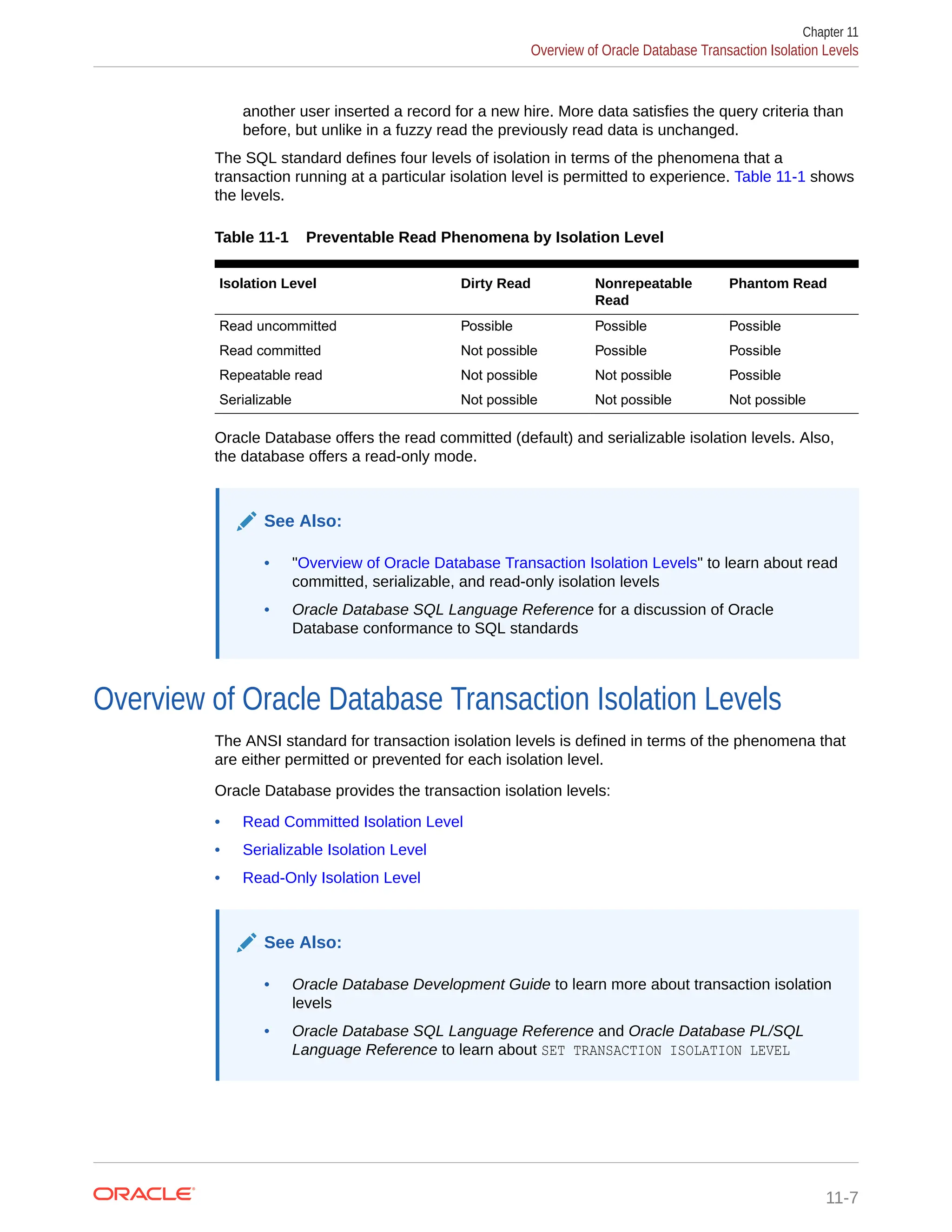 another user inserted a record for a new hire. More data satisfies the query criteria than before, but unlike in a fuzzy read the previously read data is unchanged. The SQL standard defines four levels of isolation in terms of the phenomena that a transaction running at a particular isolation level is permitted to experience. Table 11-1 shows the levels. Table 11-1 Preventable Read Phenomena by Isolation Level Isolation Level Dirty Read Nonrepeatable Read Phantom Read Read uncommitted Possible Possible Possible Read committed Not possible Possible Possible Repeatable read Not possible Not possible Possible Serializable Not possible Not possible Not possible Oracle Database offers the read committed (default) and serializable isolation levels. Also, the database offers a read-only mode. See Also: • "Overview of Oracle Database Transaction Isolation Levels" to learn about read committed, serializable, and read-only isolation levels • Oracle Database SQL Language Reference for a discussion of Oracle Database conformance to SQL standards Overview of Oracle Database Transaction Isolation Levels The ANSI standard for transaction isolation levels is defined in terms of the phenomena that are either permitted or prevented for each isolation level. Oracle Database provides the transaction isolation levels: • Read Committed Isolation Level • Serializable Isolation Level • Read-Only Isolation Level See Also: • Oracle Database Development Guide to learn more about transaction isolation levels • Oracle Database SQL Language Reference and Oracle Database PL/SQL Language Reference to learn about SET TRANSACTION ISOLATION LEVEL Chapter 11 Overview of Oracle Database Transaction Isolation Levels 11-7 