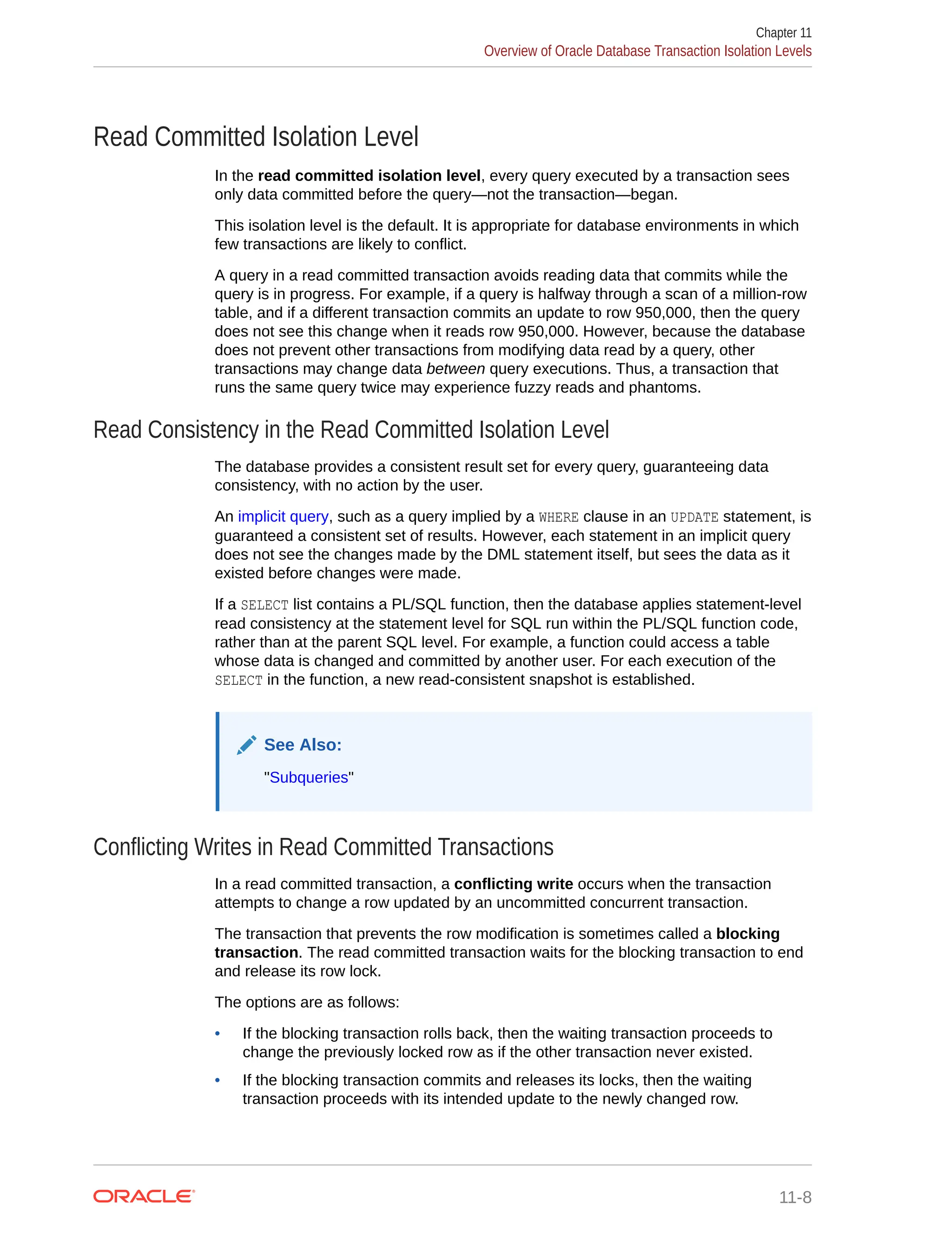 Read Committed Isolation Level In the read committed isolation level, every query executed by a transaction sees only data committed before the query—not the transaction—began. This isolation level is the default. It is appropriate for database environments in which few transactions are likely to conflict. A query in a read committed transaction avoids reading data that commits while the query is in progress. For example, if a query is halfway through a scan of a million-row table, and if a different transaction commits an update to row 950,000, then the query does not see this change when it reads row 950,000. However, because the database does not prevent other transactions from modifying data read by a query, other transactions may change data between query executions. Thus, a transaction that runs the same query twice may experience fuzzy reads and phantoms. Read Consistency in the Read Committed Isolation Level The database provides a consistent result set for every query, guaranteeing data consistency, with no action by the user. An implicit query, such as a query implied by a WHERE clause in an UPDATE statement, is guaranteed a consistent set of results. However, each statement in an implicit query does not see the changes made by the DML statement itself, but sees the data as it existed before changes were made. If a SELECT list contains a PL/SQL function, then the database applies statement-level read consistency at the statement level for SQL run within the PL/SQL function code, rather than at the parent SQL level. For example, a function could access a table whose data is changed and committed by another user. For each execution of the SELECT in the function, a new read-consistent snapshot is established. See Also: "Subqueries" Conflicting Writes in Read Committed Transactions In a read committed transaction, a conflicting write occurs when the transaction attempts to change a row updated by an uncommitted concurrent transaction. The transaction that prevents the row modification is sometimes called a blocking transaction. The read committed transaction waits for the blocking transaction to end and release its row lock. The options are as follows: • If the blocking transaction rolls back, then the waiting transaction proceeds to change the previously locked row as if the other transaction never existed. • If the blocking transaction commits and releases its locks, then the waiting transaction proceeds with its intended update to the newly changed row. Chapter 11 Overview of Oracle Database Transaction Isolation Levels 11-8 