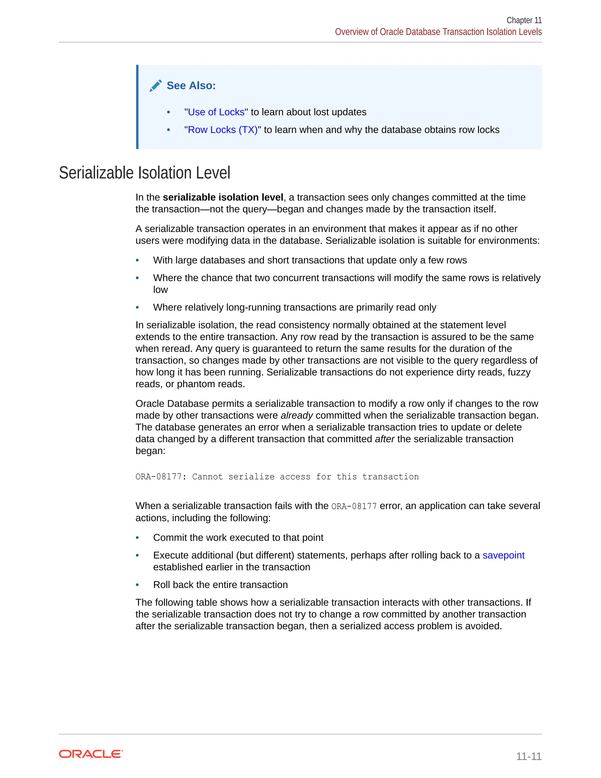 See Also: • "Use of Locks" to learn about lost updates • "Row Locks (TX)" to learn when and why the database obtains row locks Serializable Isolation Level In the serializable isolation level, a transaction sees only changes committed at the time the transaction—not the query—began and changes made by the transaction itself. A serializable transaction operates in an environment that makes it appear as if no other users were modifying data in the database. Serializable isolation is suitable for environments: • With large databases and short transactions that update only a few rows • Where the chance that two concurrent transactions will modify the same rows is relatively low • Where relatively long-running transactions are primarily read only In serializable isolation, the read consistency normally obtained at the statement level extends to the entire transaction. Any row read by the transaction is assured to be the same when reread. Any query is guaranteed to return the same results for the duration of the transaction, so changes made by other transactions are not visible to the query regardless of how long it has been running. Serializable transactions do not experience dirty reads, fuzzy reads, or phantom reads. Oracle Database permits a serializable transaction to modify a row only if changes to the row made by other transactions were already committed when the serializable transaction began. The database generates an error when a serializable transaction tries to update or delete data changed by a different transaction that committed after the serializable transaction began: ORA-08177: Cannot serialize access for this transaction When a serializable transaction fails with the ORA-08177 error, an application can take several actions, including the following: • Commit the work executed to that point • Execute additional (but different) statements, perhaps after rolling back to a savepoint established earlier in the transaction • Roll back the entire transaction The following table shows how a serializable transaction interacts with other transactions. If the serializable transaction does not try to change a row committed by another transaction after the serializable transaction began, then a serialized access problem is avoided. Chapter 11 Overview of Oracle Database Transaction Isolation Levels 11-11 