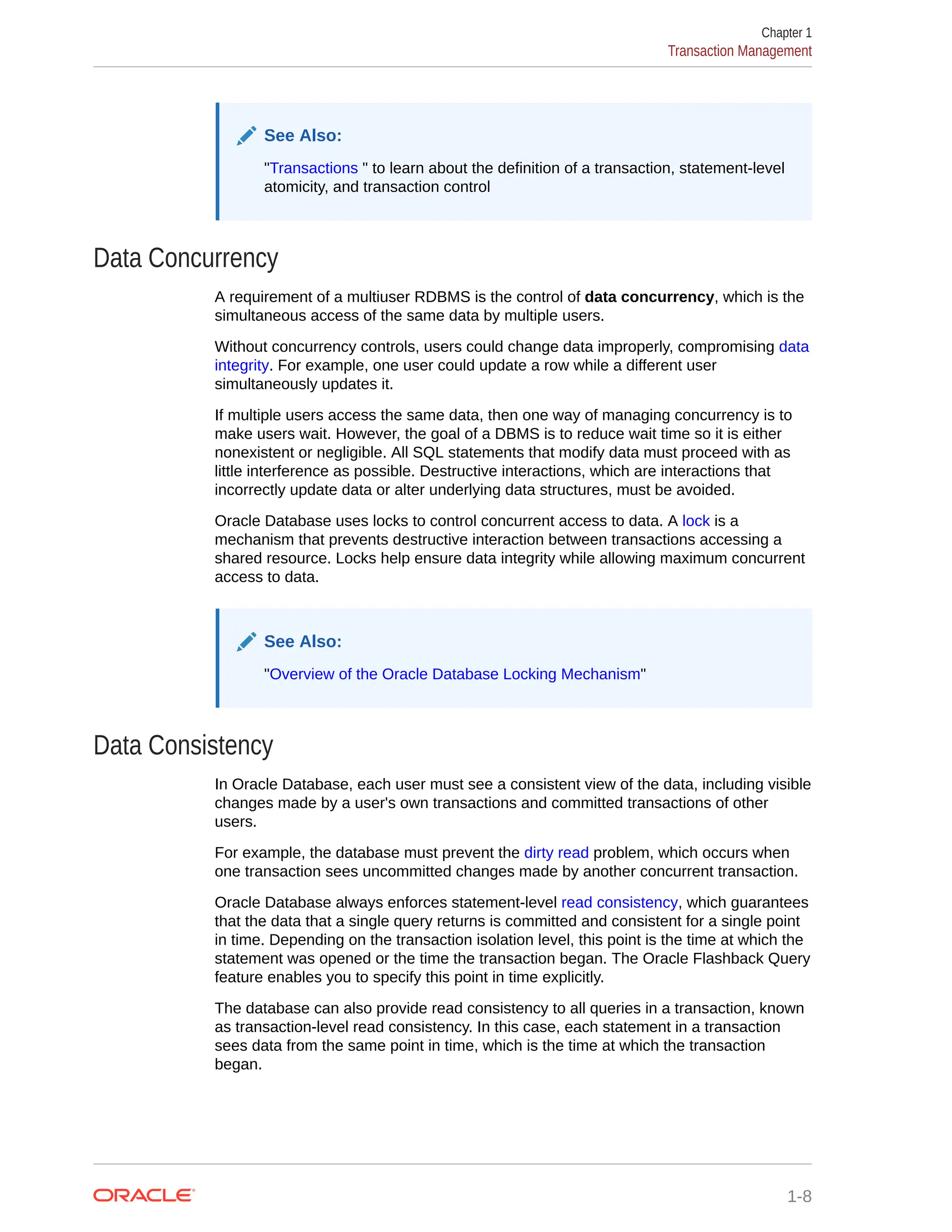 See Also: "Transactions " to learn about the definition of a transaction, statement-level atomicity, and transaction control Data Concurrency A requirement of a multiuser RDBMS is the control of data concurrency, which is the simultaneous access of the same data by multiple users. Without concurrency controls, users could change data improperly, compromising data integrity. For example, one user could update a row while a different user simultaneously updates it. If multiple users access the same data, then one way of managing concurrency is to make users wait. However, the goal of a DBMS is to reduce wait time so it is either nonexistent or negligible. All SQL statements that modify data must proceed with as little interference as possible. Destructive interactions, which are interactions that incorrectly update data or alter underlying data structures, must be avoided. Oracle Database uses locks to control concurrent access to data. A lock is a mechanism that prevents destructive interaction between transactions accessing a shared resource. Locks help ensure data integrity while allowing maximum concurrent access to data. See Also: "Overview of the Oracle Database Locking Mechanism" Data Consistency In Oracle Database, each user must see a consistent view of the data, including visible changes made by a user's own transactions and committed transactions of other users. For example, the database must prevent the dirty read problem, which occurs when one transaction sees uncommitted changes made by another concurrent transaction. Oracle Database always enforces statement-level read consistency, which guarantees that the data that a single query returns is committed and consistent for a single point in time. Depending on the transaction isolation level, this point is the time at which the statement was opened or the time the transaction began. The Oracle Flashback Query feature enables you to specify this point in time explicitly. The database can also provide read consistency to all queries in a transaction, known as transaction-level read consistency. In this case, each statement in a transaction sees data from the same point in time, which is the time at which the transaction began. Chapter 1 Transaction Management 1-8 