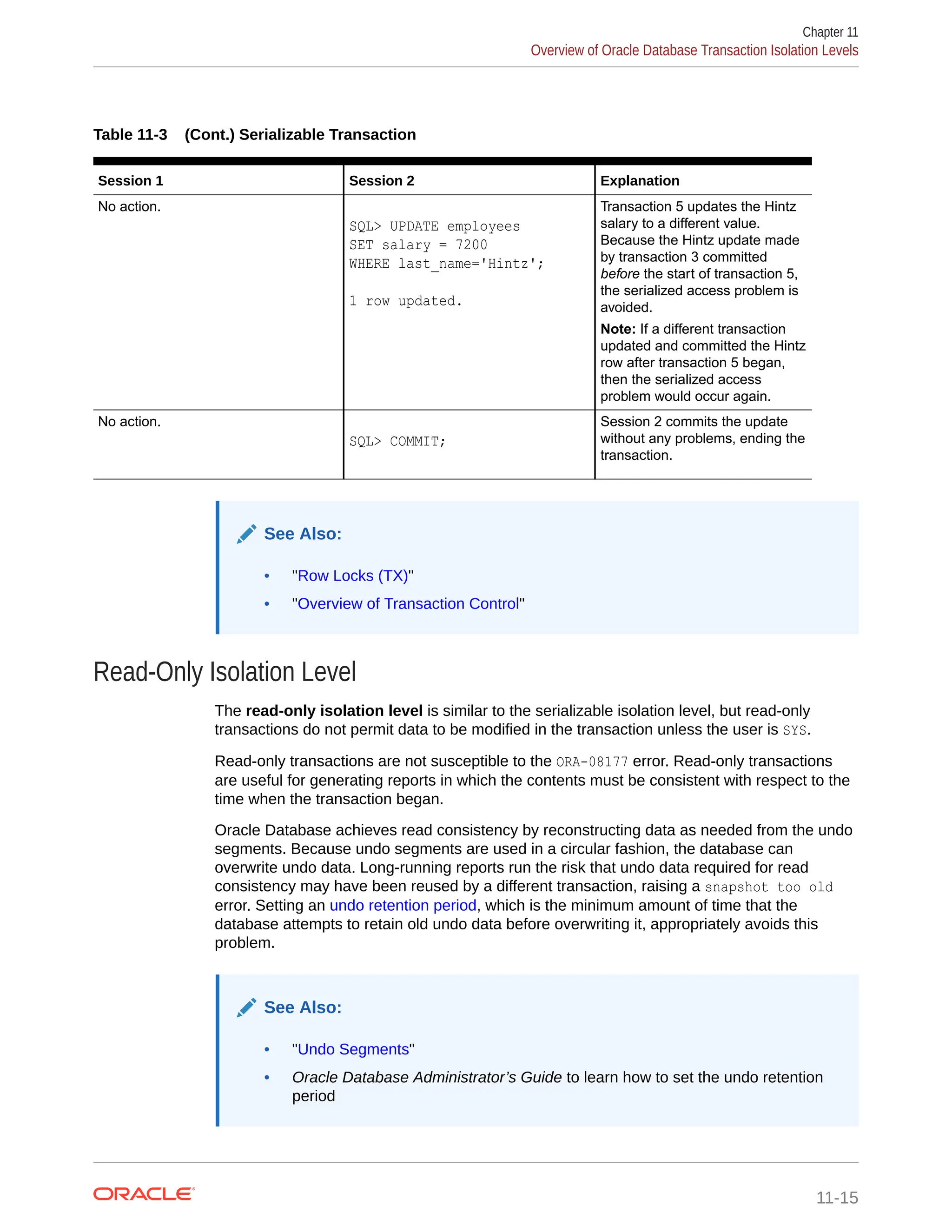 Table 11-3 (Cont.) Serializable Transaction Session 1 Session 2 Explanation No action. SQL> UPDATE employees SET salary = 7200 WHERE last_name='Hintz'; 1 row updated. Transaction 5 updates the Hintz salary to a different value. Because the Hintz update made by transaction 3 committed before the start of transaction 5, the serialized access problem is avoided. Note: If a different transaction updated and committed the Hintz row after transaction 5 began, then the serialized access problem would occur again. No action. SQL> COMMIT; Session 2 commits the update without any problems, ending the transaction. See Also: • "Row Locks (TX)" • "Overview of Transaction Control" Read-Only Isolation Level The read-only isolation level is similar to the serializable isolation level, but read-only transactions do not permit data to be modified in the transaction unless the user is SYS. Read-only transactions are not susceptible to the ORA-08177 error. Read-only transactions are useful for generating reports in which the contents must be consistent with respect to the time when the transaction began. Oracle Database achieves read consistency by reconstructing data as needed from the undo segments. Because undo segments are used in a circular fashion, the database can overwrite undo data. Long-running reports run the risk that undo data required for read consistency may have been reused by a different transaction, raising a snapshot too old error. Setting an undo retention period, which is the minimum amount of time that the database attempts to retain old undo data before overwriting it, appropriately avoids this problem. See Also: • "Undo Segments" • Oracle Database Administrator’s Guide to learn how to set the undo retention period Chapter 11 Overview of Oracle Database Transaction Isolation Levels 11-15 