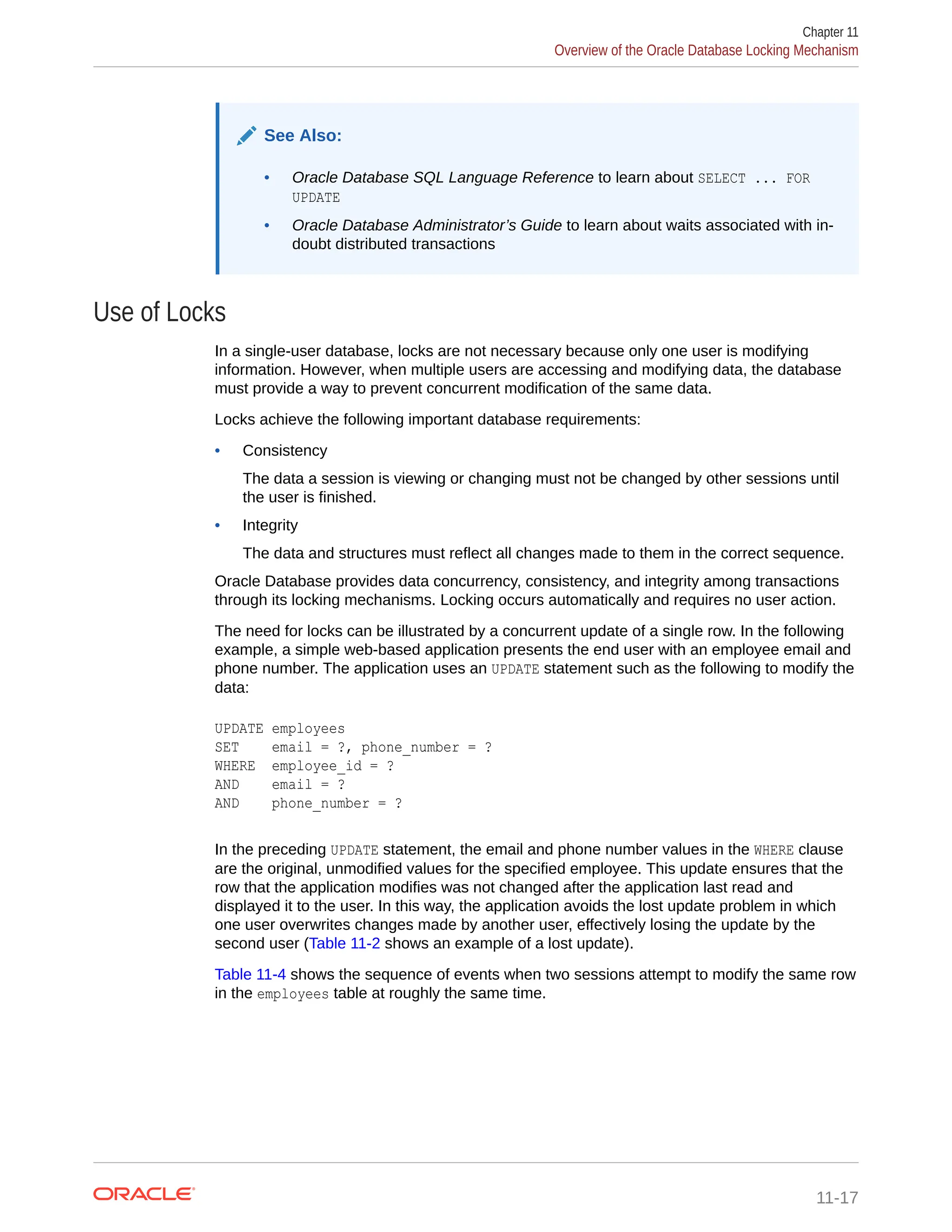See Also: • Oracle Database SQL Language Reference to learn about SELECT ... FOR UPDATE • Oracle Database Administrator’s Guide to learn about waits associated with in- doubt distributed transactions Use of Locks In a single-user database, locks are not necessary because only one user is modifying information. However, when multiple users are accessing and modifying data, the database must provide a way to prevent concurrent modification of the same data. Locks achieve the following important database requirements: • Consistency The data a session is viewing or changing must not be changed by other sessions until the user is finished. • Integrity The data and structures must reflect all changes made to them in the correct sequence. Oracle Database provides data concurrency, consistency, and integrity among transactions through its locking mechanisms. Locking occurs automatically and requires no user action. The need for locks can be illustrated by a concurrent update of a single row. In the following example, a simple web-based application presents the end user with an employee email and phone number. The application uses an UPDATE statement such as the following to modify the data: UPDATE employees SET email = ?, phone_number = ? WHERE employee_id = ? AND email = ? AND phone_number = ? In the preceding UPDATE statement, the email and phone number values in the WHERE clause are the original, unmodified values for the specified employee. This update ensures that the row that the application modifies was not changed after the application last read and displayed it to the user. In this way, the application avoids the lost update problem in which one user overwrites changes made by another user, effectively losing the update by the second user (Table 11-2 shows an example of a lost update). Table 11-4 shows the sequence of events when two sessions attempt to modify the same row in the employees table at roughly the same time. Chapter 11 Overview of the Oracle Database Locking Mechanism 11-17 