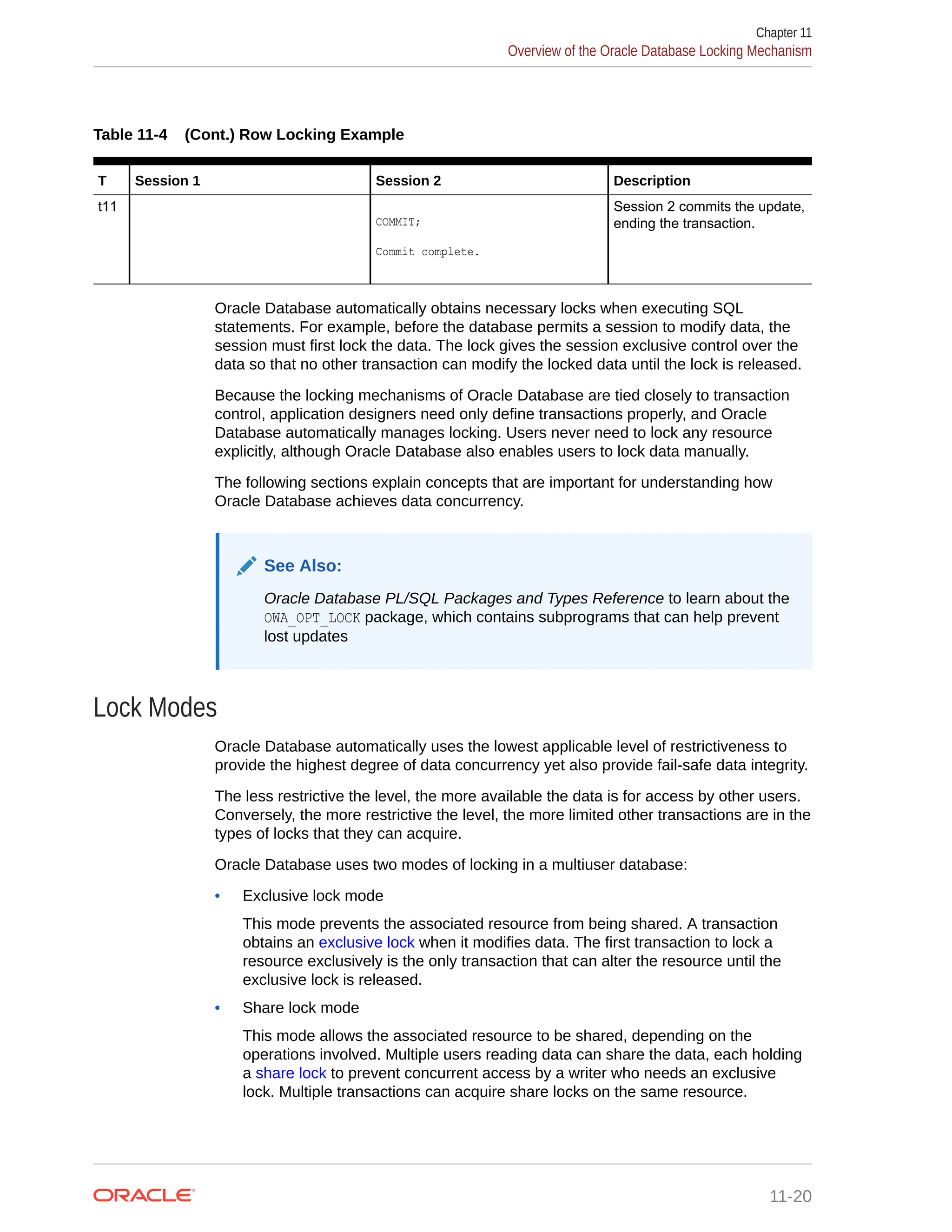 Table 11-4 (Cont.) Row Locking Example T Session 1 Session 2 Description t11 COMMIT; Commit complete. Session 2 commits the update, ending the transaction. Oracle Database automatically obtains necessary locks when executing SQL statements. For example, before the database permits a session to modify data, the session must first lock the data. The lock gives the session exclusive control over the data so that no other transaction can modify the locked data until the lock is released. Because the locking mechanisms of Oracle Database are tied closely to transaction control, application designers need only define transactions properly, and Oracle Database automatically manages locking. Users never need to lock any resource explicitly, although Oracle Database also enables users to lock data manually. The following sections explain concepts that are important for understanding how Oracle Database achieves data concurrency. See Also: Oracle Database PL/SQL Packages and Types Reference to learn about the OWA_OPT_LOCK package, which contains subprograms that can help prevent lost updates Lock Modes Oracle Database automatically uses the lowest applicable level of restrictiveness to provide the highest degree of data concurrency yet also provide fail-safe data integrity. The less restrictive the level, the more available the data is for access by other users. Conversely, the more restrictive the level, the more limited other transactions are in the types of locks that they can acquire. Oracle Database uses two modes of locking in a multiuser database: • Exclusive lock mode This mode prevents the associated resource from being shared. A transaction obtains an exclusive lock when it modifies data. The first transaction to lock a resource exclusively is the only transaction that can alter the resource until the exclusive lock is released. • Share lock mode This mode allows the associated resource to be shared, depending on the operations involved. Multiple users reading data can share the data, each holding a share lock to prevent concurrent access by a writer who needs an exclusive lock. Multiple transactions can acquire share locks on the same resource. Chapter 11 Overview of the Oracle Database Locking Mechanism 11-20 