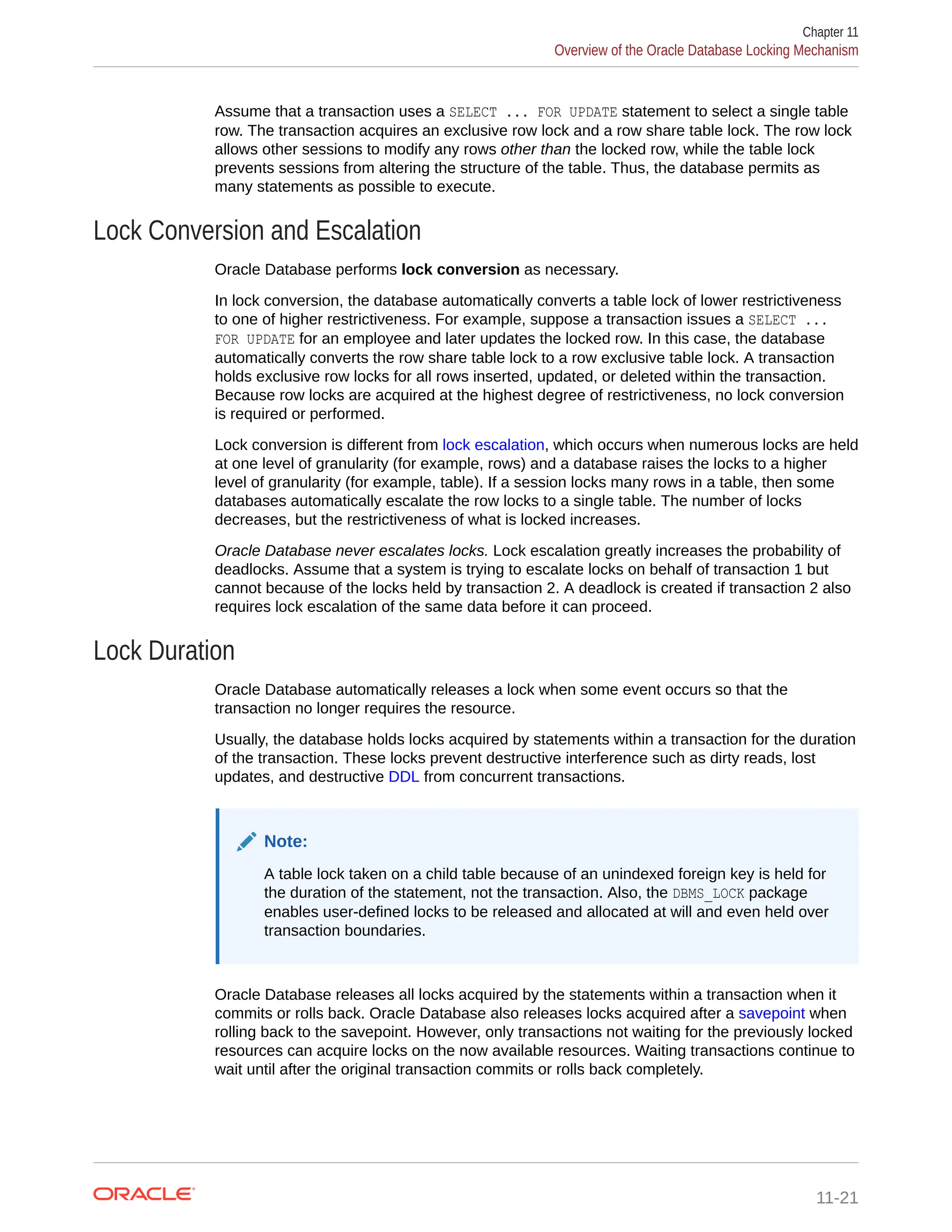 Assume that a transaction uses a SELECT ... FOR UPDATE statement to select a single table row. The transaction acquires an exclusive row lock and a row share table lock. The row lock allows other sessions to modify any rows other than the locked row, while the table lock prevents sessions from altering the structure of the table. Thus, the database permits as many statements as possible to execute. Lock Conversion and Escalation Oracle Database performs lock conversion as necessary. In lock conversion, the database automatically converts a table lock of lower restrictiveness to one of higher restrictiveness. For example, suppose a transaction issues a SELECT ... FOR UPDATE for an employee and later updates the locked row. In this case, the database automatically converts the row share table lock to a row exclusive table lock. A transaction holds exclusive row locks for all rows inserted, updated, or deleted within the transaction. Because row locks are acquired at the highest degree of restrictiveness, no lock conversion is required or performed. Lock conversion is different from lock escalation, which occurs when numerous locks are held at one level of granularity (for example, rows) and a database raises the locks to a higher level of granularity (for example, table). If a session locks many rows in a table, then some databases automatically escalate the row locks to a single table. The number of locks decreases, but the restrictiveness of what is locked increases. Oracle Database never escalates locks. Lock escalation greatly increases the probability of deadlocks. Assume that a system is trying to escalate locks on behalf of transaction 1 but cannot because of the locks held by transaction 2. A deadlock is created if transaction 2 also requires lock escalation of the same data before it can proceed. Lock Duration Oracle Database automatically releases a lock when some event occurs so that the transaction no longer requires the resource. Usually, the database holds locks acquired by statements within a transaction for the duration of the transaction. These locks prevent destructive interference such as dirty reads, lost updates, and destructive DDL from concurrent transactions. Note: A table lock taken on a child table because of an unindexed foreign key is held for the duration of the statement, not the transaction. Also, the DBMS_LOCK package enables user-defined locks to be released and allocated at will and even held over transaction boundaries. Oracle Database releases all locks acquired by the statements within a transaction when it commits or rolls back. Oracle Database also releases locks acquired after a savepoint when rolling back to the savepoint. However, only transactions not waiting for the previously locked resources can acquire locks on the now available resources. Waiting transactions continue to wait until after the original transaction commits or rolls back completely. Chapter 11 Overview of the Oracle Database Locking Mechanism 11-21 