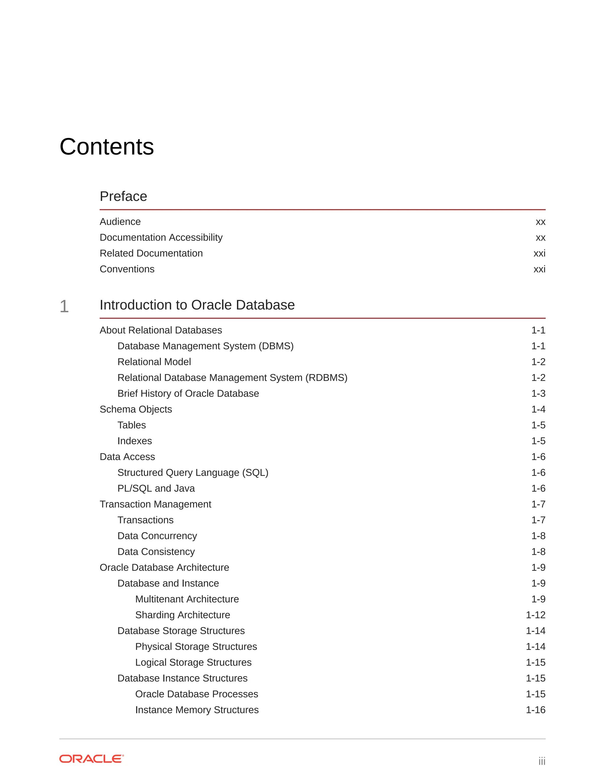 Contents Preface Audience xx Documentation Accessibility xx Related Documentation xxi Conventions xxi 1 Introduction to Oracle Database About Relational Databases 1-1 Database Management System (DBMS) 1-1 Relational Model 1-2 Relational Database Management System (RDBMS) 1-2 Brief History of Oracle Database 1-3 Schema Objects 1-4 Tables 1-5 Indexes 1-5 Data Access 1-6 Structured Query Language (SQL) 1-6 PL/SQL and Java 1-6 Transaction Management 1-7 Transactions 1-7 Data Concurrency 1-8 Data Consistency 1-8 Oracle Database Architecture 1-9 Database and Instance 1-9 Multitenant Architecture 1-9 Sharding Architecture 1-12 Database Storage Structures 1-14 Physical Storage Structures 1-14 Logical Storage Structures 1-15 Database Instance Structures 1-15 Oracle Database Processes 1-15 Instance Memory Structures 1-16 iii 