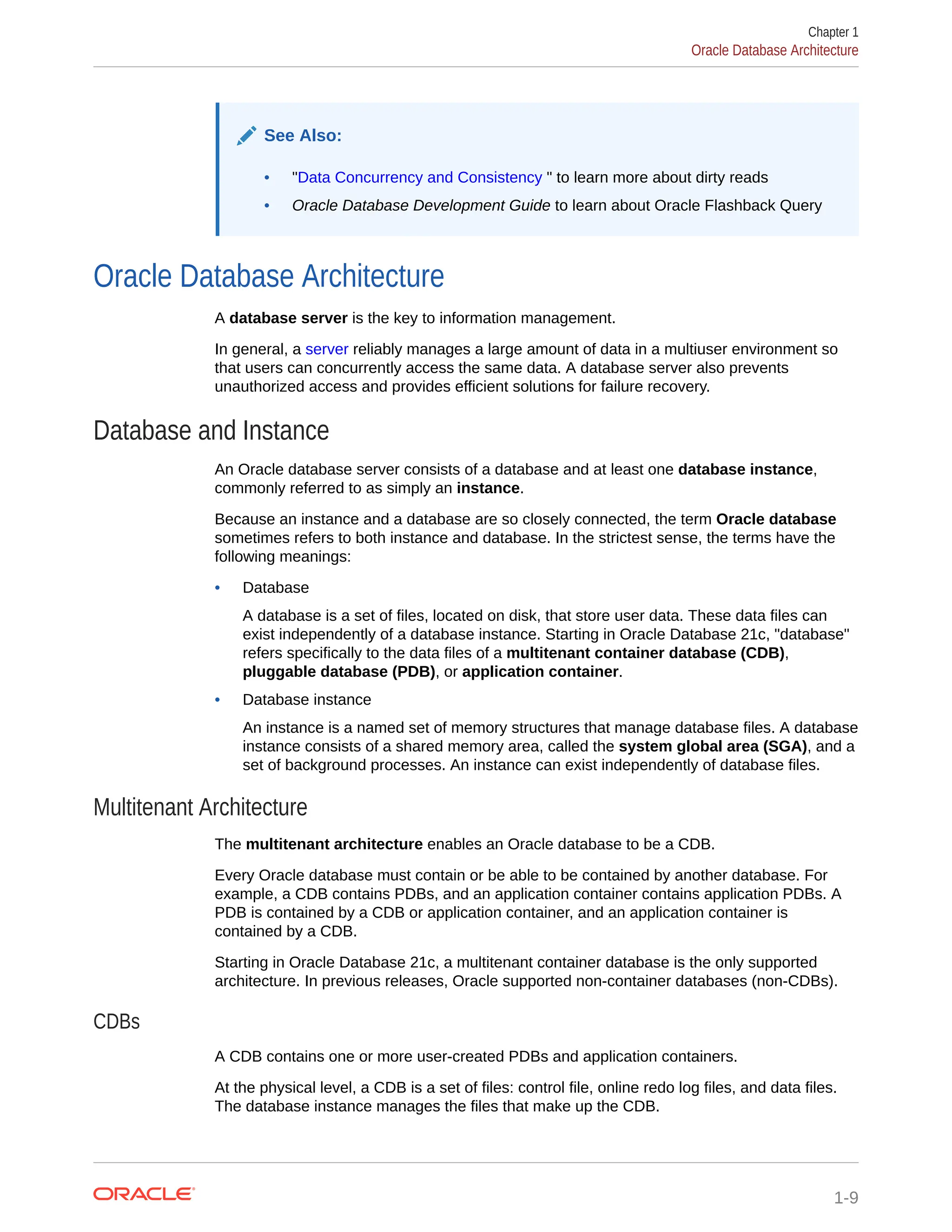 See Also: • "Data Concurrency and Consistency " to learn more about dirty reads • Oracle Database Development Guide to learn about Oracle Flashback Query Oracle Database Architecture A database server is the key to information management. In general, a server reliably manages a large amount of data in a multiuser environment so that users can concurrently access the same data. A database server also prevents unauthorized access and provides efficient solutions for failure recovery. Database and Instance An Oracle database server consists of a database and at least one database instance, commonly referred to as simply an instance. Because an instance and a database are so closely connected, the term Oracle database sometimes refers to both instance and database. In the strictest sense, the terms have the following meanings: • Database A database is a set of files, located on disk, that store user data. These data files can exist independently of a database instance. Starting in Oracle Database 21c, "database" refers specifically to the data files of a multitenant container database (CDB), pluggable database (PDB), or application container. • Database instance An instance is a named set of memory structures that manage database files. A database instance consists of a shared memory area, called the system global area (SGA), and a set of background processes. An instance can exist independently of database files. Multitenant Architecture The multitenant architecture enables an Oracle database to be a CDB. Every Oracle database must contain or be able to be contained by another database. For example, a CDB contains PDBs, and an application container contains application PDBs. A PDB is contained by a CDB or application container, and an application container is contained by a CDB. Starting in Oracle Database 21c, a multitenant container database is the only supported architecture. In previous releases, Oracle supported non-container databases (non-CDBs). CDBs A CDB contains one or more user-created PDBs and application containers. At the physical level, a CDB is a set of files: control file, online redo log files, and data files. The database instance manages the files that make up the CDB. Chapter 1 Oracle Database Architecture 1-9 