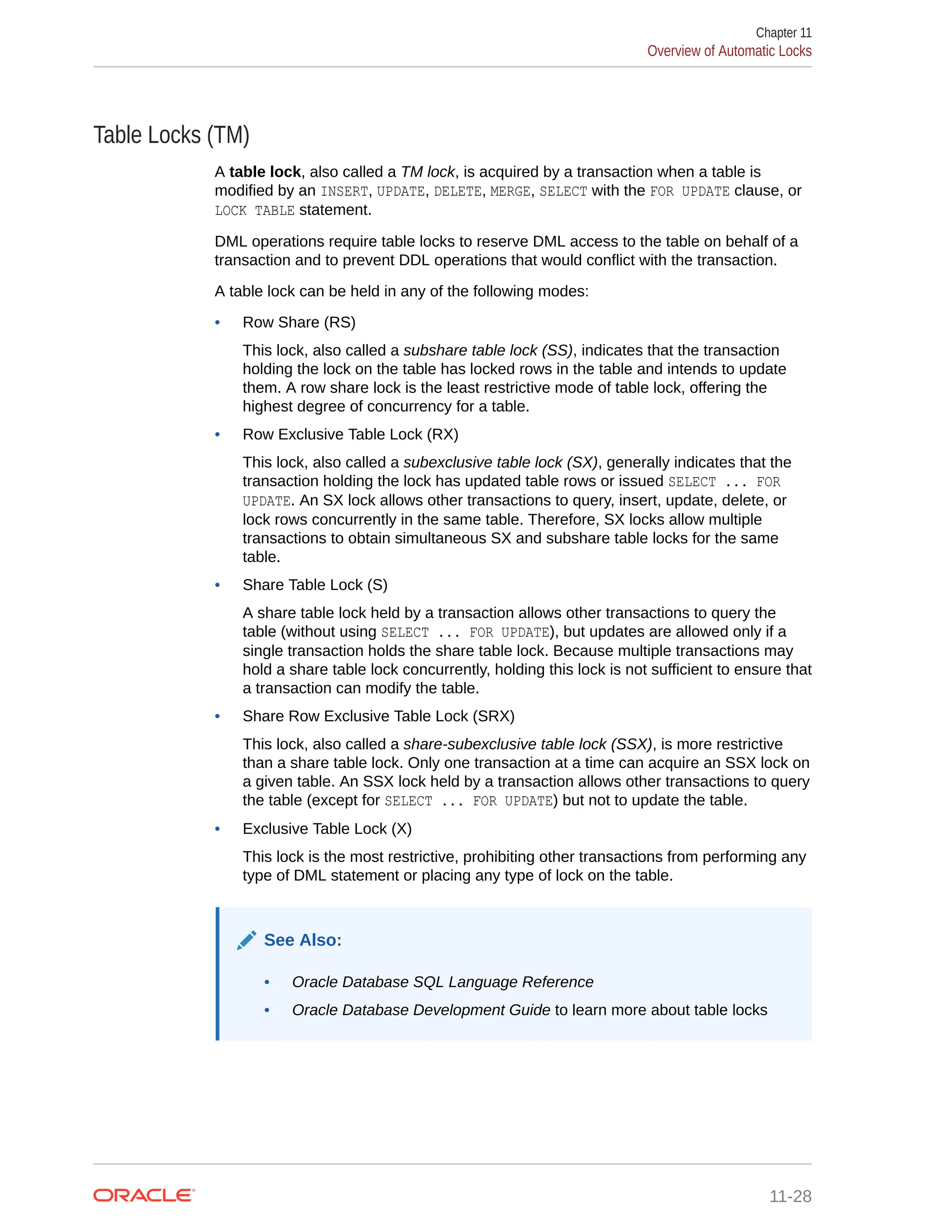 Table Locks (TM) A table lock, also called a TM lock, is acquired by a transaction when a table is modified by an INSERT, UPDATE, DELETE, MERGE, SELECT with the FOR UPDATE clause, or LOCK TABLE statement. DML operations require table locks to reserve DML access to the table on behalf of a transaction and to prevent DDL operations that would conflict with the transaction. A table lock can be held in any of the following modes: • Row Share (RS) This lock, also called a subshare table lock (SS), indicates that the transaction holding the lock on the table has locked rows in the table and intends to update them. A row share lock is the least restrictive mode of table lock, offering the highest degree of concurrency for a table. • Row Exclusive Table Lock (RX) This lock, also called a subexclusive table lock (SX), generally indicates that the transaction holding the lock has updated table rows or issued SELECT ... FOR UPDATE. An SX lock allows other transactions to query, insert, update, delete, or lock rows concurrently in the same table. Therefore, SX locks allow multiple transactions to obtain simultaneous SX and subshare table locks for the same table. • Share Table Lock (S) A share table lock held by a transaction allows other transactions to query the table (without using SELECT ... FOR UPDATE), but updates are allowed only if a single transaction holds the share table lock. Because multiple transactions may hold a share table lock concurrently, holding this lock is not sufficient to ensure that a transaction can modify the table. • Share Row Exclusive Table Lock (SRX) This lock, also called a share-subexclusive table lock (SSX), is more restrictive than a share table lock. Only one transaction at a time can acquire an SSX lock on a given table. An SSX lock held by a transaction allows other transactions to query the table (except for SELECT ... FOR UPDATE) but not to update the table. • Exclusive Table Lock (X) This lock is the most restrictive, prohibiting other transactions from performing any type of DML statement or placing any type of lock on the table. See Also: • Oracle Database SQL Language Reference • Oracle Database Development Guide to learn more about table locks Chapter 11 Overview of Automatic Locks 11-28 