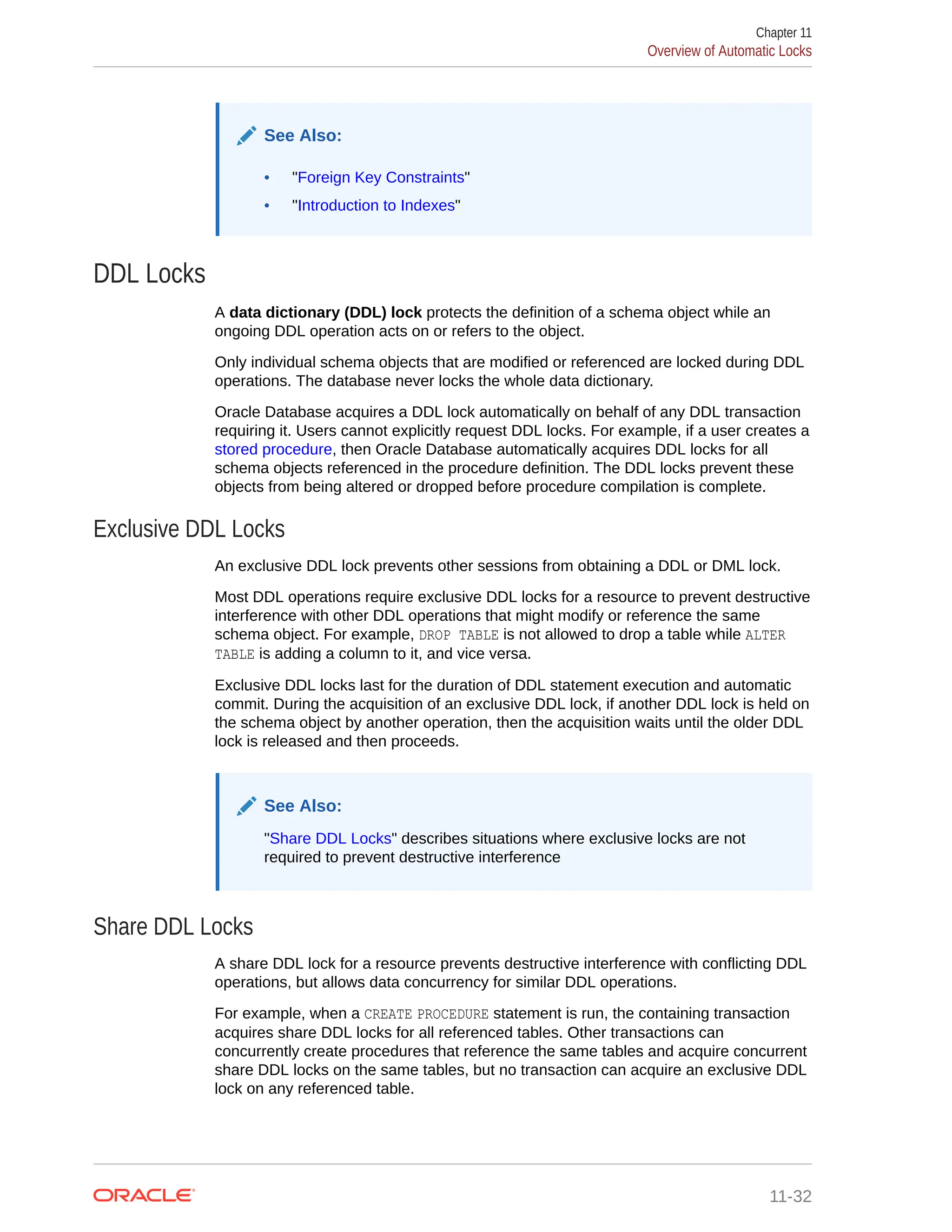 See Also: • "Foreign Key Constraints" • "Introduction to Indexes" DDL Locks A data dictionary (DDL) lock protects the definition of a schema object while an ongoing DDL operation acts on or refers to the object. Only individual schema objects that are modified or referenced are locked during DDL operations. The database never locks the whole data dictionary. Oracle Database acquires a DDL lock automatically on behalf of any DDL transaction requiring it. Users cannot explicitly request DDL locks. For example, if a user creates a stored procedure, then Oracle Database automatically acquires DDL locks for all schema objects referenced in the procedure definition. The DDL locks prevent these objects from being altered or dropped before procedure compilation is complete. Exclusive DDL Locks An exclusive DDL lock prevents other sessions from obtaining a DDL or DML lock. Most DDL operations require exclusive DDL locks for a resource to prevent destructive interference with other DDL operations that might modify or reference the same schema object. For example, DROP TABLE is not allowed to drop a table while ALTER TABLE is adding a column to it, and vice versa. Exclusive DDL locks last for the duration of DDL statement execution and automatic commit. During the acquisition of an exclusive DDL lock, if another DDL lock is held on the schema object by another operation, then the acquisition waits until the older DDL lock is released and then proceeds. See Also: "Share DDL Locks" describes situations where exclusive locks are not required to prevent destructive interference Share DDL Locks A share DDL lock for a resource prevents destructive interference with conflicting DDL operations, but allows data concurrency for similar DDL operations. For example, when a CREATE PROCEDURE statement is run, the containing transaction acquires share DDL locks for all referenced tables. Other transactions can concurrently create procedures that reference the same tables and acquire concurrent share DDL locks on the same tables, but no transaction can acquire an exclusive DDL lock on any referenced table. Chapter 11 Overview of Automatic Locks 11-32 