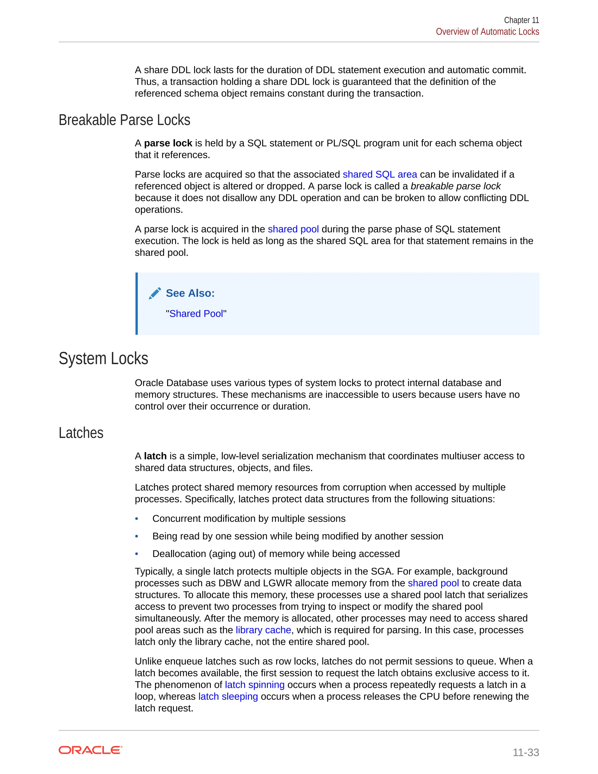 A share DDL lock lasts for the duration of DDL statement execution and automatic commit. Thus, a transaction holding a share DDL lock is guaranteed that the definition of the referenced schema object remains constant during the transaction. Breakable Parse Locks A parse lock is held by a SQL statement or PL/SQL program unit for each schema object that it references. Parse locks are acquired so that the associated shared SQL area can be invalidated if a referenced object is altered or dropped. A parse lock is called a breakable parse lock because it does not disallow any DDL operation and can be broken to allow conflicting DDL operations. A parse lock is acquired in the shared pool during the parse phase of SQL statement execution. The lock is held as long as the shared SQL area for that statement remains in the shared pool. See Also: "Shared Pool" System Locks Oracle Database uses various types of system locks to protect internal database and memory structures. These mechanisms are inaccessible to users because users have no control over their occurrence or duration. Latches A latch is a simple, low-level serialization mechanism that coordinates multiuser access to shared data structures, objects, and files. Latches protect shared memory resources from corruption when accessed by multiple processes. Specifically, latches protect data structures from the following situations: • Concurrent modification by multiple sessions • Being read by one session while being modified by another session • Deallocation (aging out) of memory while being accessed Typically, a single latch protects multiple objects in the SGA. For example, background processes such as DBW and LGWR allocate memory from the shared pool to create data structures. To allocate this memory, these processes use a shared pool latch that serializes access to prevent two processes from trying to inspect or modify the shared pool simultaneously. After the memory is allocated, other processes may need to access shared pool areas such as the library cache, which is required for parsing. In this case, processes latch only the library cache, not the entire shared pool. Unlike enqueue latches such as row locks, latches do not permit sessions to queue. When a latch becomes available, the first session to request the latch obtains exclusive access to it. The phenomenon of latch spinning occurs when a process repeatedly requests a latch in a loop, whereas latch sleeping occurs when a process releases the CPU before renewing the latch request. Chapter 11 Overview of Automatic Locks 11-33 