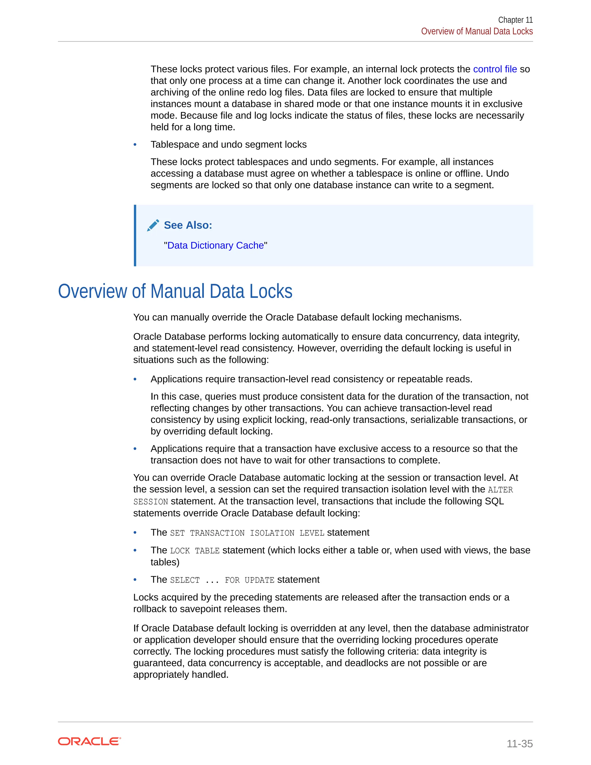 These locks protect various files. For example, an internal lock protects the control file so that only one process at a time can change it. Another lock coordinates the use and archiving of the online redo log files. Data files are locked to ensure that multiple instances mount a database in shared mode or that one instance mounts it in exclusive mode. Because file and log locks indicate the status of files, these locks are necessarily held for a long time. • Tablespace and undo segment locks These locks protect tablespaces and undo segments. For example, all instances accessing a database must agree on whether a tablespace is online or offline. Undo segments are locked so that only one database instance can write to a segment. See Also: "Data Dictionary Cache" Overview of Manual Data Locks You can manually override the Oracle Database default locking mechanisms. Oracle Database performs locking automatically to ensure data concurrency, data integrity, and statement-level read consistency. However, overriding the default locking is useful in situations such as the following: • Applications require transaction-level read consistency or repeatable reads. In this case, queries must produce consistent data for the duration of the transaction, not reflecting changes by other transactions. You can achieve transaction-level read consistency by using explicit locking, read-only transactions, serializable transactions, or by overriding default locking. • Applications require that a transaction have exclusive access to a resource so that the transaction does not have to wait for other transactions to complete. You can override Oracle Database automatic locking at the session or transaction level. At the session level, a session can set the required transaction isolation level with the ALTER SESSION statement. At the transaction level, transactions that include the following SQL statements override Oracle Database default locking: • The SET TRANSACTION ISOLATION LEVEL statement • The LOCK TABLE statement (which locks either a table or, when used with views, the base tables) • The SELECT ... FOR UPDATE statement Locks acquired by the preceding statements are released after the transaction ends or a rollback to savepoint releases them. If Oracle Database default locking is overridden at any level, then the database administrator or application developer should ensure that the overriding locking procedures operate correctly. The locking procedures must satisfy the following criteria: data integrity is guaranteed, data concurrency is acceptable, and deadlocks are not possible or are appropriately handled. Chapter 11 Overview of Manual Data Locks 11-35 