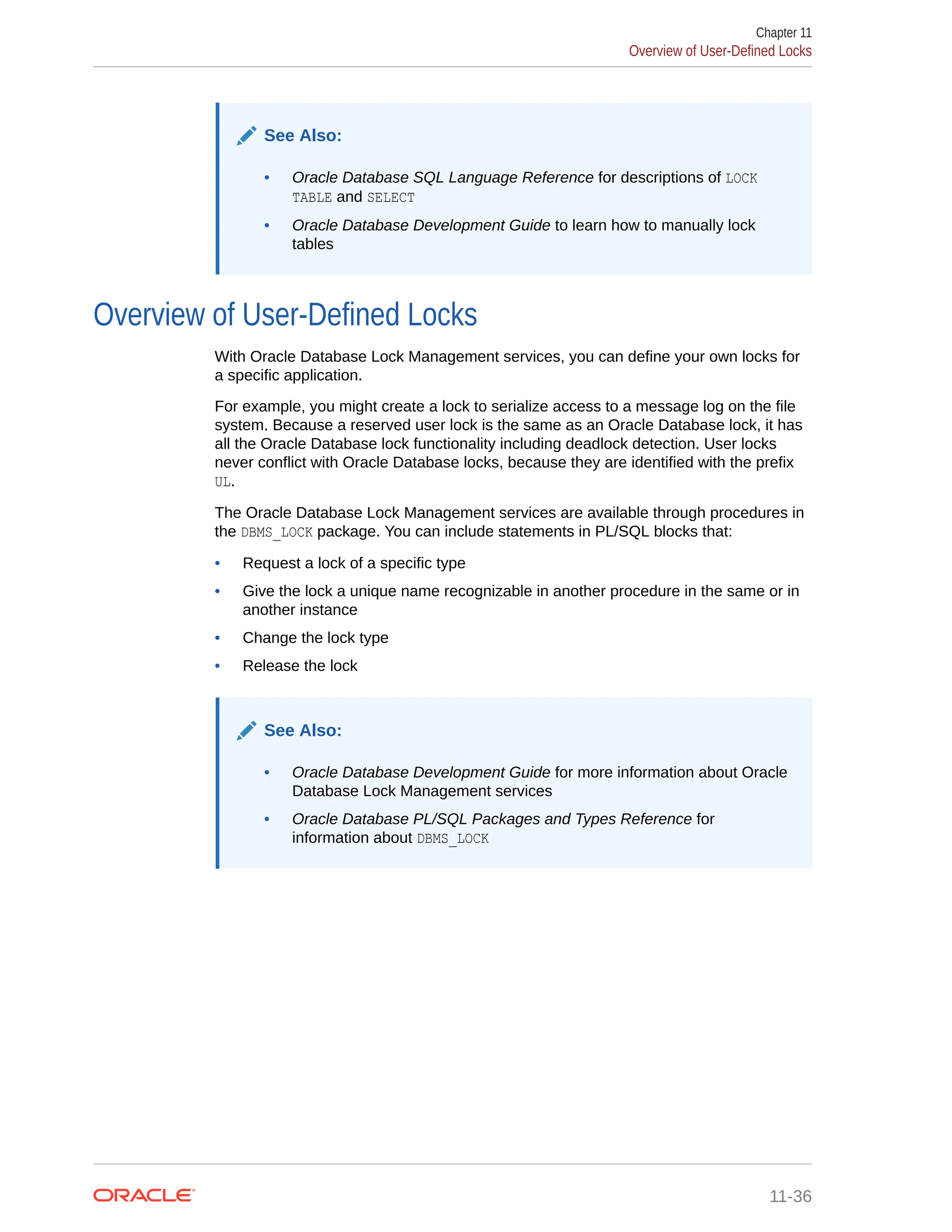 See Also: • Oracle Database SQL Language Reference for descriptions of LOCK TABLE and SELECT • Oracle Database Development Guide to learn how to manually lock tables Overview of User-Defined Locks With Oracle Database Lock Management services, you can define your own locks for a specific application. For example, you might create a lock to serialize access to a message log on the file system. Because a reserved user lock is the same as an Oracle Database lock, it has all the Oracle Database lock functionality including deadlock detection. User locks never conflict with Oracle Database locks, because they are identified with the prefix UL. The Oracle Database Lock Management services are available through procedures in the DBMS_LOCK package. You can include statements in PL/SQL blocks that: • Request a lock of a specific type • Give the lock a unique name recognizable in another procedure in the same or in another instance • Change the lock type • Release the lock See Also: • Oracle Database Development Guide for more information about Oracle Database Lock Management services • Oracle Database PL/SQL Packages and Types Reference for information about DBMS_LOCK Chapter 11 Overview of User-Defined Locks 11-36 