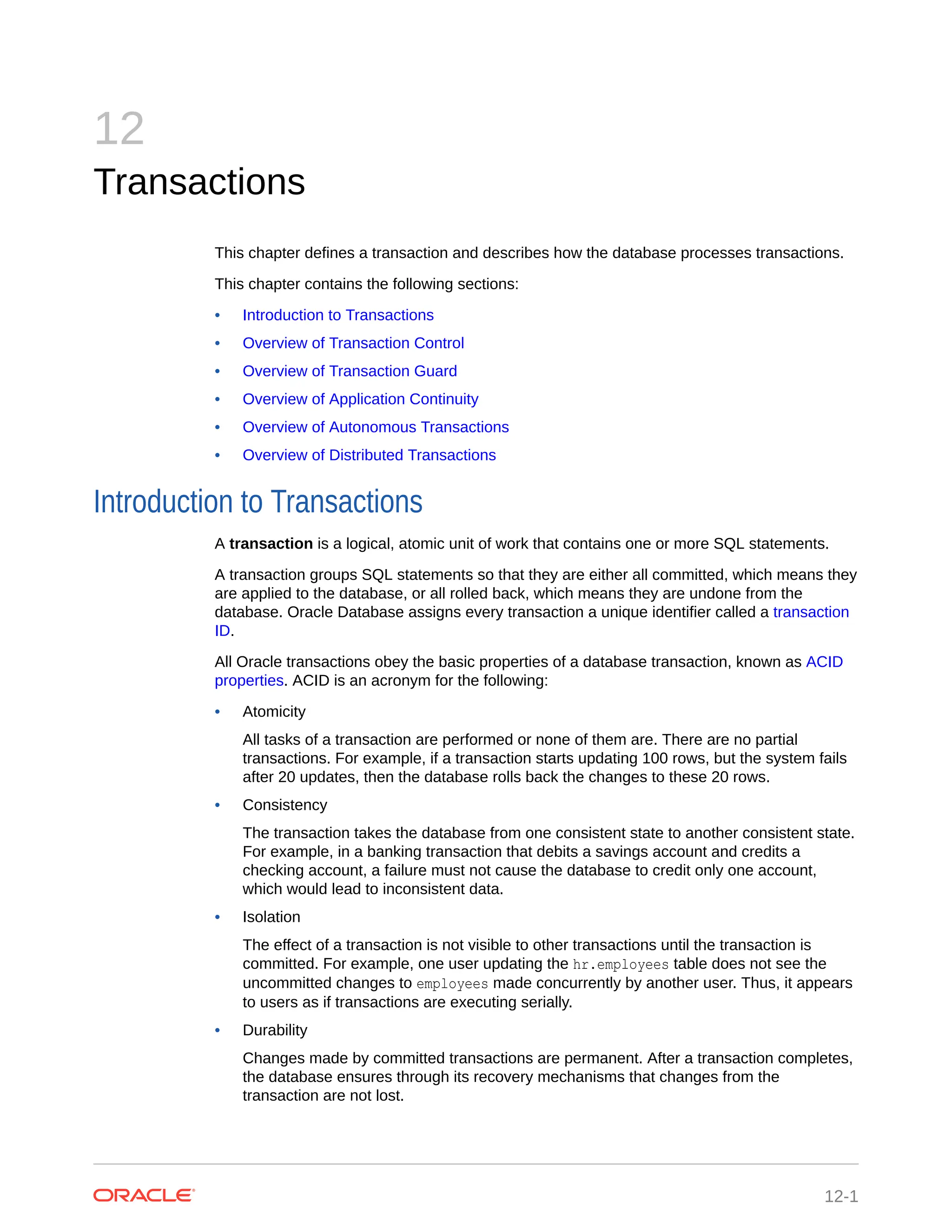 12 Transactions This chapter defines a transaction and describes how the database processes transactions. This chapter contains the following sections: • Introduction to Transactions • Overview of Transaction Control • Overview of Transaction Guard • Overview of Application Continuity • Overview of Autonomous Transactions • Overview of Distributed Transactions Introduction to Transactions A transaction is a logical, atomic unit of work that contains one or more SQL statements. A transaction groups SQL statements so that they are either all committed, which means they are applied to the database, or all rolled back, which means they are undone from the database. Oracle Database assigns every transaction a unique identifier called a transaction ID. All Oracle transactions obey the basic properties of a database transaction, known as ACID properties. ACID is an acronym for the following: • Atomicity All tasks of a transaction are performed or none of them are. There are no partial transactions. For example, if a transaction starts updating 100 rows, but the system fails after 20 updates, then the database rolls back the changes to these 20 rows. • Consistency The transaction takes the database from one consistent state to another consistent state. For example, in a banking transaction that debits a savings account and credits a checking account, a failure must not cause the database to credit only one account, which would lead to inconsistent data. • Isolation The effect of a transaction is not visible to other transactions until the transaction is committed. For example, one user updating the hr.employees table does not see the uncommitted changes to employees made concurrently by another user. Thus, it appears to users as if transactions are executing serially. • Durability Changes made by committed transactions are permanent. After a transaction completes, the database ensures through its recovery mechanisms that changes from the transaction are not lost. 12-1 
