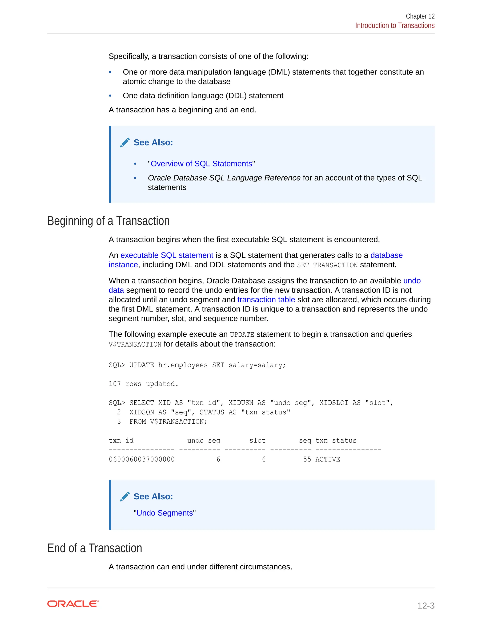 Specifically, a transaction consists of one of the following: • One or more data manipulation language (DML) statements that together constitute an atomic change to the database • One data definition language (DDL) statement A transaction has a beginning and an end. See Also: • "Overview of SQL Statements" • Oracle Database SQL Language Reference for an account of the types of SQL statements Beginning of a Transaction A transaction begins when the first executable SQL statement is encountered. An executable SQL statement is a SQL statement that generates calls to a database instance, including DML and DDL statements and the SET TRANSACTION statement. When a transaction begins, Oracle Database assigns the transaction to an available undo data segment to record the undo entries for the new transaction. A transaction ID is not allocated until an undo segment and transaction table slot are allocated, which occurs during the first DML statement. A transaction ID is unique to a transaction and represents the undo segment number, slot, and sequence number. The following example execute an UPDATE statement to begin a transaction and queries V$TRANSACTION for details about the transaction: SQL> UPDATE hr.employees SET salary=salary; 107 rows updated. SQL> SELECT XID AS "txn id", XIDUSN AS "undo seg", XIDSLOT AS "slot", 2 XIDSQN AS "seq", STATUS AS "txn status" 3 FROM V$TRANSACTION; txn id undo seg slot seq txn status ---------------- ---------- ---------- ---------- ---------------- 0600060037000000 6 6 55 ACTIVE See Also: "Undo Segments" End of a Transaction A transaction can end under different circumstances. Chapter 12 Introduction to Transactions 12-3 
