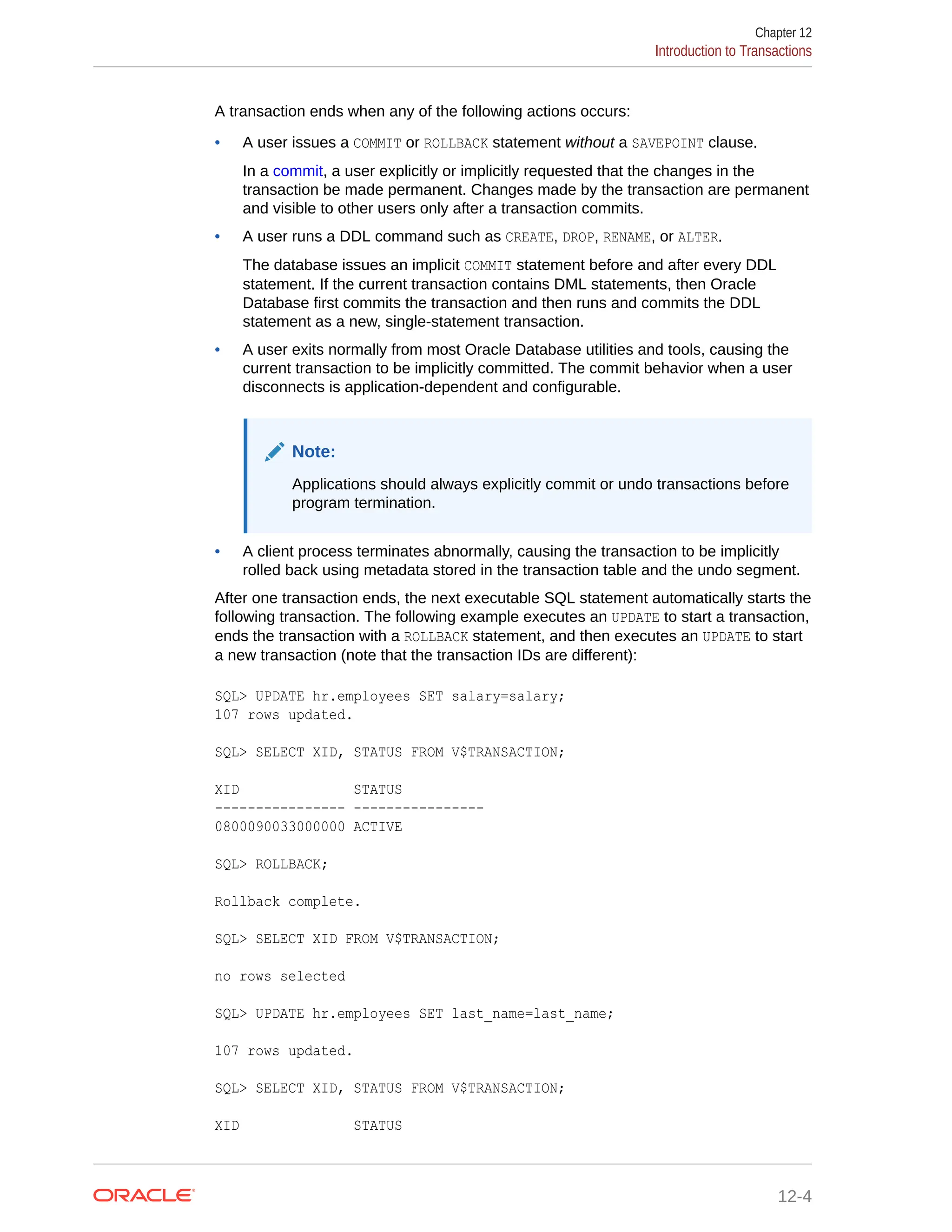 A transaction ends when any of the following actions occurs: • A user issues a COMMIT or ROLLBACK statement without a SAVEPOINT clause. In a commit, a user explicitly or implicitly requested that the changes in the transaction be made permanent. Changes made by the transaction are permanent and visible to other users only after a transaction commits. • A user runs a DDL command such as CREATE, DROP, RENAME, or ALTER. The database issues an implicit COMMIT statement before and after every DDL statement. If the current transaction contains DML statements, then Oracle Database first commits the transaction and then runs and commits the DDL statement as a new, single-statement transaction. • A user exits normally from most Oracle Database utilities and tools, causing the current transaction to be implicitly committed. The commit behavior when a user disconnects is application-dependent and configurable. Note: Applications should always explicitly commit or undo transactions before program termination. • A client process terminates abnormally, causing the transaction to be implicitly rolled back using metadata stored in the transaction table and the undo segment. After one transaction ends, the next executable SQL statement automatically starts the following transaction. The following example executes an UPDATE to start a transaction, ends the transaction with a ROLLBACK statement, and then executes an UPDATE to start a new transaction (note that the transaction IDs are different): SQL> UPDATE hr.employees SET salary=salary; 107 rows updated. SQL> SELECT XID, STATUS FROM V$TRANSACTION; XID STATUS ---------------- ---------------- 0800090033000000 ACTIVE SQL> ROLLBACK; Rollback complete. SQL> SELECT XID FROM V$TRANSACTION; no rows selected SQL> UPDATE hr.employees SET last_name=last_name; 107 rows updated. SQL> SELECT XID, STATUS FROM V$TRANSACTION; XID STATUS Chapter 12 Introduction to Transactions 12-4 
