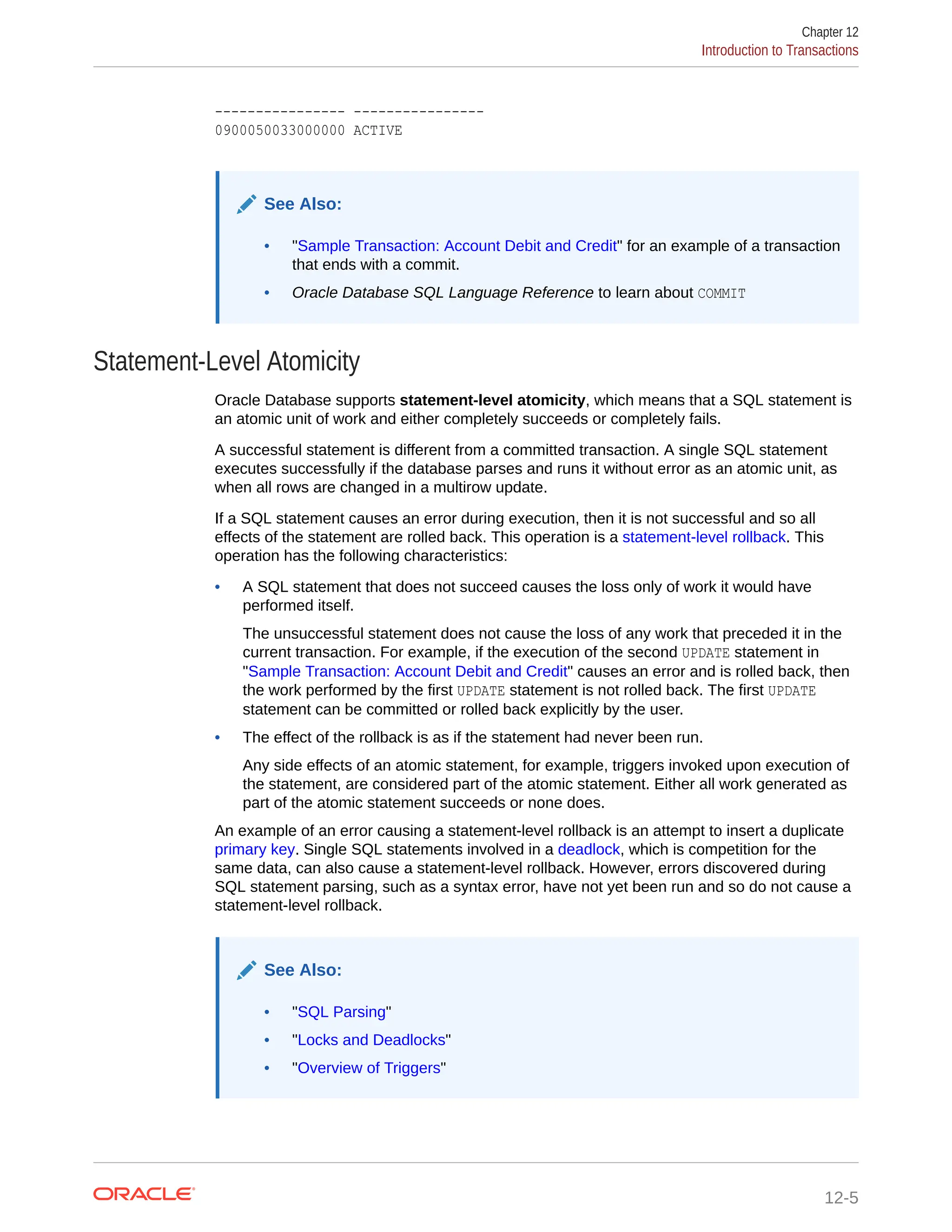 ---------------- ---------------- 0900050033000000 ACTIVE See Also: • "Sample Transaction: Account Debit and Credit" for an example of a transaction that ends with a commit. • Oracle Database SQL Language Reference to learn about COMMIT Statement-Level Atomicity Oracle Database supports statement-level atomicity, which means that a SQL statement is an atomic unit of work and either completely succeeds or completely fails. A successful statement is different from a committed transaction. A single SQL statement executes successfully if the database parses and runs it without error as an atomic unit, as when all rows are changed in a multirow update. If a SQL statement causes an error during execution, then it is not successful and so all effects of the statement are rolled back. This operation is a statement-level rollback. This operation has the following characteristics: • A SQL statement that does not succeed causes the loss only of work it would have performed itself. The unsuccessful statement does not cause the loss of any work that preceded it in the current transaction. For example, if the execution of the second UPDATE statement in "Sample Transaction: Account Debit and Credit" causes an error and is rolled back, then the work performed by the first UPDATE statement is not rolled back. The first UPDATE statement can be committed or rolled back explicitly by the user. • The effect of the rollback is as if the statement had never been run. Any side effects of an atomic statement, for example, triggers invoked upon execution of the statement, are considered part of the atomic statement. Either all work generated as part of the atomic statement succeeds or none does. An example of an error causing a statement-level rollback is an attempt to insert a duplicate primary key. Single SQL statements involved in a deadlock, which is competition for the same data, can also cause a statement-level rollback. However, errors discovered during SQL statement parsing, such as a syntax error, have not yet been run and so do not cause a statement-level rollback. See Also: • "SQL Parsing" • "Locks and Deadlocks" • "Overview of Triggers" Chapter 12 Introduction to Transactions 12-5 