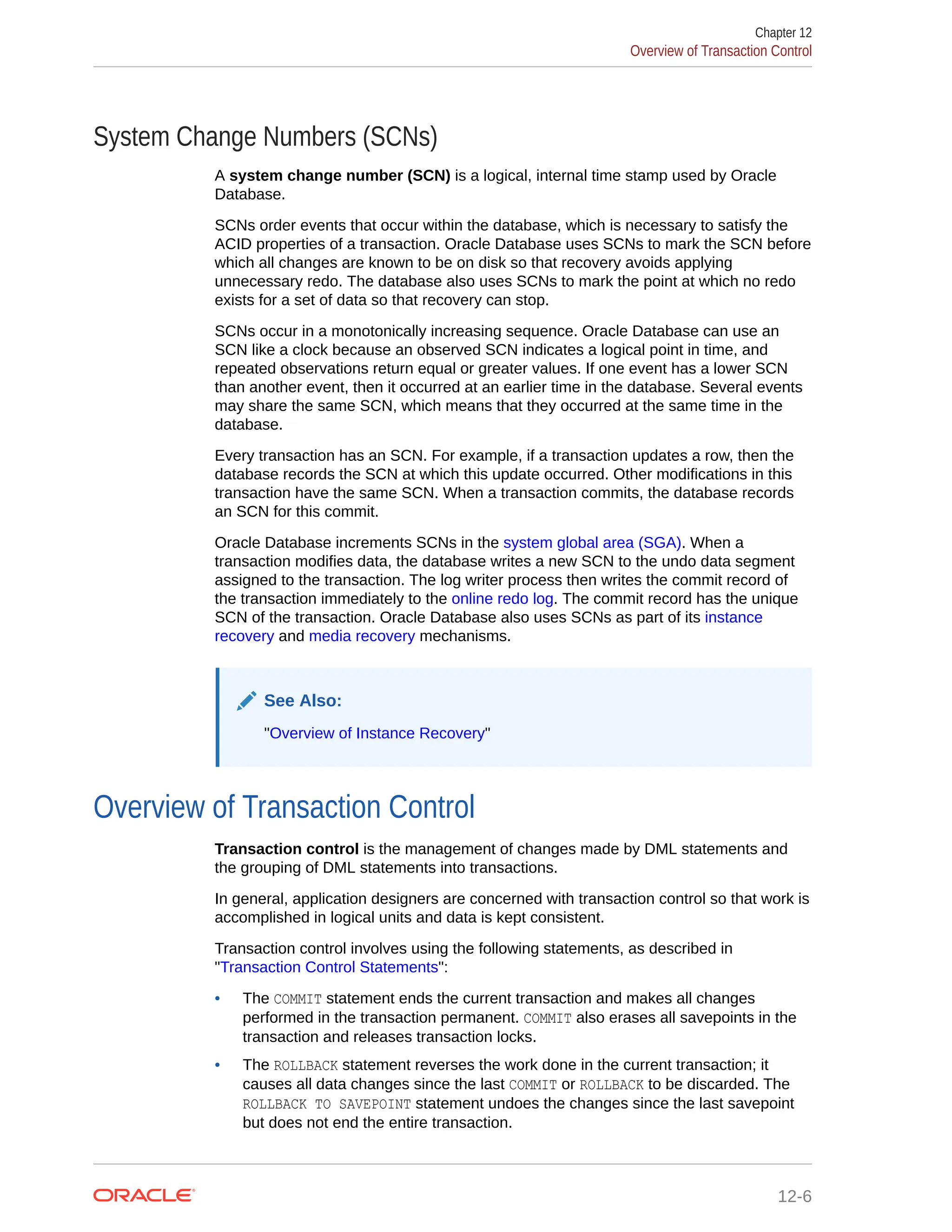 System Change Numbers (SCNs) A system change number (SCN) is a logical, internal time stamp used by Oracle Database. SCNs order events that occur within the database, which is necessary to satisfy the ACID properties of a transaction. Oracle Database uses SCNs to mark the SCN before which all changes are known to be on disk so that recovery avoids applying unnecessary redo. The database also uses SCNs to mark the point at which no redo exists for a set of data so that recovery can stop. SCNs occur in a monotonically increasing sequence. Oracle Database can use an SCN like a clock because an observed SCN indicates a logical point in time, and repeated observations return equal or greater values. If one event has a lower SCN than another event, then it occurred at an earlier time in the database. Several events may share the same SCN, which means that they occurred at the same time in the database. Every transaction has an SCN. For example, if a transaction updates a row, then the database records the SCN at which this update occurred. Other modifications in this transaction have the same SCN. When a transaction commits, the database records an SCN for this commit. Oracle Database increments SCNs in the system global area (SGA). When a transaction modifies data, the database writes a new SCN to the undo data segment assigned to the transaction. The log writer process then writes the commit record of the transaction immediately to the online redo log. The commit record has the unique SCN of the transaction. Oracle Database also uses SCNs as part of its instance recovery and media recovery mechanisms. See Also: "Overview of Instance Recovery" Overview of Transaction Control Transaction control is the management of changes made by DML statements and the grouping of DML statements into transactions. In general, application designers are concerned with transaction control so that work is accomplished in logical units and data is kept consistent. Transaction control involves using the following statements, as described in "Transaction Control Statements": • The COMMIT statement ends the current transaction and makes all changes performed in the transaction permanent. COMMIT also erases all savepoints in the transaction and releases transaction locks. • The ROLLBACK statement reverses the work done in the current transaction; it causes all data changes since the last COMMIT or ROLLBACK to be discarded. The ROLLBACK TO SAVEPOINT statement undoes the changes since the last savepoint but does not end the entire transaction. Chapter 12 Overview of Transaction Control 12-6 