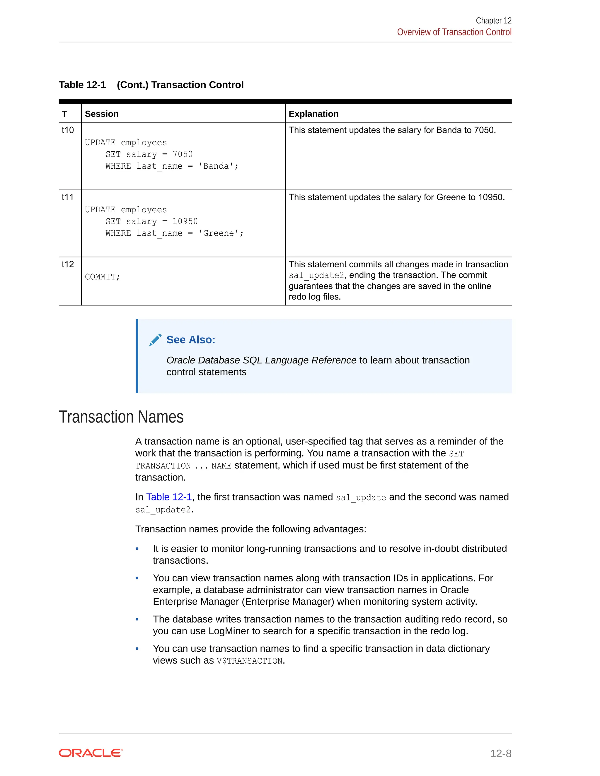 Table 12-1 (Cont.) Transaction Control T Session Explanation t10 UPDATE employees SET salary = 7050 WHERE last_name = 'Banda'; This statement updates the salary for Banda to 7050. t11 UPDATE employees SET salary = 10950 WHERE last_name = 'Greene'; This statement updates the salary for Greene to 10950. t12 COMMIT; This statement commits all changes made in transaction sal_update2, ending the transaction. The commit guarantees that the changes are saved in the online redo log files. See Also: Oracle Database SQL Language Reference to learn about transaction control statements Transaction Names A transaction name is an optional, user-specified tag that serves as a reminder of the work that the transaction is performing. You name a transaction with the SET TRANSACTION ... NAME statement, which if used must be first statement of the transaction. In Table 12-1, the first transaction was named sal_update and the second was named sal_update2. Transaction names provide the following advantages: • It is easier to monitor long-running transactions and to resolve in-doubt distributed transactions. • You can view transaction names along with transaction IDs in applications. For example, a database administrator can view transaction names in Oracle Enterprise Manager (Enterprise Manager) when monitoring system activity. • The database writes transaction names to the transaction auditing redo record, so you can use LogMiner to search for a specific transaction in the redo log. • You can use transaction names to find a specific transaction in data dictionary views such as V$TRANSACTION. Chapter 12 Overview of Transaction Control 12-8 