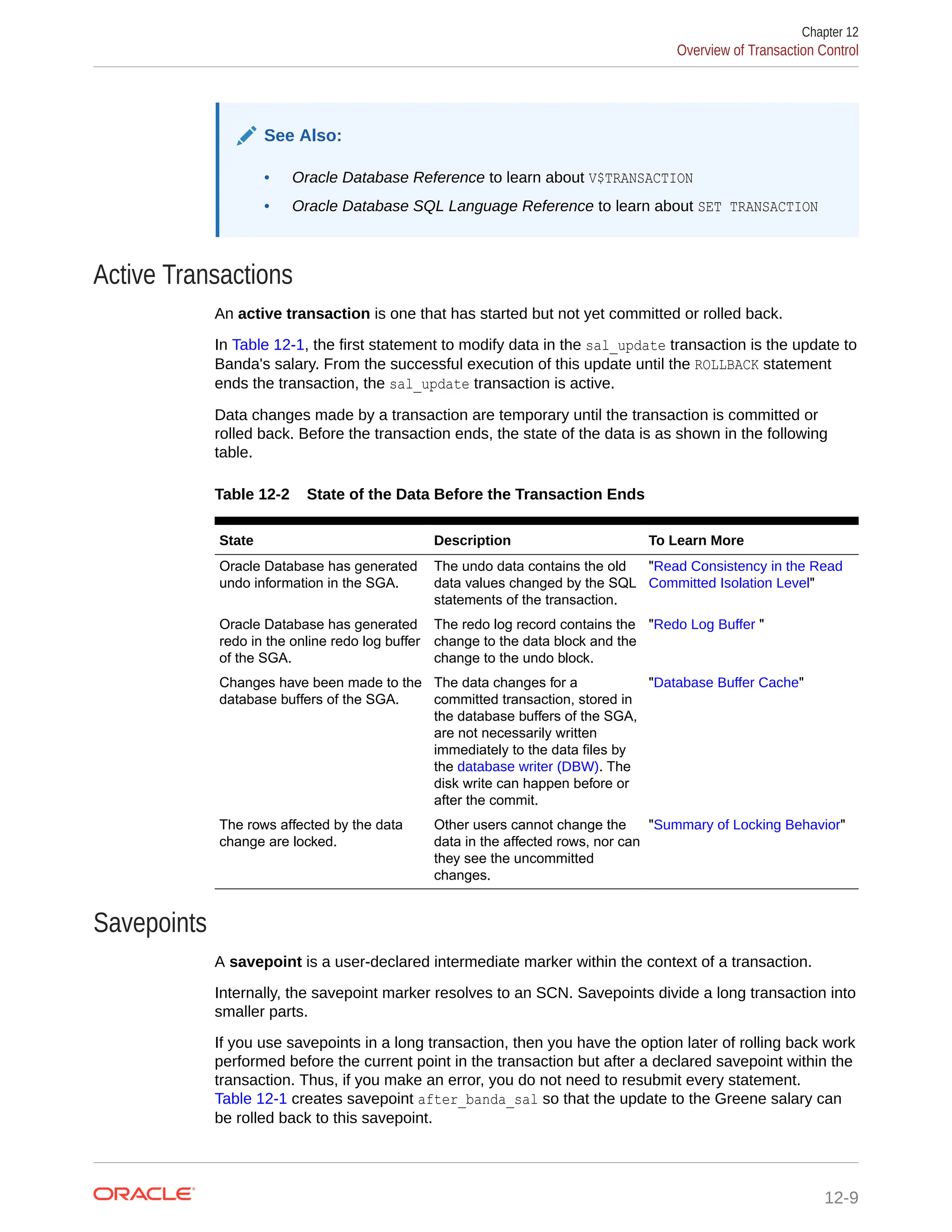 See Also: • Oracle Database Reference to learn about V$TRANSACTION • Oracle Database SQL Language Reference to learn about SET TRANSACTION Active Transactions An active transaction is one that has started but not yet committed or rolled back. In Table 12-1, the first statement to modify data in the sal_update transaction is the update to Banda's salary. From the successful execution of this update until the ROLLBACK statement ends the transaction, the sal_update transaction is active. Data changes made by a transaction are temporary until the transaction is committed or rolled back. Before the transaction ends, the state of the data is as shown in the following table. Table 12-2 State of the Data Before the Transaction Ends State Description To Learn More Oracle Database has generated undo information in the SGA. The undo data contains the old data values changed by the SQL statements of the transaction. "Read Consistency in the Read Committed Isolation Level" Oracle Database has generated redo in the online redo log buffer of the SGA. The redo log record contains the change to the data block and the change to the undo block. "Redo Log Buffer " Changes have been made to the database buffers of the SGA. The data changes for a committed transaction, stored in the database buffers of the SGA, are not necessarily written immediately to the data files by the database writer (DBW). The disk write can happen before or after the commit. "Database Buffer Cache" The rows affected by the data change are locked. Other users cannot change the data in the affected rows, nor can they see the uncommitted changes. "Summary of Locking Behavior" Savepoints A savepoint is a user-declared intermediate marker within the context of a transaction. Internally, the savepoint marker resolves to an SCN. Savepoints divide a long transaction into smaller parts. If you use savepoints in a long transaction, then you have the option later of rolling back work performed before the current point in the transaction but after a declared savepoint within the transaction. Thus, if you make an error, you do not need to resubmit every statement. Table 12-1 creates savepoint after_banda_sal so that the update to the Greene salary can be rolled back to this savepoint. Chapter 12 Overview of Transaction Control 12-9 