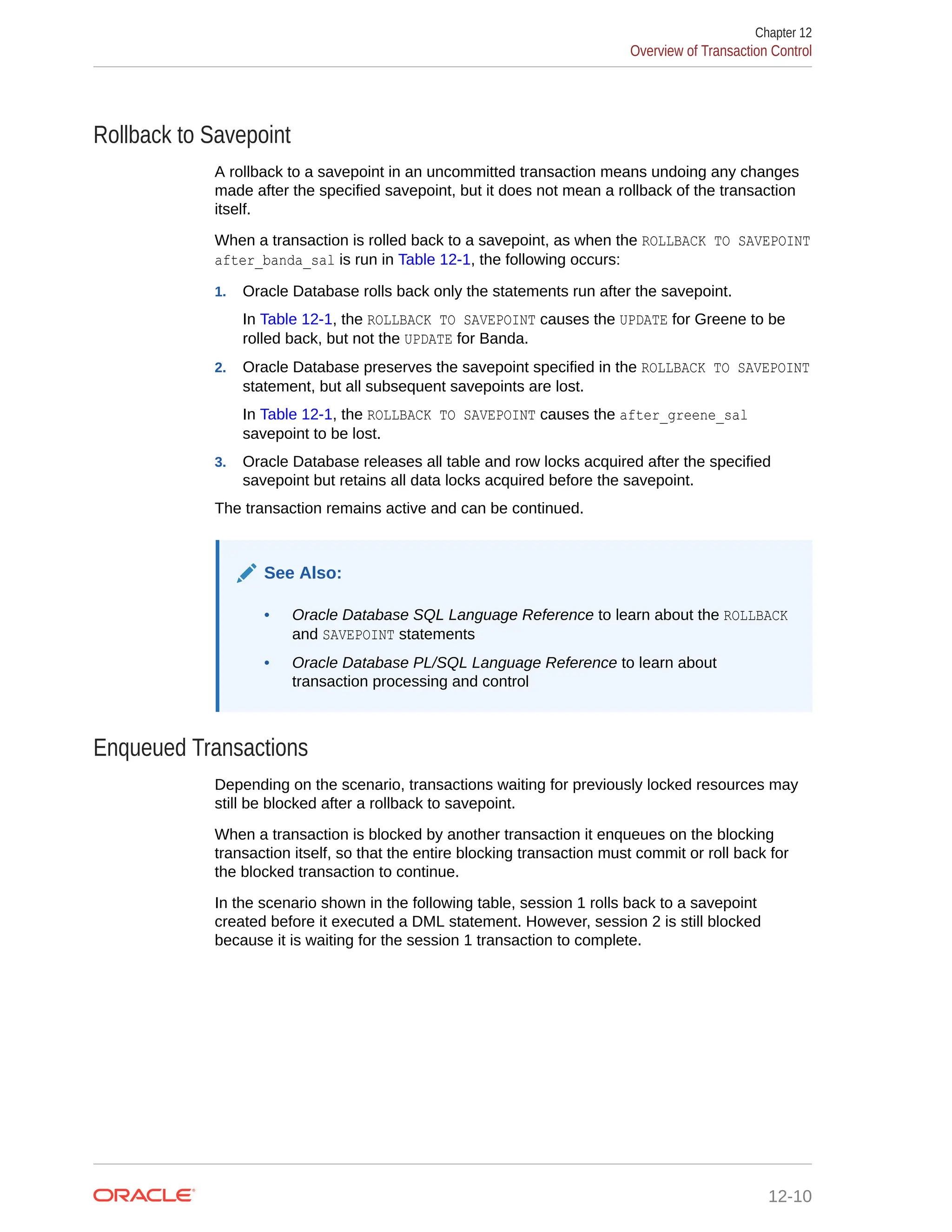 Rollback to Savepoint A rollback to a savepoint in an uncommitted transaction means undoing any changes made after the specified savepoint, but it does not mean a rollback of the transaction itself. When a transaction is rolled back to a savepoint, as when the ROLLBACK TO SAVEPOINT after_banda_sal is run in Table 12-1, the following occurs: 1. Oracle Database rolls back only the statements run after the savepoint. In Table 12-1, the ROLLBACK TO SAVEPOINT causes the UPDATE for Greene to be rolled back, but not the UPDATE for Banda. 2. Oracle Database preserves the savepoint specified in the ROLLBACK TO SAVEPOINT statement, but all subsequent savepoints are lost. In Table 12-1, the ROLLBACK TO SAVEPOINT causes the after_greene_sal savepoint to be lost. 3. Oracle Database releases all table and row locks acquired after the specified savepoint but retains all data locks acquired before the savepoint. The transaction remains active and can be continued. See Also: • Oracle Database SQL Language Reference to learn about the ROLLBACK and SAVEPOINT statements • Oracle Database PL/SQL Language Reference to learn about transaction processing and control Enqueued Transactions Depending on the scenario, transactions waiting for previously locked resources may still be blocked after a rollback to savepoint. When a transaction is blocked by another transaction it enqueues on the blocking transaction itself, so that the entire blocking transaction must commit or roll back for the blocked transaction to continue. In the scenario shown in the following table, session 1 rolls back to a savepoint created before it executed a DML statement. However, session 2 is still blocked because it is waiting for the session 1 transaction to complete. Chapter 12 Overview of Transaction Control 12-10 