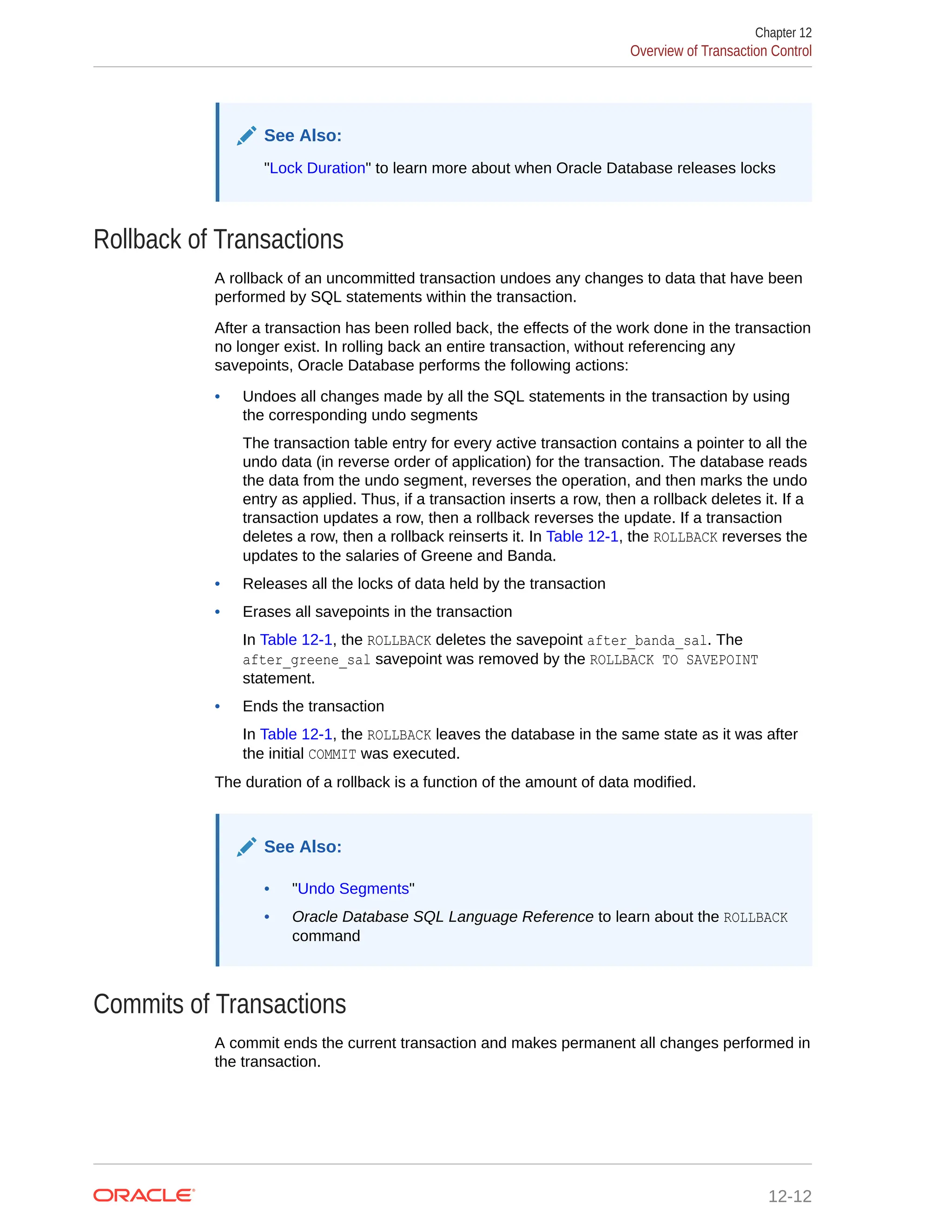 See Also: "Lock Duration" to learn more about when Oracle Database releases locks Rollback of Transactions A rollback of an uncommitted transaction undoes any changes to data that have been performed by SQL statements within the transaction. After a transaction has been rolled back, the effects of the work done in the transaction no longer exist. In rolling back an entire transaction, without referencing any savepoints, Oracle Database performs the following actions: • Undoes all changes made by all the SQL statements in the transaction by using the corresponding undo segments The transaction table entry for every active transaction contains a pointer to all the undo data (in reverse order of application) for the transaction. The database reads the data from the undo segment, reverses the operation, and then marks the undo entry as applied. Thus, if a transaction inserts a row, then a rollback deletes it. If a transaction updates a row, then a rollback reverses the update. If a transaction deletes a row, then a rollback reinserts it. In Table 12-1, the ROLLBACK reverses the updates to the salaries of Greene and Banda. • Releases all the locks of data held by the transaction • Erases all savepoints in the transaction In Table 12-1, the ROLLBACK deletes the savepoint after_banda_sal. The after_greene_sal savepoint was removed by the ROLLBACK TO SAVEPOINT statement. • Ends the transaction In Table 12-1, the ROLLBACK leaves the database in the same state as it was after the initial COMMIT was executed. The duration of a rollback is a function of the amount of data modified. See Also: • "Undo Segments" • Oracle Database SQL Language Reference to learn about the ROLLBACK command Commits of Transactions A commit ends the current transaction and makes permanent all changes performed in the transaction. Chapter 12 Overview of Transaction Control 12-12 