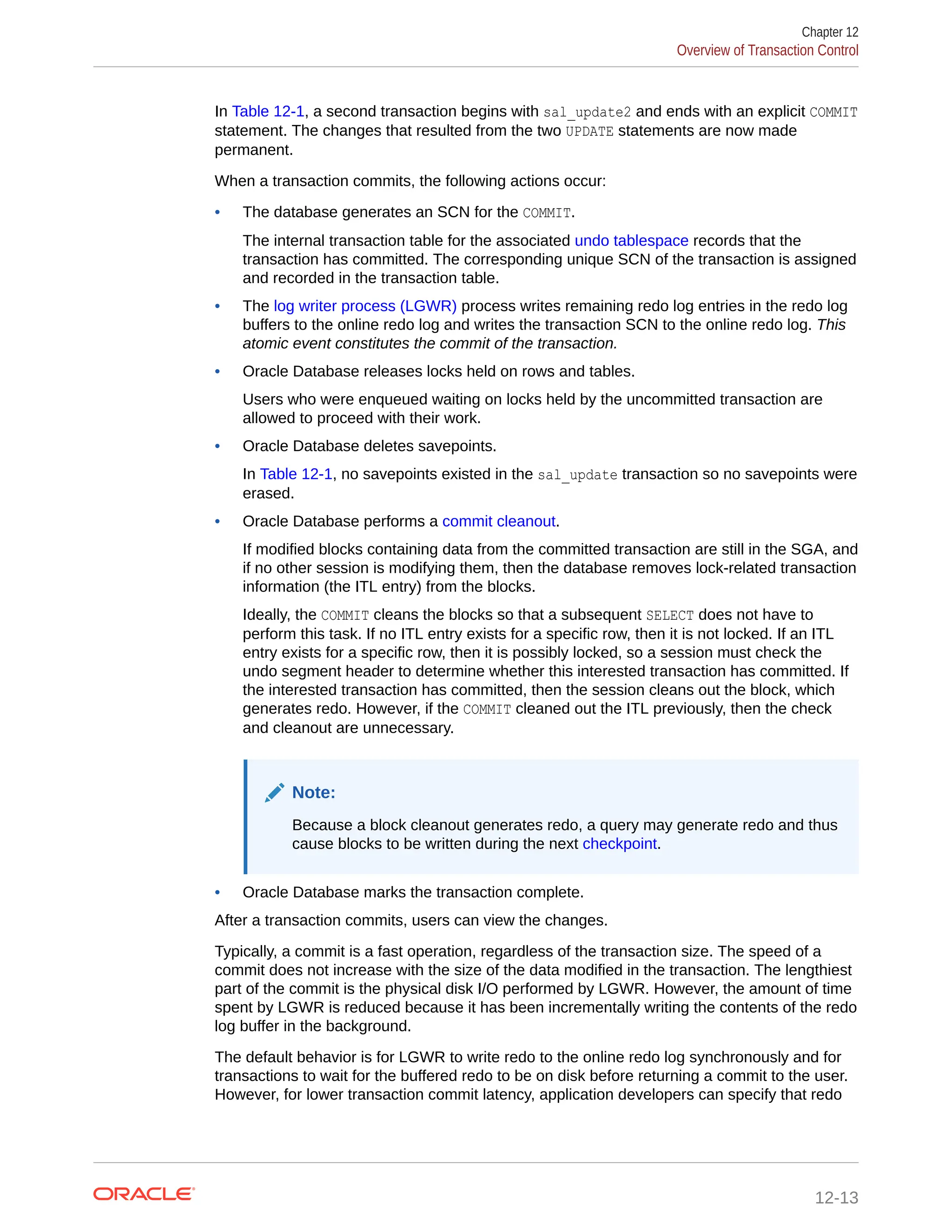 In Table 12-1, a second transaction begins with sal_update2 and ends with an explicit COMMIT statement. The changes that resulted from the two UPDATE statements are now made permanent. When a transaction commits, the following actions occur: • The database generates an SCN for the COMMIT. The internal transaction table for the associated undo tablespace records that the transaction has committed. The corresponding unique SCN of the transaction is assigned and recorded in the transaction table. • The log writer process (LGWR) process writes remaining redo log entries in the redo log buffers to the online redo log and writes the transaction SCN to the online redo log. This atomic event constitutes the commit of the transaction. • Oracle Database releases locks held on rows and tables. Users who were enqueued waiting on locks held by the uncommitted transaction are allowed to proceed with their work. • Oracle Database deletes savepoints. In Table 12-1, no savepoints existed in the sal_update transaction so no savepoints were erased. • Oracle Database performs a commit cleanout. If modified blocks containing data from the committed transaction are still in the SGA, and if no other session is modifying them, then the database removes lock-related transaction information (the ITL entry) from the blocks. Ideally, the COMMIT cleans the blocks so that a subsequent SELECT does not have to perform this task. If no ITL entry exists for a specific row, then it is not locked. If an ITL entry exists for a specific row, then it is possibly locked, so a session must check the undo segment header to determine whether this interested transaction has committed. If the interested transaction has committed, then the session cleans out the block, which generates redo. However, if the COMMIT cleaned out the ITL previously, then the check and cleanout are unnecessary. Note: Because a block cleanout generates redo, a query may generate redo and thus cause blocks to be written during the next checkpoint. • Oracle Database marks the transaction complete. After a transaction commits, users can view the changes. Typically, a commit is a fast operation, regardless of the transaction size. The speed of a commit does not increase with the size of the data modified in the transaction. The lengthiest part of the commit is the physical disk I/O performed by LGWR. However, the amount of time spent by LGWR is reduced because it has been incrementally writing the contents of the redo log buffer in the background. The default behavior is for LGWR to write redo to the online redo log synchronously and for transactions to wait for the buffered redo to be on disk before returning a commit to the user. However, for lower transaction commit latency, application developers can specify that redo Chapter 12 Overview of Transaction Control 12-13 