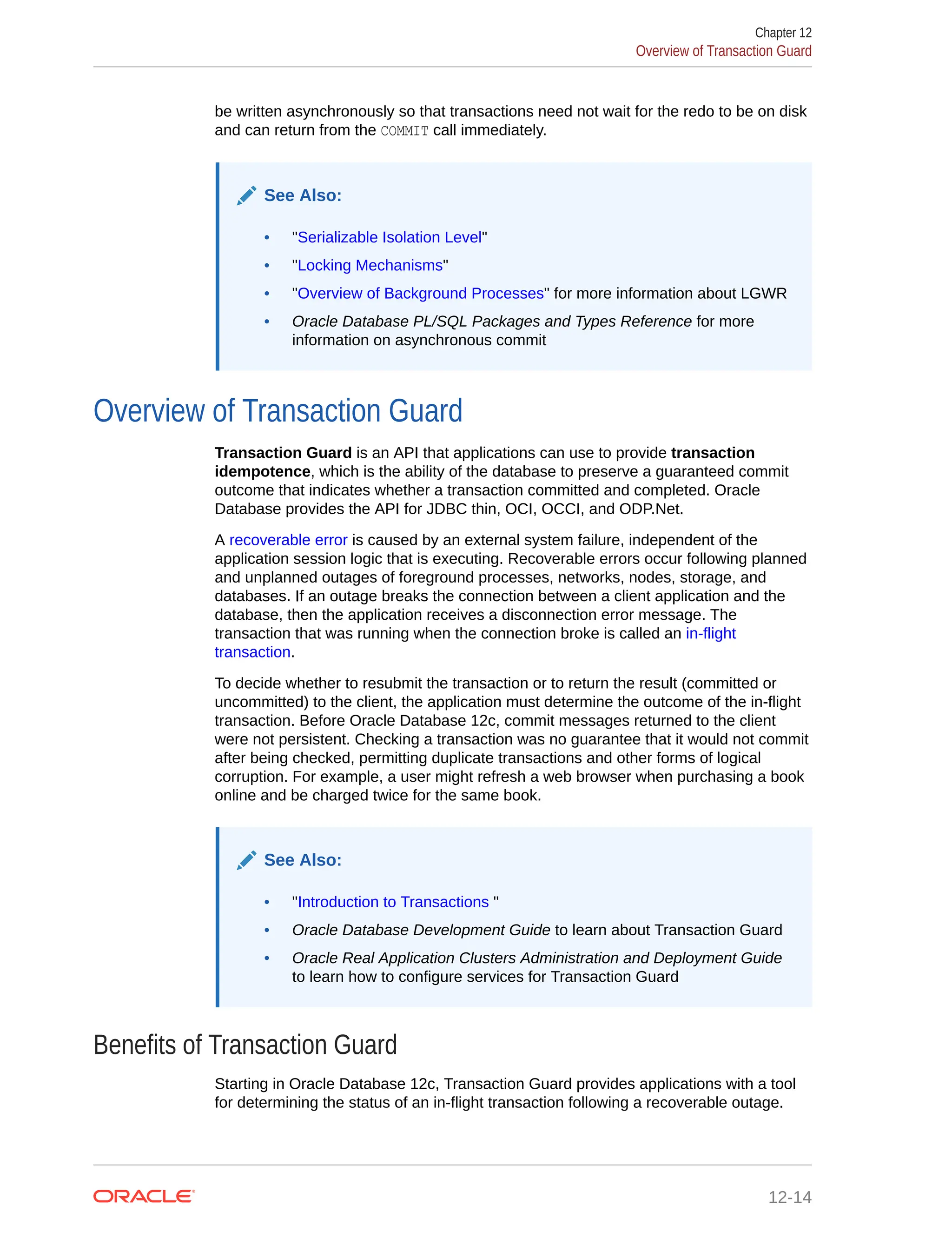 be written asynchronously so that transactions need not wait for the redo to be on disk and can return from the COMMIT call immediately. See Also: • "Serializable Isolation Level" • "Locking Mechanisms" • "Overview of Background Processes" for more information about LGWR • Oracle Database PL/SQL Packages and Types Reference for more information on asynchronous commit Overview of Transaction Guard Transaction Guard is an API that applications can use to provide transaction idempotence, which is the ability of the database to preserve a guaranteed commit outcome that indicates whether a transaction committed and completed. Oracle Database provides the API for JDBC thin, OCI, OCCI, and ODP.Net. A recoverable error is caused by an external system failure, independent of the application session logic that is executing. Recoverable errors occur following planned and unplanned outages of foreground processes, networks, nodes, storage, and databases. If an outage breaks the connection between a client application and the database, then the application receives a disconnection error message. The transaction that was running when the connection broke is called an in-flight transaction. To decide whether to resubmit the transaction or to return the result (committed or uncommitted) to the client, the application must determine the outcome of the in-flight transaction. Before Oracle Database 12c, commit messages returned to the client were not persistent. Checking a transaction was no guarantee that it would not commit after being checked, permitting duplicate transactions and other forms of logical corruption. For example, a user might refresh a web browser when purchasing a book online and be charged twice for the same book. See Also: • "Introduction to Transactions " • Oracle Database Development Guide to learn about Transaction Guard • Oracle Real Application Clusters Administration and Deployment Guide to learn how to configure services for Transaction Guard Benefits of Transaction Guard Starting in Oracle Database 12c, Transaction Guard provides applications with a tool for determining the status of an in-flight transaction following a recoverable outage. Chapter 12 Overview of Transaction Guard 12-14 