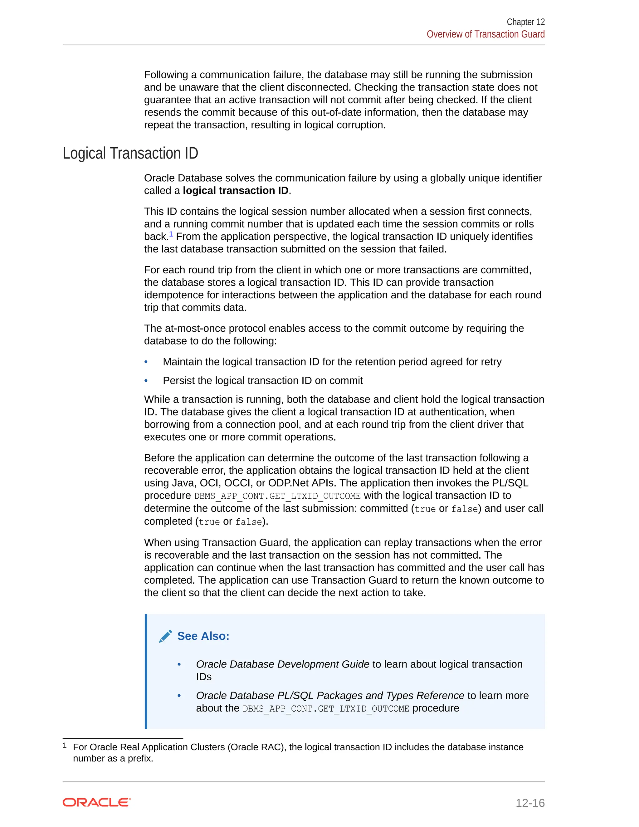 Following a communication failure, the database may still be running the submission and be unaware that the client disconnected. Checking the transaction state does not guarantee that an active transaction will not commit after being checked. If the client resends the commit because of this out-of-date information, then the database may repeat the transaction, resulting in logical corruption. Logical Transaction ID Oracle Database solves the communication failure by using a globally unique identifier called a logical transaction ID. This ID contains the logical session number allocated when a session first connects, and a running commit number that is updated each time the session commits or rolls back.1 From the application perspective, the logical transaction ID uniquely identifies the last database transaction submitted on the session that failed. For each round trip from the client in which one or more transactions are committed, the database stores a logical transaction ID. This ID can provide transaction idempotence for interactions between the application and the database for each round trip that commits data. The at-most-once protocol enables access to the commit outcome by requiring the database to do the following: • Maintain the logical transaction ID for the retention period agreed for retry • Persist the logical transaction ID on commit While a transaction is running, both the database and client hold the logical transaction ID. The database gives the client a logical transaction ID at authentication, when borrowing from a connection pool, and at each round trip from the client driver that executes one or more commit operations. Before the application can determine the outcome of the last transaction following a recoverable error, the application obtains the logical transaction ID held at the client using Java, OCI, OCCI, or ODP.Net APIs. The application then invokes the PL/SQL procedure DBMS_APP_CONT.GET_LTXID_OUTCOME with the logical transaction ID to determine the outcome of the last submission: committed (true or false) and user call completed (true or false). When using Transaction Guard, the application can replay transactions when the error is recoverable and the last transaction on the session has not committed. The application can continue when the last transaction has committed and the user call has completed. The application can use Transaction Guard to return the known outcome to the client so that the client can decide the next action to take. See Also: • Oracle Database Development Guide to learn about logical transaction IDs • Oracle Database PL/SQL Packages and Types Reference to learn more about the DBMS_APP_CONT.GET_LTXID_OUTCOME procedure 1 For Oracle Real Application Clusters (Oracle RAC), the logical transaction ID includes the database instance number as a prefix. Chapter 12 Overview of Transaction Guard 12-16 
