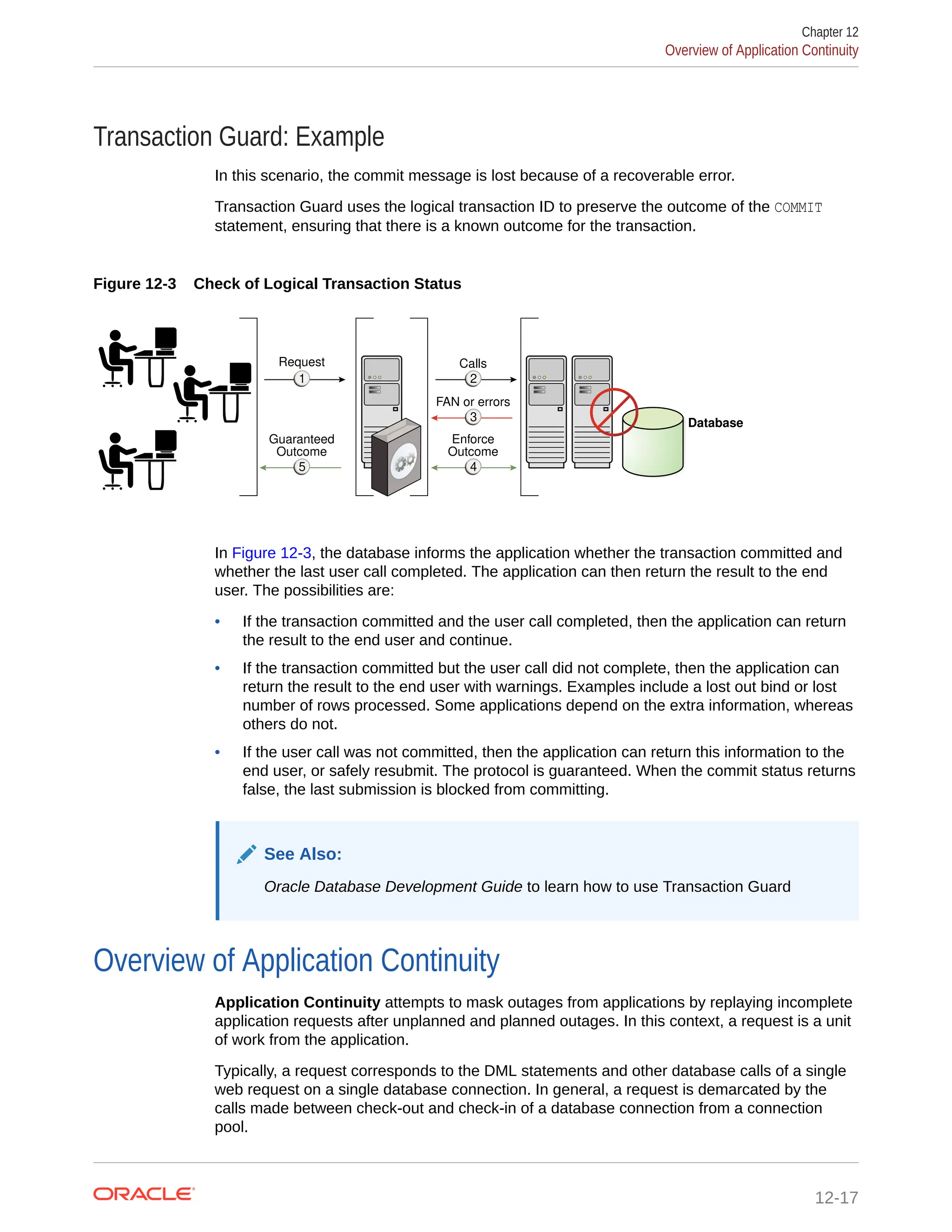 Transaction Guard: Example In this scenario, the commit message is lost because of a recoverable error. Transaction Guard uses the logical transaction ID to preserve the outcome of the COMMIT statement, ensuring that there is a known outcome for the transaction. Figure 12-3 Check of Logical Transaction Status Database Request 1 1 1 1 Guaranteed Outcome 1 1 1 5 Calls 1 1 1 2 FAN or errors 1 1 1 3 Enforce Outcome 1 1 1 4 In Figure 12-3, the database informs the application whether the transaction committed and whether the last user call completed. The application can then return the result to the end user. The possibilities are: • If the transaction committed and the user call completed, then the application can return the result to the end user and continue. • If the transaction committed but the user call did not complete, then the application can return the result to the end user with warnings. Examples include a lost out bind or lost number of rows processed. Some applications depend on the extra information, whereas others do not. • If the user call was not committed, then the application can return this information to the end user, or safely resubmit. The protocol is guaranteed. When the commit status returns false, the last submission is blocked from committing. See Also: Oracle Database Development Guide to learn how to use Transaction Guard Overview of Application Continuity Application Continuity attempts to mask outages from applications by replaying incomplete application requests after unplanned and planned outages. In this context, a request is a unit of work from the application. Typically, a request corresponds to the DML statements and other database calls of a single web request on a single database connection. In general, a request is demarcated by the calls made between check-out and check-in of a database connection from a connection pool. Chapter 12 Overview of Application Continuity 12-17 