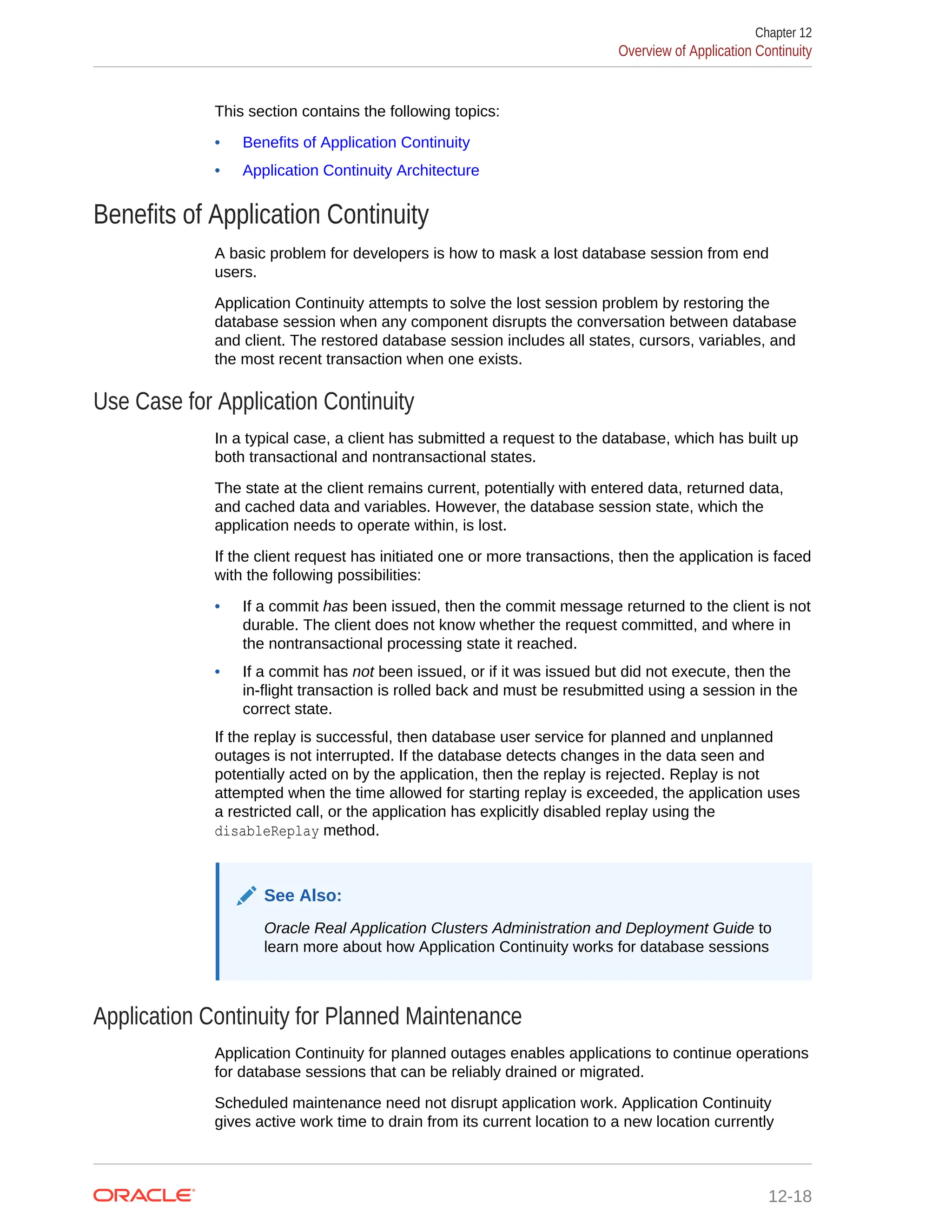 This section contains the following topics: • Benefits of Application Continuity • Application Continuity Architecture Benefits of Application Continuity A basic problem for developers is how to mask a lost database session from end users. Application Continuity attempts to solve the lost session problem by restoring the database session when any component disrupts the conversation between database and client. The restored database session includes all states, cursors, variables, and the most recent transaction when one exists. Use Case for Application Continuity In a typical case, a client has submitted a request to the database, which has built up both transactional and nontransactional states. The state at the client remains current, potentially with entered data, returned data, and cached data and variables. However, the database session state, which the application needs to operate within, is lost. If the client request has initiated one or more transactions, then the application is faced with the following possibilities: • If a commit has been issued, then the commit message returned to the client is not durable. The client does not know whether the request committed, and where in the nontransactional processing state it reached. • If a commit has not been issued, or if it was issued but did not execute, then the in-flight transaction is rolled back and must be resubmitted using a session in the correct state. If the replay is successful, then database user service for planned and unplanned outages is not interrupted. If the database detects changes in the data seen and potentially acted on by the application, then the replay is rejected. Replay is not attempted when the time allowed for starting replay is exceeded, the application uses a restricted call, or the application has explicitly disabled replay using the disableReplay method. See Also: Oracle Real Application Clusters Administration and Deployment Guide to learn more about how Application Continuity works for database sessions Application Continuity for Planned Maintenance Application Continuity for planned outages enables applications to continue operations for database sessions that can be reliably drained or migrated. Scheduled maintenance need not disrupt application work. Application Continuity gives active work time to drain from its current location to a new location currently Chapter 12 Overview of Application Continuity 12-18 