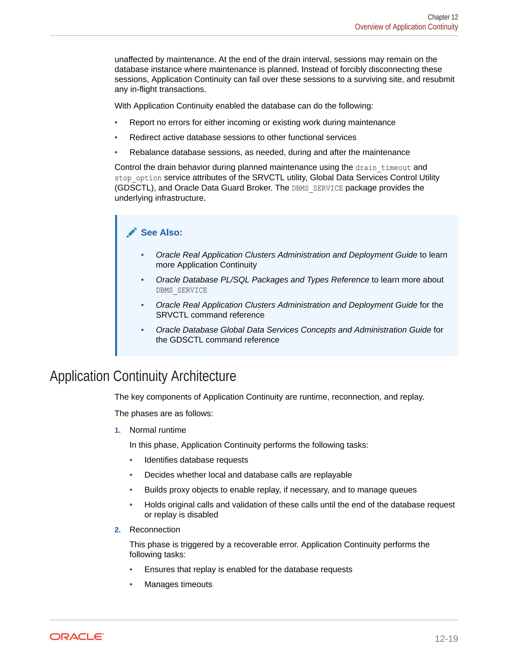 unaffected by maintenance. At the end of the drain interval, sessions may remain on the database instance where maintenance is planned. Instead of forcibly disconnecting these sessions, Application Continuity can fail over these sessions to a surviving site, and resubmit any in-flight transactions. With Application Continuity enabled the database can do the following: • Report no errors for either incoming or existing work during maintenance • Redirect active database sessions to other functional services • Rebalance database sessions, as needed, during and after the maintenance Control the drain behavior during planned maintenance using the drain_timeout and stop_option service attributes of the SRVCTL utility, Global Data Services Control Utility (GDSCTL), and Oracle Data Guard Broker. The DBMS_SERVICE package provides the underlying infrastructure. See Also: • Oracle Real Application Clusters Administration and Deployment Guide to learn more Application Continuity • Oracle Database PL/SQL Packages and Types Reference to learn more about DBMS_SERVICE • Oracle Real Application Clusters Administration and Deployment Guide for the SRVCTL command reference • Oracle Database Global Data Services Concepts and Administration Guide for the GDSCTL command reference Application Continuity Architecture The key components of Application Continuity are runtime, reconnection, and replay. The phases are as follows: 1. Normal runtime In this phase, Application Continuity performs the following tasks: • Identifies database requests • Decides whether local and database calls are replayable • Builds proxy objects to enable replay, if necessary, and to manage queues • Holds original calls and validation of these calls until the end of the database request or replay is disabled 2. Reconnection This phase is triggered by a recoverable error. Application Continuity performs the following tasks: • Ensures that replay is enabled for the database requests • Manages timeouts Chapter 12 Overview of Application Continuity 12-19 