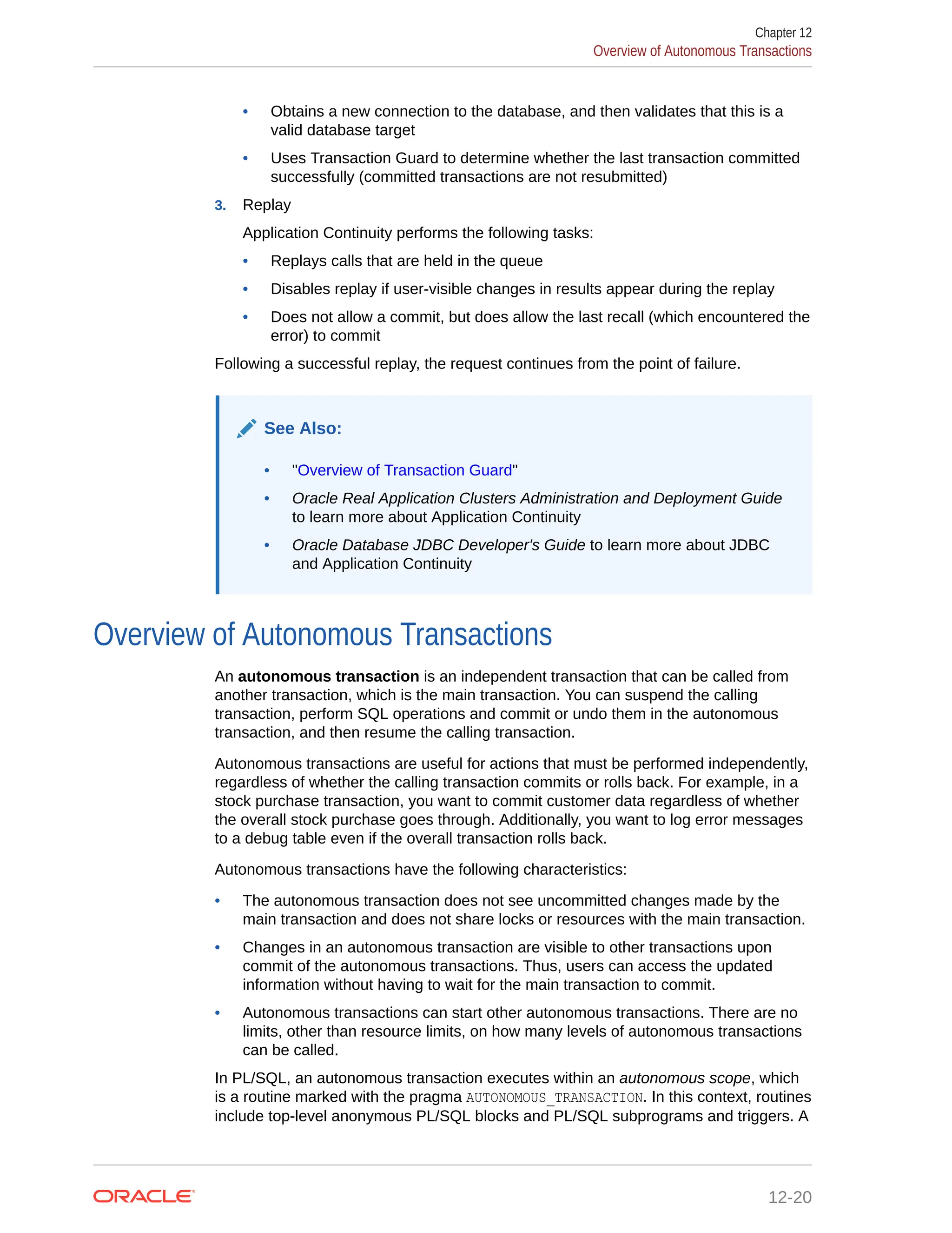 • Obtains a new connection to the database, and then validates that this is a valid database target • Uses Transaction Guard to determine whether the last transaction committed successfully (committed transactions are not resubmitted) 3. Replay Application Continuity performs the following tasks: • Replays calls that are held in the queue • Disables replay if user-visible changes in results appear during the replay • Does not allow a commit, but does allow the last recall (which encountered the error) to commit Following a successful replay, the request continues from the point of failure. See Also: • "Overview of Transaction Guard" • Oracle Real Application Clusters Administration and Deployment Guide to learn more about Application Continuity • Oracle Database JDBC Developer's Guide to learn more about JDBC and Application Continuity Overview of Autonomous Transactions An autonomous transaction is an independent transaction that can be called from another transaction, which is the main transaction. You can suspend the calling transaction, perform SQL operations and commit or undo them in the autonomous transaction, and then resume the calling transaction. Autonomous transactions are useful for actions that must be performed independently, regardless of whether the calling transaction commits or rolls back. For example, in a stock purchase transaction, you want to commit customer data regardless of whether the overall stock purchase goes through. Additionally, you want to log error messages to a debug table even if the overall transaction rolls back. Autonomous transactions have the following characteristics: • The autonomous transaction does not see uncommitted changes made by the main transaction and does not share locks or resources with the main transaction. • Changes in an autonomous transaction are visible to other transactions upon commit of the autonomous transactions. Thus, users can access the updated information without having to wait for the main transaction to commit. • Autonomous transactions can start other autonomous transactions. There are no limits, other than resource limits, on how many levels of autonomous transactions can be called. In PL/SQL, an autonomous transaction executes within an autonomous scope, which is a routine marked with the pragma AUTONOMOUS_TRANSACTION. In this context, routines include top-level anonymous PL/SQL blocks and PL/SQL subprograms and triggers. A Chapter 12 Overview of Autonomous Transactions 12-20 