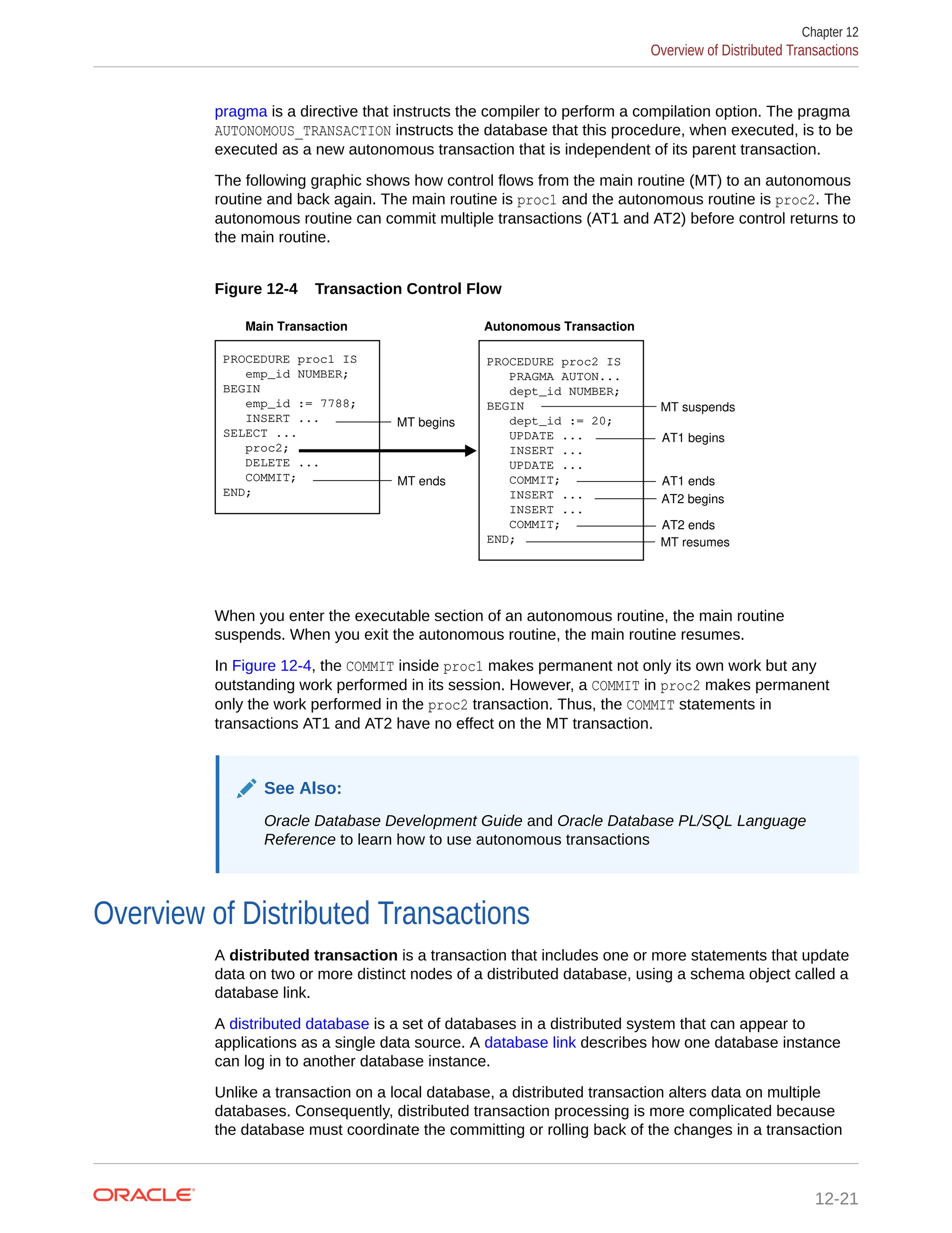 pragma is a directive that instructs the compiler to perform a compilation option. The pragma AUTONOMOUS_TRANSACTION instructs the database that this procedure, when executed, is to be executed as a new autonomous transaction that is independent of its parent transaction. The following graphic shows how control flows from the main routine (MT) to an autonomous routine and back again. The main routine is proc1 and the autonomous routine is proc2. The autonomous routine can commit multiple transactions (AT1 and AT2) before control returns to the main routine. Figure 12-4 Transaction Control Flow PROCEDURE proc1 IS emp_id NUMBER; BEGIN emp_id := 7788; INSERT ... SELECT ... proc2; DELETE ... COMMIT; END; PROCEDURE proc2 IS PRAGMA AUTON... dept_id NUMBER; BEGIN dept_id := 20; UPDATE ... INSERT ... UPDATE ... COMMIT; INSERT ... INSERT ... COMMIT; END; Main Transaction Autonomous Transaction MT ends MT begins MT suspends AT1 begins AT1 ends AT2 begins AT2 ends MT resumes When you enter the executable section of an autonomous routine, the main routine suspends. When you exit the autonomous routine, the main routine resumes. In Figure 12-4, the COMMIT inside proc1 makes permanent not only its own work but any outstanding work performed in its session. However, a COMMIT in proc2 makes permanent only the work performed in the proc2 transaction. Thus, the COMMIT statements in transactions AT1 and AT2 have no effect on the MT transaction. See Also: Oracle Database Development Guide and Oracle Database PL/SQL Language Reference to learn how to use autonomous transactions Overview of Distributed Transactions A distributed transaction is a transaction that includes one or more statements that update data on two or more distinct nodes of a distributed database, using a schema object called a database link. A distributed database is a set of databases in a distributed system that can appear to applications as a single data source. A database link describes how one database instance can log in to another database instance. Unlike a transaction on a local database, a distributed transaction alters data on multiple databases. Consequently, distributed transaction processing is more complicated because the database must coordinate the committing or rolling back of the changes in a transaction Chapter 12 Overview of Distributed Transactions 12-21 