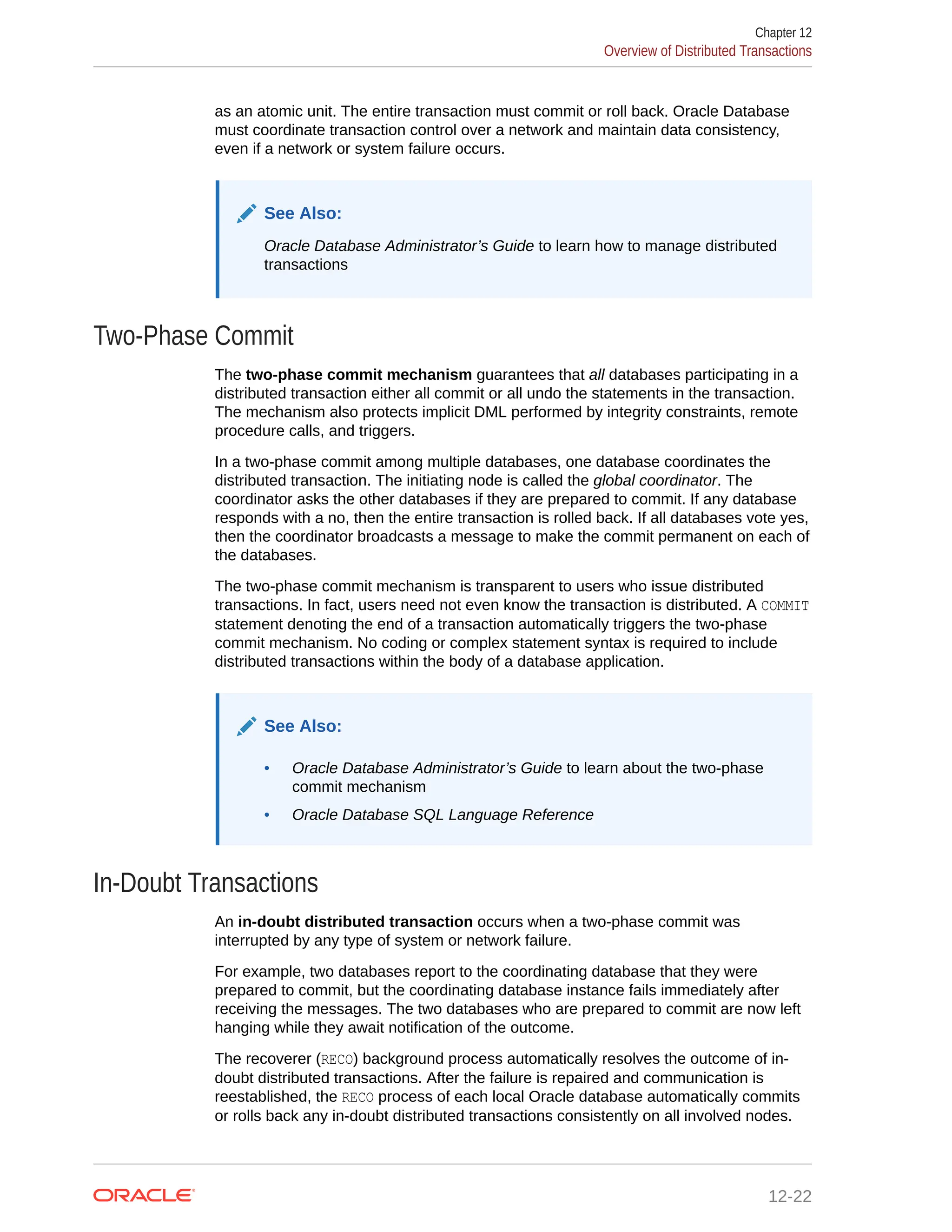 as an atomic unit. The entire transaction must commit or roll back. Oracle Database must coordinate transaction control over a network and maintain data consistency, even if a network or system failure occurs. See Also: Oracle Database Administrator’s Guide to learn how to manage distributed transactions Two-Phase Commit The two-phase commit mechanism guarantees that all databases participating in a distributed transaction either all commit or all undo the statements in the transaction. The mechanism also protects implicit DML performed by integrity constraints, remote procedure calls, and triggers. In a two-phase commit among multiple databases, one database coordinates the distributed transaction. The initiating node is called the global coordinator. The coordinator asks the other databases if they are prepared to commit. If any database responds with a no, then the entire transaction is rolled back. If all databases vote yes, then the coordinator broadcasts a message to make the commit permanent on each of the databases. The two-phase commit mechanism is transparent to users who issue distributed transactions. In fact, users need not even know the transaction is distributed. A COMMIT statement denoting the end of a transaction automatically triggers the two-phase commit mechanism. No coding or complex statement syntax is required to include distributed transactions within the body of a database application. See Also: • Oracle Database Administrator’s Guide to learn about the two-phase commit mechanism • Oracle Database SQL Language Reference In-Doubt Transactions An in-doubt distributed transaction occurs when a two-phase commit was interrupted by any type of system or network failure. For example, two databases report to the coordinating database that they were prepared to commit, but the coordinating database instance fails immediately after receiving the messages. The two databases who are prepared to commit are now left hanging while they await notification of the outcome. The recoverer (RECO) background process automatically resolves the outcome of in- doubt distributed transactions. After the failure is repaired and communication is reestablished, the RECO process of each local Oracle database automatically commits or rolls back any in-doubt distributed transactions consistently on all involved nodes. Chapter 12 Overview of Distributed Transactions 12-22 
