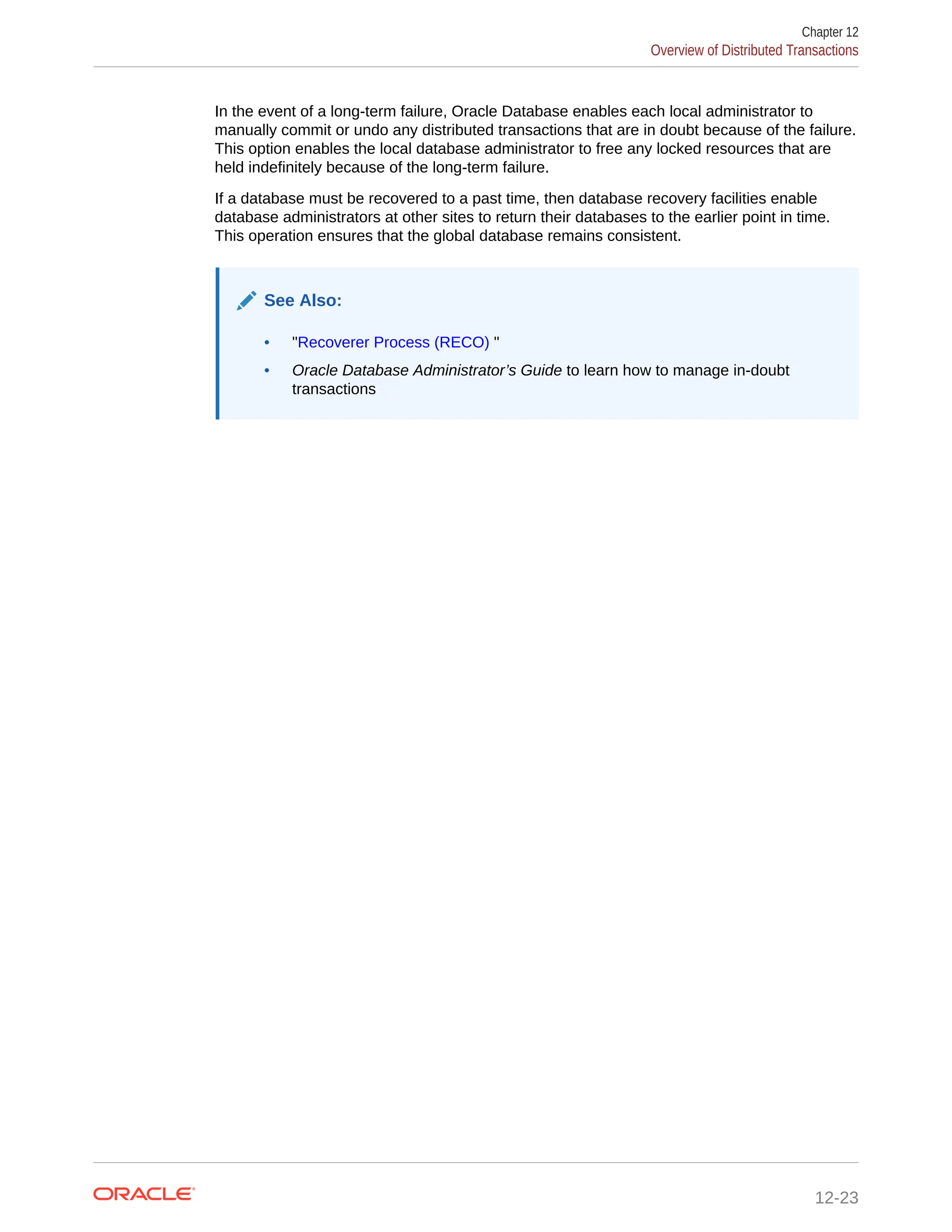 In the event of a long-term failure, Oracle Database enables each local administrator to manually commit or undo any distributed transactions that are in doubt because of the failure. This option enables the local database administrator to free any locked resources that are held indefinitely because of the long-term failure. If a database must be recovered to a past time, then database recovery facilities enable database administrators at other sites to return their databases to the earlier point in time. This operation ensures that the global database remains consistent. See Also: • "Recoverer Process (RECO) " • Oracle Database Administrator’s Guide to learn how to manage in-doubt transactions Chapter 12 Overview of Distributed Transactions 12-23 