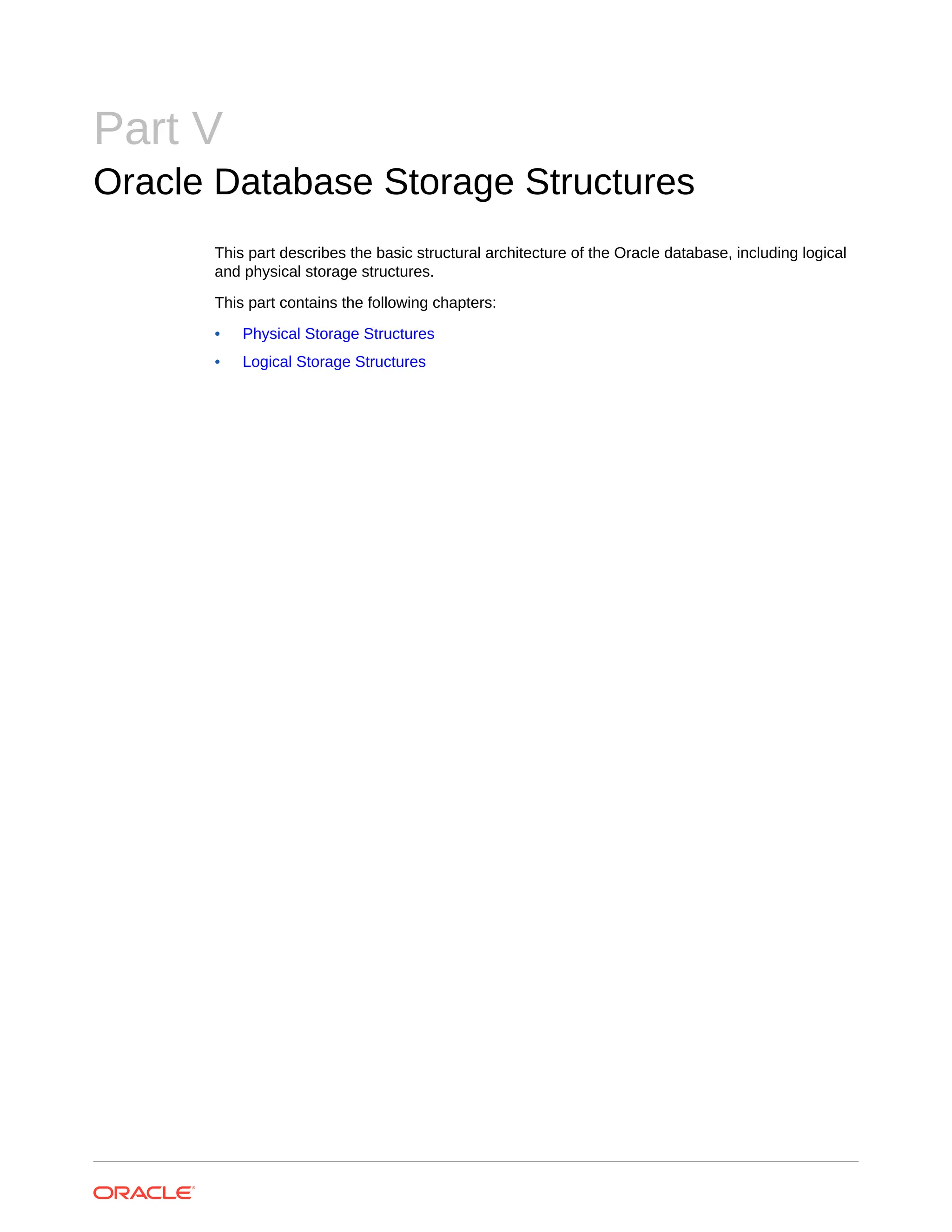 Part V Oracle Database Storage Structures This part describes the basic structural architecture of the Oracle database, including logical and physical storage structures. This part contains the following chapters: • Physical Storage Structures • Logical Storage Structures 