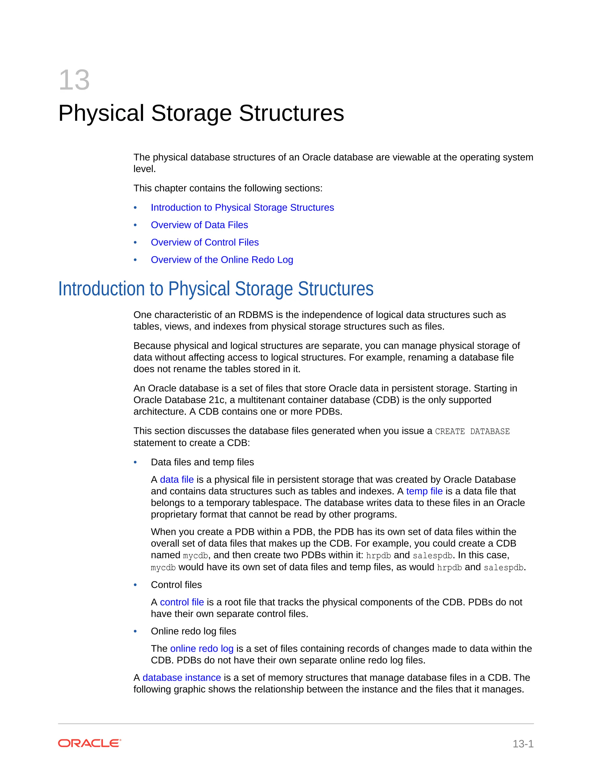 13 Physical Storage Structures The physical database structures of an Oracle database are viewable at the operating system level. This chapter contains the following sections: • Introduction to Physical Storage Structures • Overview of Data Files • Overview of Control Files • Overview of the Online Redo Log Introduction to Physical Storage Structures One characteristic of an RDBMS is the independence of logical data structures such as tables, views, and indexes from physical storage structures such as files. Because physical and logical structures are separate, you can manage physical storage of data without affecting access to logical structures. For example, renaming a database file does not rename the tables stored in it. An Oracle database is a set of files that store Oracle data in persistent storage. Starting in Oracle Database 21c, a multitenant container database (CDB) is the only supported architecture. A CDB contains one or more PDBs. This section discusses the database files generated when you issue a CREATE DATABASE statement to create a CDB: • Data files and temp files A data file is a physical file in persistent storage that was created by Oracle Database and contains data structures such as tables and indexes. A temp file is a data file that belongs to a temporary tablespace. The database writes data to these files in an Oracle proprietary format that cannot be read by other programs. When you create a PDB within a PDB, the PDB has its own set of data files within the overall set of data files that makes up the CDB. For example, you could create a CDB named mycdb, and then create two PDBs within it: hrpdb and salespdb. In this case, mycdb would have its own set of data files and temp files, as would hrpdb and salespdb. • Control files A control file is a root file that tracks the physical components of the CDB. PDBs do not have their own separate control files. • Online redo log files The online redo log is a set of files containing records of changes made to data within the CDB. PDBs do not have their own separate online redo log files. A database instance is a set of memory structures that manage database files in a CDB. The following graphic shows the relationship between the instance and the files that it manages. 13-1 