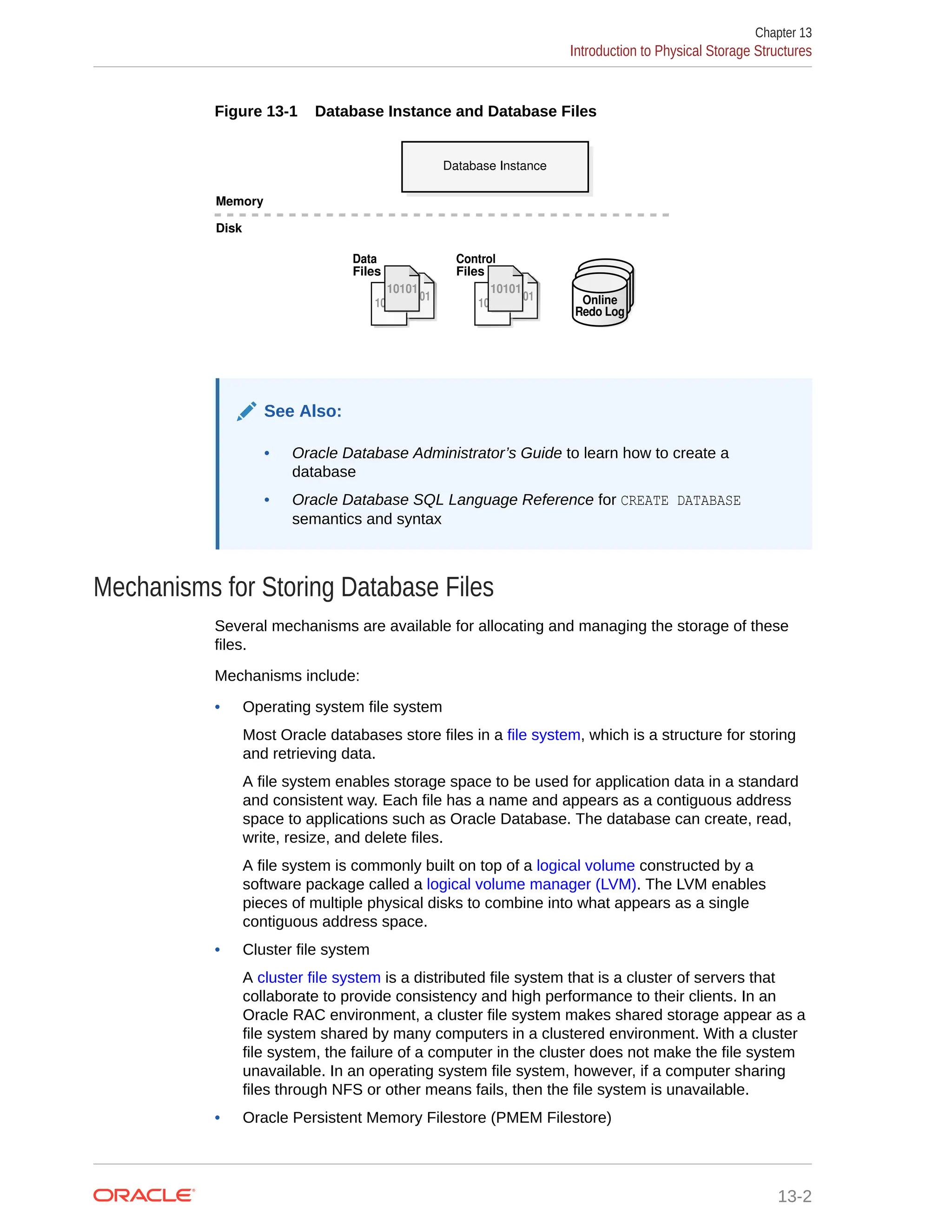 Figure 13-1 Database Instance and Database Files Database Instance Memory Disk 10101 10101 10101 10101 10101 Control Files 10101 10101 10101 10101 10101 Data Files Online Redo Log See Also: • Oracle Database Administrator’s Guide to learn how to create a database • Oracle Database SQL Language Reference for CREATE DATABASE semantics and syntax Mechanisms for Storing Database Files Several mechanisms are available for allocating and managing the storage of these files. Mechanisms include: • Operating system file system Most Oracle databases store files in a file system, which is a structure for storing and retrieving data. A file system enables storage space to be used for application data in a standard and consistent way. Each file has a name and appears as a contiguous address space to applications such as Oracle Database. The database can create, read, write, resize, and delete files. A file system is commonly built on top of a logical volume constructed by a software package called a logical volume manager (LVM). The LVM enables pieces of multiple physical disks to combine into what appears as a single contiguous address space. • Cluster file system A cluster file system is a distributed file system that is a cluster of servers that collaborate to provide consistency and high performance to their clients. In an Oracle RAC environment, a cluster file system makes shared storage appear as a file system shared by many computers in a clustered environment. With a cluster file system, the failure of a computer in the cluster does not make the file system unavailable. In an operating system file system, however, if a computer sharing files through NFS or other means fails, then the file system is unavailable. • Oracle Persistent Memory Filestore (PMEM Filestore) Chapter 13 Introduction to Physical Storage Structures 13-2 