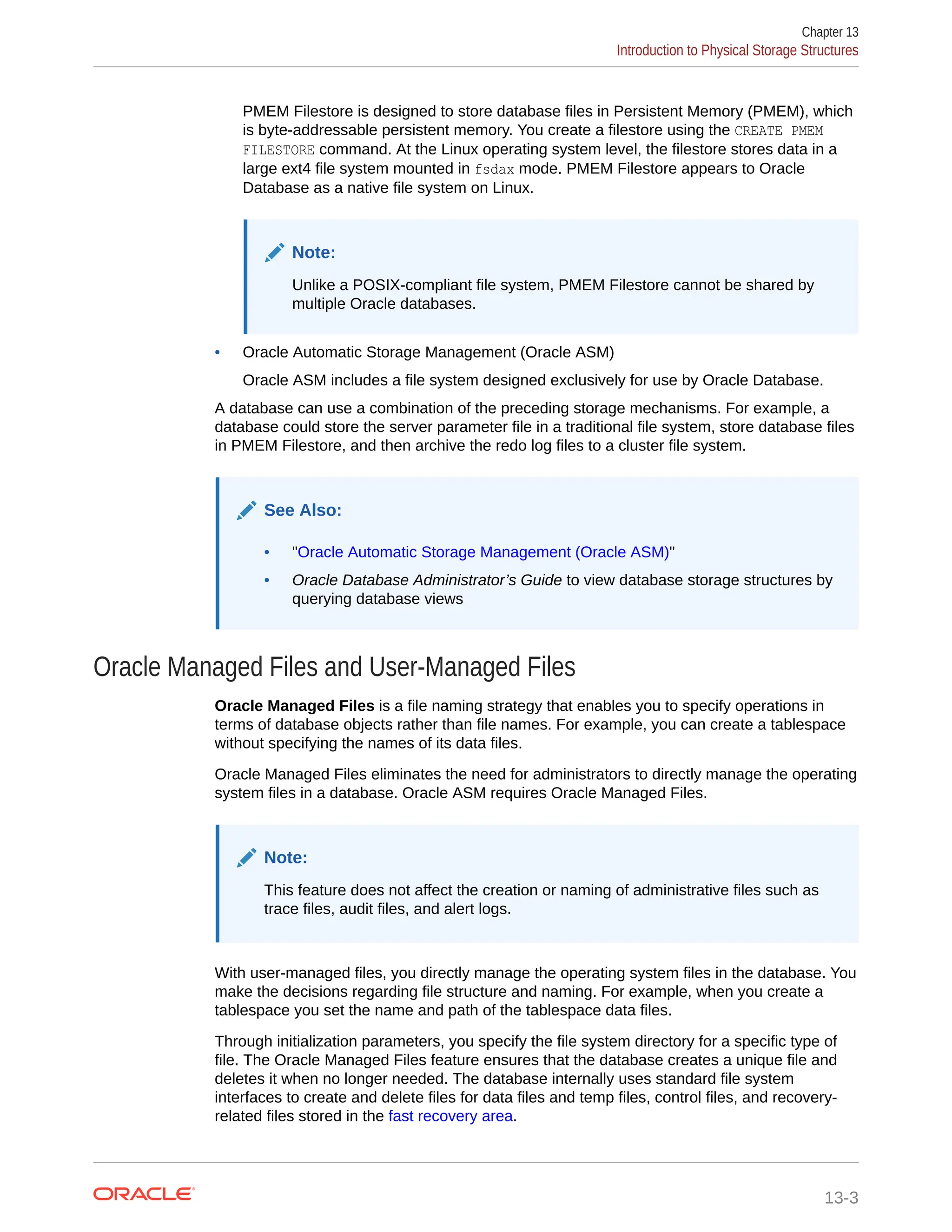 PMEM Filestore is designed to store database files in Persistent Memory (PMEM), which is byte-addressable persistent memory. You create a filestore using the CREATE PMEM FILESTORE command. At the Linux operating system level, the filestore stores data in a large ext4 file system mounted in fsdax mode. PMEM Filestore appears to Oracle Database as a native file system on Linux. Note: Unlike a POSIX-compliant file system, PMEM Filestore cannot be shared by multiple Oracle databases. • Oracle Automatic Storage Management (Oracle ASM) Oracle ASM includes a file system designed exclusively for use by Oracle Database. A database can use a combination of the preceding storage mechanisms. For example, a database could store the server parameter file in a traditional file system, store database files in PMEM Filestore, and then archive the redo log files to a cluster file system. See Also: • "Oracle Automatic Storage Management (Oracle ASM)" • Oracle Database Administrator’s Guide to view database storage structures by querying database views Oracle Managed Files and User-Managed Files Oracle Managed Files is a file naming strategy that enables you to specify operations in terms of database objects rather than file names. For example, you can create a tablespace without specifying the names of its data files. Oracle Managed Files eliminates the need for administrators to directly manage the operating system files in a database. Oracle ASM requires Oracle Managed Files. Note: This feature does not affect the creation or naming of administrative files such as trace files, audit files, and alert logs. With user-managed files, you directly manage the operating system files in the database. You make the decisions regarding file structure and naming. For example, when you create a tablespace you set the name and path of the tablespace data files. Through initialization parameters, you specify the file system directory for a specific type of file. The Oracle Managed Files feature ensures that the database creates a unique file and deletes it when no longer needed. The database internally uses standard file system interfaces to create and delete files for data files and temp files, control files, and recovery- related files stored in the fast recovery area. Chapter 13 Introduction to Physical Storage Structures 13-3 