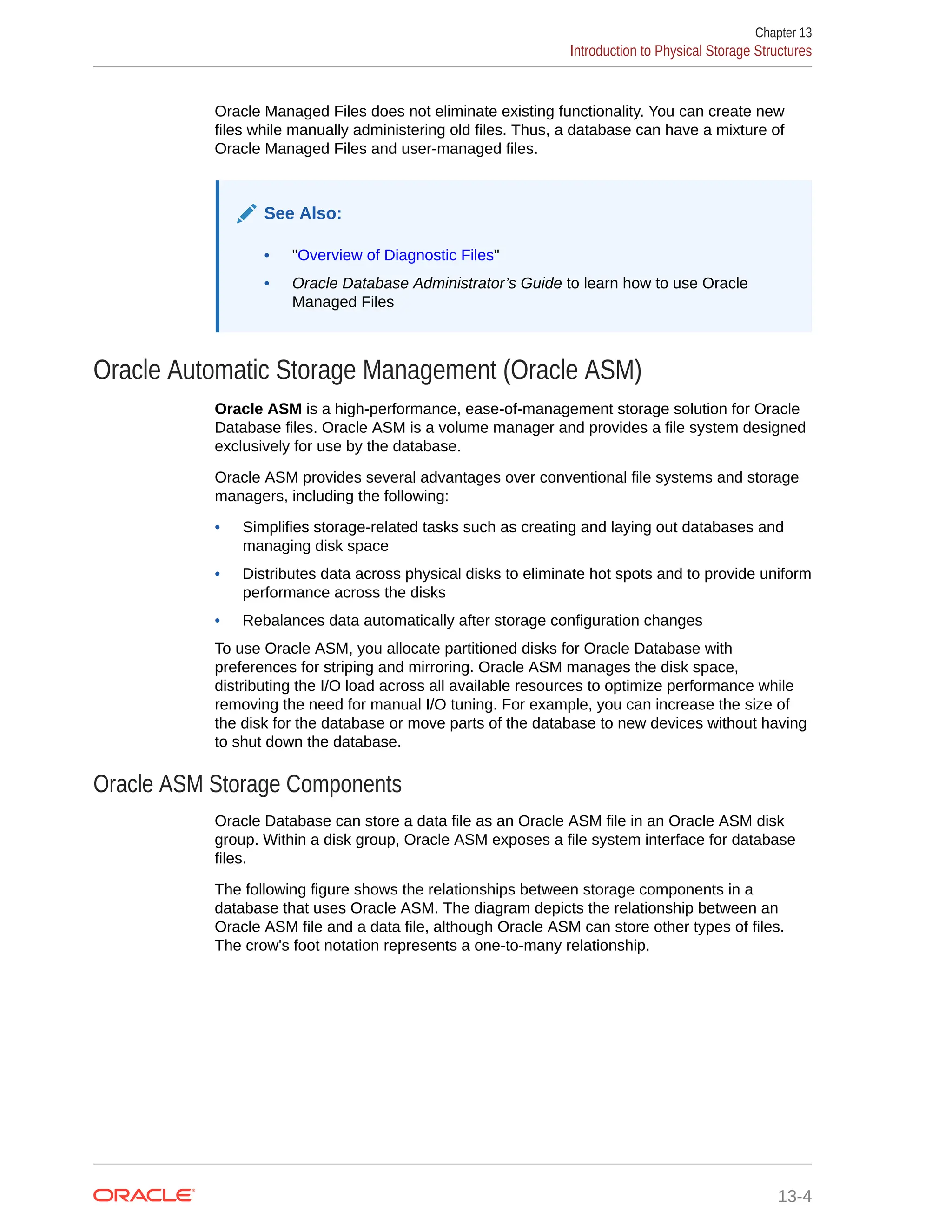 Oracle Managed Files does not eliminate existing functionality. You can create new files while manually administering old files. Thus, a database can have a mixture of Oracle Managed Files and user-managed files. See Also: • "Overview of Diagnostic Files" • Oracle Database Administrator’s Guide to learn how to use Oracle Managed Files Oracle Automatic Storage Management (Oracle ASM) Oracle ASM is a high-performance, ease-of-management storage solution for Oracle Database files. Oracle ASM is a volume manager and provides a file system designed exclusively for use by the database. Oracle ASM provides several advantages over conventional file systems and storage managers, including the following: • Simplifies storage-related tasks such as creating and laying out databases and managing disk space • Distributes data across physical disks to eliminate hot spots and to provide uniform performance across the disks • Rebalances data automatically after storage configuration changes To use Oracle ASM, you allocate partitioned disks for Oracle Database with preferences for striping and mirroring. Oracle ASM manages the disk space, distributing the I/O load across all available resources to optimize performance while removing the need for manual I/O tuning. For example, you can increase the size of the disk for the database or move parts of the database to new devices without having to shut down the database. Oracle ASM Storage Components Oracle Database can store a data file as an Oracle ASM file in an Oracle ASM disk group. Within a disk group, Oracle ASM exposes a file system interface for database files. The following figure shows the relationships between storage components in a database that uses Oracle ASM. The diagram depicts the relationship between an Oracle ASM file and a data file, although Oracle ASM can store other types of files. The crow's foot notation represents a one-to-many relationship. Chapter 13 Introduction to Physical Storage Structures 13-4 