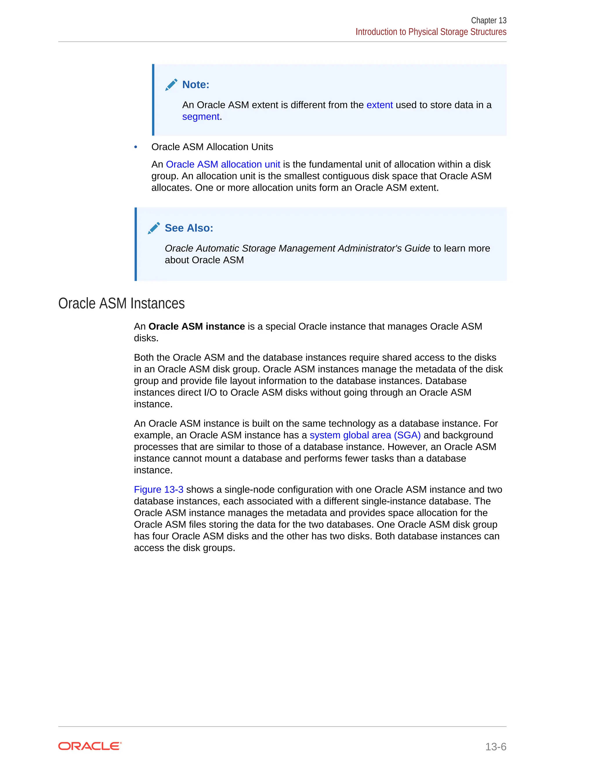 Note: An Oracle ASM extent is different from the extent used to store data in a segment. • Oracle ASM Allocation Units An Oracle ASM allocation unit is the fundamental unit of allocation within a disk group. An allocation unit is the smallest contiguous disk space that Oracle ASM allocates. One or more allocation units form an Oracle ASM extent. See Also: Oracle Automatic Storage Management Administrator's Guide to learn more about Oracle ASM Oracle ASM Instances An Oracle ASM instance is a special Oracle instance that manages Oracle ASM disks. Both the Oracle ASM and the database instances require shared access to the disks in an Oracle ASM disk group. Oracle ASM instances manage the metadata of the disk group and provide file layout information to the database instances. Database instances direct I/O to Oracle ASM disks without going through an Oracle ASM instance. An Oracle ASM instance is built on the same technology as a database instance. For example, an Oracle ASM instance has a system global area (SGA) and background processes that are similar to those of a database instance. However, an Oracle ASM instance cannot mount a database and performs fewer tasks than a database instance. Figure 13-3 shows a single-node configuration with one Oracle ASM instance and two database instances, each associated with a different single-instance database. The Oracle ASM instance manages the metadata and provides space allocation for the Oracle ASM files storing the data for the two databases. One Oracle ASM disk group has four Oracle ASM disks and the other has two disks. Both database instances can access the disk groups. Chapter 13 Introduction to Physical Storage Structures 13-6 